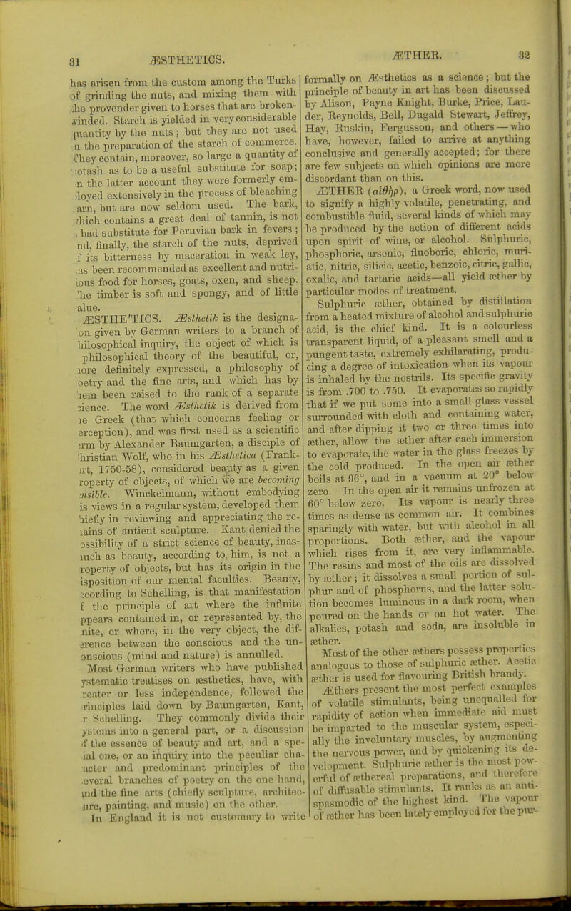 8J AESTHETICS. has arisen from the custom among the Turlvs of grinding the nuts, and mixing them with 'he provender given to horses that are hroken- .vinded. Starch is yielded in very considerable [uantity by the nuts ; hut they ai-e not used u the preparation of the starch of commerce. Chey contain, moreover, so large a quantity of lotash as to he a useful substitute for soap; n the latter account they were formerly em- doyed extensively in the process of hleachmg arn, hut are now seldom used. The hark, /Inch contains a great deal of tannin, is not , bad substitute for Peruvian bark in fevers ; nd, finally, the starch of the nuts, deprived f its bitterness by maceration in wealc ley, ,as been recommended as excellent and nutri- lous food for horses, goats, oxen, and sheep, 'he tunber is soft and spongy, and of little alue. iESTHE'TICS. JEslhHUc is the designa- on given by German writers to a branch of liilosophical inquiry, the object of which is philosophical theory of the beautiful, or, lore definitely expressed, a philosophy of oetry and the fine arts, and which has by leva, been raised to the rank of a sepai-ate 3ience. The word ^slhctik is derived from 18 Greek (that wMch concerns feeling or erception), and was first used as a scientilic u-m by Alexander Baumgai-ten, a disciple of thristian Wolf, who in his ^sthetica (Frank- )rt, 1750-58), considered beajity as a given roperty of objects, of which we are becoming ■nsihle. Winckelmann, without embodying is views in a regular system, developed them hiefly in reviemng and appreciating the re- tains of antient sculpture. Kant denied the ossibility of a strict science of beauty, inas- luch as beauty, according to, him, is not a roperty of objects, but has its origin in the isposition of our mental faculties. Beauty, .jcording to ScheUing, is that manifestation f tlio principle of ai-fc where the infinite ppears contained in, or represented by, the nite, or where, in the very object, the dif- •arence between the conscious and the un- onscious (mind and natm-e) is annulled. Most German writers who have published ystematic treatises on testhetics, have, with reater or less independence, followed the rinciples laid down by Baunigarten, Kant, r Schelling. They commonly divide their ystems into a general pai't, or a discussion if tlie essence of beauty and art, and a spe- ial one, or an inquiry into the peculiar cha- acter and predominant principles of the evoral branches of poetry on the one hand, md the fine ai'ts (chiefly sculptm-e, architec- ure, painting, and music) on the other. In England it is not oustoraaiy to write iETHER. 32 formally on Jisthetics as a science; hut tlie principle of beauty in art has been discussed by Alison, Payne Knight, Bui'ke, Price, Lau- der, Reynolds, Bell, Dugald Stewart, Jeffrey, Hay, Euskin, Fergusson, and others — who have, however, failed to arrive at anything conclusive and generally accepted; for there are few subjects on which opinions are more discordant than on this. ^THER {aWfjp), a Greek word, now used to signify a highly volatile, penetrating, and combustible fluid, several kinds of which may be produced by the action of different acids upon spu-it of -nine, or alcohol. Sulphm-ic, phosphoric, arsenic, fluoboric, chloric, muri- atic, nitiic, silicic, acetic, benzoic, citric, galUc, oxalic, and tartaric acids—all yield ajther by particular modes of treatment. Sulphuric ajther, obtained by distillation from a heated mixture of alcohol andsulphmic acid, is the chief kind. It is a colourless transparent liquid, of a pleasant smeU and a pungent taste, extremely exhilarating, produ- cing a degi-ee of intoxication when its vapmu- is inhaled by the nostrils. Its specific gravity is from .700 to .750. It evaporates so rapidly that if we put some into a smaU glass vessel surrounded mth cloth and containing water, and after dipping it two or three times into ajther, allow the ajther after each immersion to evaporate, the water in the glass fi-eezes by the cold produced. In the open air ffither boUs at 96°, and in a vacuum at 20° below zero. In the open air it remains unfrozen at 60° below zero. Its vapom- is neai-ly tlu-ee times as dense as common an-. It combines sparingly with water, hut with alcohol in all proportions. Both fether, and the vapour which rises from it, are very inflammable. The resins and most of the oils are dissolved by £Bther; it dissolves a small portion of sul- jihur and of phosphorus, and the latter solu- tion becomes luminous in a dark room, when poured on the hands or on hot wAtei: The attalies, potash and soda, are insoluble in Most of the other others possess properties analogous to those of sulphuric aether. Acetic {Ether is used for flavoming British brandy. JLthers present the most perfect examples of volatile stimulants, being unequalled for rapidity of action when immediate aid must be imparted to the muscular system, especi- ally the involuntaiy muscles, by augmentnig the nen'ous power, and by quickening its de- velopment. Sulphuric n3thcr is the most pow- erful of n'thereal preparations, and therefore of diffnsable stimulants. It ranks as an anti- spasmodic of the highest kind. The vapour of rethcr has been lately employed for the pm--