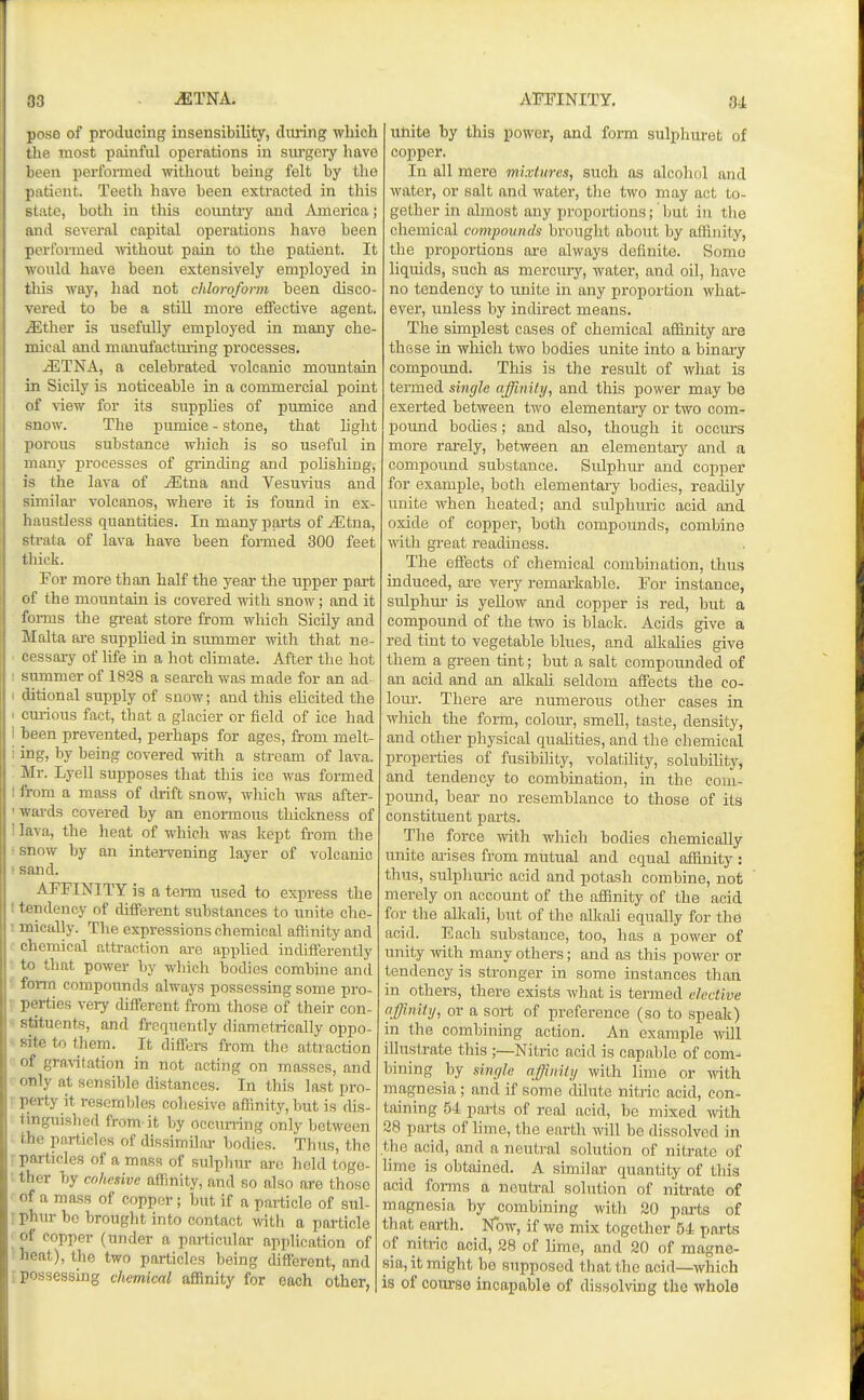 poso of producing insensibility, during which tliri most painful operations in surgery have been ijerfoi-med mthout being felt by the patient. Teeth have been extracted in this state, both in this countiy and America; and several capital operations have been performed Anthout pain to the patient. It would have been extensively employed in tliis way, liad not chloroform been disco- vered to be a still more effective agent, ^ther is usefully employed in many che- mical and manufactmlng processes. iETNA, a celebrated volcanic mountain in Sicily is noticeable in a commercial point of view for its suppUes of pumice and snow. The pumice - stone, that light porous substance which is so useful in many processes of grinding and polishing, is the lava of uEtna and Vesmdus and similar' volcanos, where it is found in ex- haustJess quantities. In many parts of iEtna, strata of lava have been formed 300 feet thick. For more than half the year tlie upper part of the mountain is covered with snow; and it forms the great store from which Sicily and Malta ai-e supplied in simimer with that ne- . cessary of life in a hot climate. After the hot ! summer of 1828 a search was made for an ad- ■ ditional supply of snow; and this elicited the I curious fact, that a glacier or field of ice had 1 been prevented, perhaps for ages, from melt- ' ing, by being covered with a stream of lava. : Mr. Lyell supposes that this ice was formed 1 from a mass of drift snow, which was after- 'wai-ds covered by an enormous thickness of 1 lava, the heat of which was kept from tlie • snow by an intervening layer of volcanic ' sand. AFFINITY is a term used to express the t tendency of different substances to unite che- ; mically. The expressions chemical affinity and chemical attraction are applied indifferently to that power by which bodies combine anil form compounds always possessing some pro- V perties very different from those of their con- stituents, and frequently diametrically oppo- - site to them. It differs from the attraction of gravitation in not acting on masses, and ' only at sensible distances. In this last pro- vperty it resembles cohesive affinity, but is dis- tinguished from-it by occuning only between the particles of dissinnilar bodies. Thus, the r particles of a mass of sulphur are held toge- • ther by cohesive affinity, and so also are those of a mass of copper; but if a particle of sul- ! phur be brought into contact with a particle of copper (under a particular application of heat), the two particles being different, and [possessing chemical affinity for each other, unite by this power, and form sulphuret of copper. In all mere mixtures, such as alcohol and water, or salt and water, the two may act to- gether in almost any proportions; but in the chemical compounds bi-ought about by affinity, the proportions are always definite. Some liquids, such as mercury, water, and oil, have no tendency to unite in any proportion what- ever, unless by indirect means. The simplest cases of chemical affinity are these in which two bodies unite into a binary compoimd. This is the result of Avhat is termed single affinity, and this power may be exerted between two elementary or two com- poimd boches; and also, though it occurs more rarely, between an elementary and a compound substance. Sulphur and copper for example, both elementary bodies, readily unite when heated; and sulphuric acid and oxide of copper, both compounds, combine mth great readiness. The effects of chemical combination, thus induced, ai-e very remarkable. For instance, sulphm* is yellow and copper is red, but a compound of the two is black. Acids give a red tint to vegetable blues, and alkaUes give them a green tint; but a salt compounded of an acid and an alkali seldom affects the co- lour. There are numerous other cases in which the form, colour, smell, taste, density, and other physical qualities, and the chemical properties of fusibility, volatility, solubihty, and tendency to combination, in the com- pound, bear no resemblance to those of its constituent parts. The force with which bodies chemically unite arises from mutual and equal affinity : thus, sulphuric acid and potash combine, not merely on account of the affinity of the .'icid for the alkali, but of the aUcali equally for the acid. Each substance, too, has a power of unity with many others; and as this power or tendency is stronger in some instances than in others, there exists what is termed elective affinity, or a sort of preference (so to speak) in the combining action. An example wdl illustrate this ;—Nitric acid is capable of com- bining by single affinity with lime or yni\\ magnesia; and if some cUlute nitric acid, con- taining 54 parts of real acid, be mixed Arith 38 parts of lime, the earth will be dissolved in the acid, and a neutral solution of nitrate of lime is obtained. A similar quantity of this acid forms a neutral solution of nitrate of magnesia by combining with 20 part,s of that earth. Now, if we mix together 54 parts of nitric acid, 28 of lime, and 20 of magne- sia, it might bo supposed that the acid—which is of course incapable of dissolving the whole