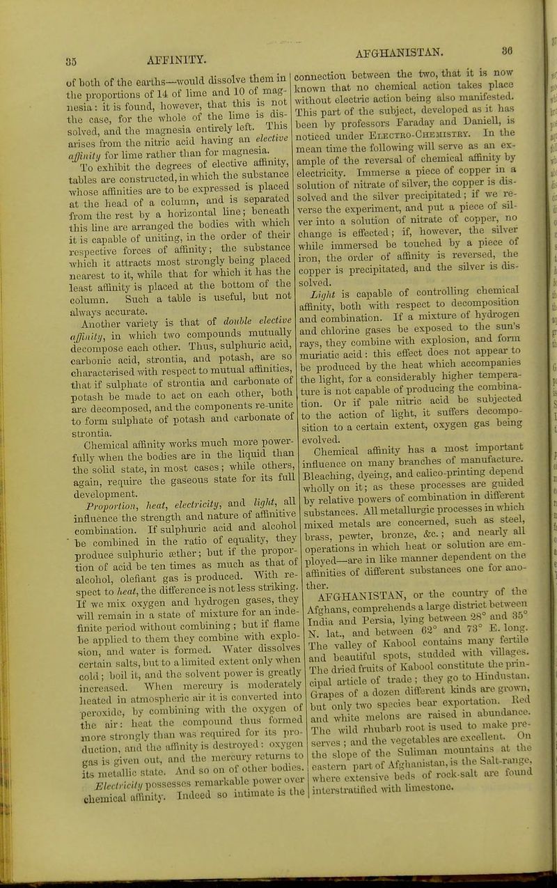 of both of the earths—would dissolve them m the proportions of 14 of lime and 10 of mag- nesia : it is found, however, that this is not the case, for the whole of the lime is dis- solved, and the magnesia ontkely left, ihis arises from the nitric acid having an elective afflnili, for Ume rather than for magnesia. To exhibit the degrees of elective affimty, tables are constructed, in which the subs ance whose affinities oi-e to be expressed is placed at the head of a column, and is separated from the rest by a horizontal line; beneath Ibis hne are arranged the bodies Avith which it is capable of uniting, m the order of their respective forces of affinity; the substance which it attracts most strongly being placed neai-est to it, while that for which it has the least affinity is placed at the bottom of the column. Such a table is useful, but not always accurate. Anotlier variety is that of double elective ajjinity, in which two compounds mutually decompose each other. Thus, sulphuric acid, carbonic acid, strontia, and potash, are so characterised with respect to mutual affinities, that if sulphate of strontia and carbonate of potash be made to act on each other, both are decomposed, and the components re-unite to form sulphate of potash and carbonate of sti'ontia. Chemical affinity works much more power fully when the bodies are in the liquid than the soUd state, in most cases ; while others, again, retiuire the gaseous state for its full development. Proportion, heat, electricity, and light, all influence the strength and natm-e of affimtive combination. If sulphuric acid and alcohol ■ be combined in the ratio of equality, they produce sulphm-ic a?ther; but if the propor- tion of acid be ten tunes as much as that ot alcohol, olefiant gas is produced. With re- spect to ^eai, the difference is not less striking If we mix oxygen and hydi-ogen gases, they wiU remain in a state of mixtiure for an inde- finite period wthout combining ; but if flame be applied to them they combine with explo- sion, and water is formed. Water dissolves certain salts, but to a limited extent only when cold; boil it, and the solvent power is greatly increased. When mercury is moderately lieated in atmospheric air it is converted into peroxide, by combining with the oxygen of the air: heat the compound thus formed more strongly than was recpiired for its pro- duction, and the affinity is destroyed: oxygen cas is given out, and the mercury returns to its metallic state. And so on of other bodies. i;/ef/n-c(7v possesses remai-kable power om- chemical affinity. Indeed so intimate is tlie AFGHANISTAN. 86 connection between the two, that it is now known that no chemical action takes place without electric action being also manifested. This part of the subject, developed as it has been by professors Faraday and Daniell, is noticed under Electro-Chemistky. In the mean time the following will serve as an ex- ample of the reversal of chemical affinity by electricity. Immerse a piece of copper in a solution of nitrate of silver, the copper is dis- solved and the silver precipitated; if we re- verse the experiment, and put a piece of sil- ver into a solution of nitrate of copper, no change is effected; if, however, the silver while immersed be touched by a piece of ii-on, the order of affinity is reversed, the copper is precipitated, and the silver is dis- solved. Liyht is capable of controUing chemical affinity, both witii respect to decomposition and combination. If a mixture of hydrogen and chlorine gases be exposed to the sun's rays, they combme vnth. explosion, and foinn muriatic acid: this effect does not appear to be produced by the heat which accompanies the light, for a considerably higher tempera- tm-e is not capable of producing the combma- tion. Or if pale nitric acid be subjected to the action of hght, it suffers decompo- sition to a certam extent, oxygen gas bemg evolved. Chemical affinity has a most important influence on many branches of manufacture. Bleaching, dyeing, and calico-prmtmg depend wholly on it; as these processes are gmded by relative powers of combination m different substances. All metallurgic processes m which mixed metals are concerned, such as steel, brass, pewter, bronze, &c.; and neai-ly all operations in which heat or solution are em- ployed—ai-e in like manner dependent on tue affinities of different substances one for ano- ther. » AFGHANISTAN, or the country ot the Afghans, comprehends a large district between India and Persia, lying between 28 and 6d N. lat., and between 62^ and 73 E. long. The valley of Kabool contains many fertile and beautiful spots, studded ^^^th ^^llages. The dried fruits of Kabool constitute the prin- cipal article of trade ; they go to Hmdustan. Grapes of a dozen different kmds are grown but only two species bear exportation. Ked and white melons ai-e raised in abundance. The wild rhubarb root is used U> make pre- sen-cs ; and the vegetables are excellent. Un the slope of the SuUman mountains at th^ eastern port of Afghanistan, is the Salt-range where extensive beds of rock-salt oi^e found interstratilied with hmestoue.