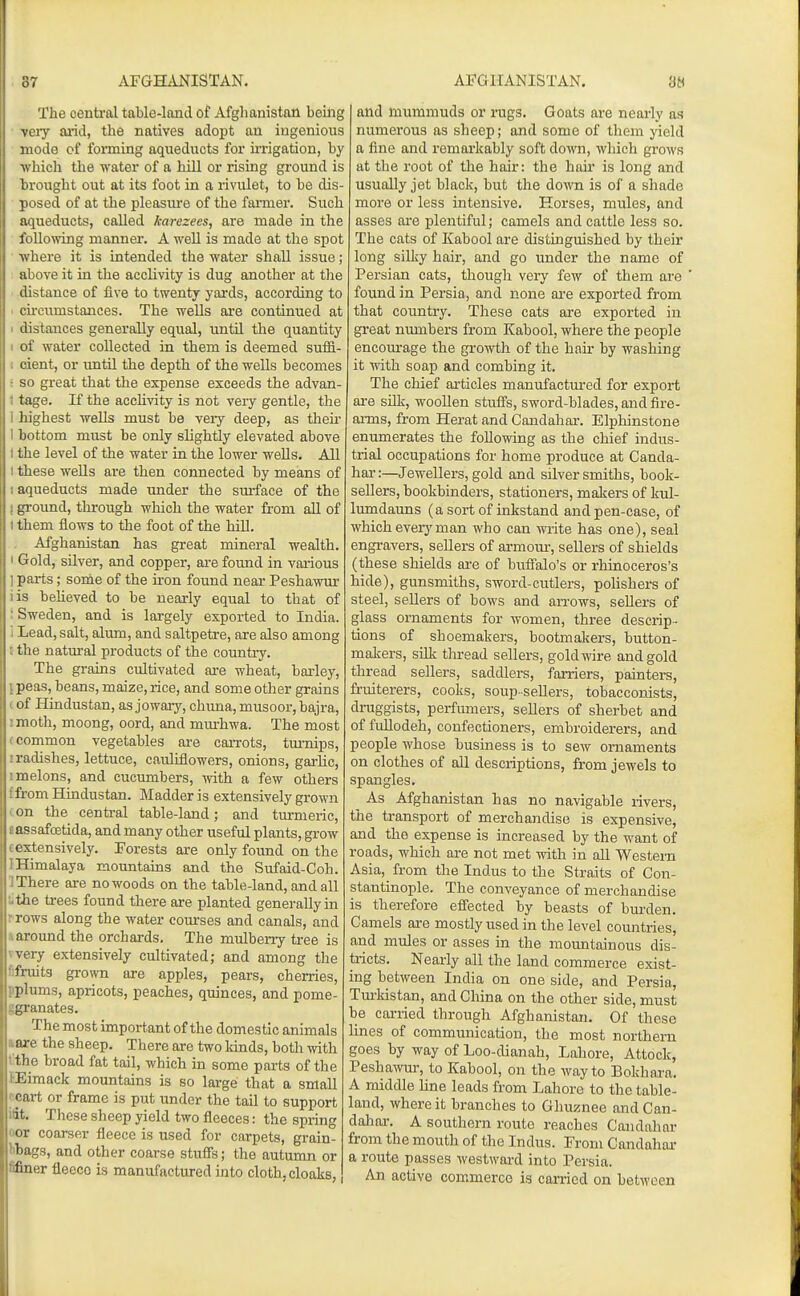 37 AFGHii-NISTAN. The central table-land of Afghanistan being very arid, the natives adopt an ingenious mode of fonning aqueducts for irrigation, by •which the water of a hill or rising ground is brought out at its foot in a rivulet, to be dis- ; posed of at the pleasure of the farmer. Such aqueducts, called karezees, are made in the following manner. A well is made at the spot ■ ■where it is intended the water shall issue; : above it in the acclivity is dug another at the • distance of five to twenty yards, according to . cii-ci\mstances. The wells are continued at 1 distances generally equal, until the quantity I of water collected in them is deemed suiS- 1 dent, or until the depth of the wells becomes : so great that the expense exceeds the advan- 1 tage. If the acclivity is not very gentle, the 1 highest wells must be veiy deep, as theii- I bottom must be only slightly elevated above 1 the level of the water in the lower wells. All t these wells are then connected by means of 1 aqueducts made under the sm-face of the I groimd, through which the water from all of 1 them flows to the foot of the hill. , Afghanistan has great mineral wealth. • Gold, silver, and copper, are found in vai-ious ] parts; some of the iron found near Peshawur lis beheved to be nearly equal to that of i Sweden, and is largely exported to India, i Lead, salt, alum, and saltpetre, are also among : the natural products of the country. The grains cultivated are wheat, barley, i peas, beans, maize, rice, and some other grains i of Hindustan, as jowary, chima, musoor, bajra, I moth, moong, oord, and mm-hwa. The most (Common vegetables are carrots, tm-nips, I radishes, lettuce, cauliflowers, onions, garlic, I melons, and cucumbers, with a few others f from Hindustan. Madder is extensively grown con the central table-land; and turmeric, eassafoetida, and many other useful plants, grow c extensively. Forests are only found on the I Himalaya mountains and the Sufaid-Coh. 1 There are no woods on the table-land, and all •L.the trees found there are planted generally in r rows along the water courses and canals, and 1 around the orchards. The mulberry tree is yvery extensively cultivated; and among the f)fruit3 grown are apples, pears, cherries, pplums, apricots, peaches, quinces, and pome- ggranates. The most important of the domestic animals tare the sheep. There are two kinds, both with t the broad fat tail, which in some parts of the tEimack mountains is so large that a small f'cai-t or frame is put under the tail to support lit. These sheep yield two fleeces: the spring oor coarser fleece is used for carpets, grain- bbags, and other coarse stufis; the autumn or fifiner fleeco is manufactured into cloth, cloaks, AFGHANISTAN. 3« and mummuds or rugs. Goats are nearly as numerous as sheep; and some of them yield a fine and remarkably soft down, which grows at the root of the hair: the hair is long and usually jet black, but the down is of a shade more or less intensive. Horses, mules, and asses ai-e plentiful; camels and cattle less so. The cats of Kabool are distinguished by their long silky hair, and go under the name of Persian cats, though very few of them are found in Persia, and none ai-e exported from that country. These cats are exported in great numbers from Kabool, where the people encom-age the growth of the hair by washing it with soap and combing it. The chief ai'ticles manufactui'ed for export are silk, wooUen stufis, sword-blades, and fire- aiTQS, from Herat and Candahar. Elphinstone enumerates the following as the chief indus- trial occupations for home produce at Canda- har :—Jewellers, gold and silver smiths, book- sellers, bookbinders, stationers, makers of kul- lumdauns (a sort of inkstand and pen-case, of which every man who can write has one), seal engravers, sellers of armoui-, sellers of shields (these shields are of buifalo's or rhinoceros's hide), gunsmiths, sword-cutlers, polishers of steel, sellers of bows and arrows, sellers of glass ornaments for women, three descrip- tions of shoemakers, bootmakers, button- makers, silk thread sellers, gold wire and gold thread sellers, saddlers, farriers, painters, fruiterers, cooks, soup-seUers, tobacconists, druggists, perfumers, sellers of sherbet and of fuUodeh, confectioners, embroiderers, and people whose business is to sew ornaments on clothes of all descriptions, from jewels to spangles. As Afghanistan has no navigable rivers, the transport of merchandise is expensive, and the expense is increased by the want of roads, which are not met with in all Western Asia, from the Indus to the Straits of Con- stantinople. The conveyance of merchandise is therefore effected by beasts of burden. Camels are mostly used in the level countries, and mules or asses in the mountainous dis- tricts. Nearly all the land commerce exist- ing between India on one side, and Persia, Turkistan, and China on the other side, must be carried through Afghanistan. Of these lines of communication, the most northern goes by way of Loo-dianah, Lahore, Attock, Peshawur, to Kabool, on the way to Bokhara. A middle line leads from Lahore to the table- land, where it branches to Ghuznee and Can- dahar. A southern route reaches Candahar from the mouth of the Indus. From Candahar a route passes westward into Persia. An active commerce is carried on between