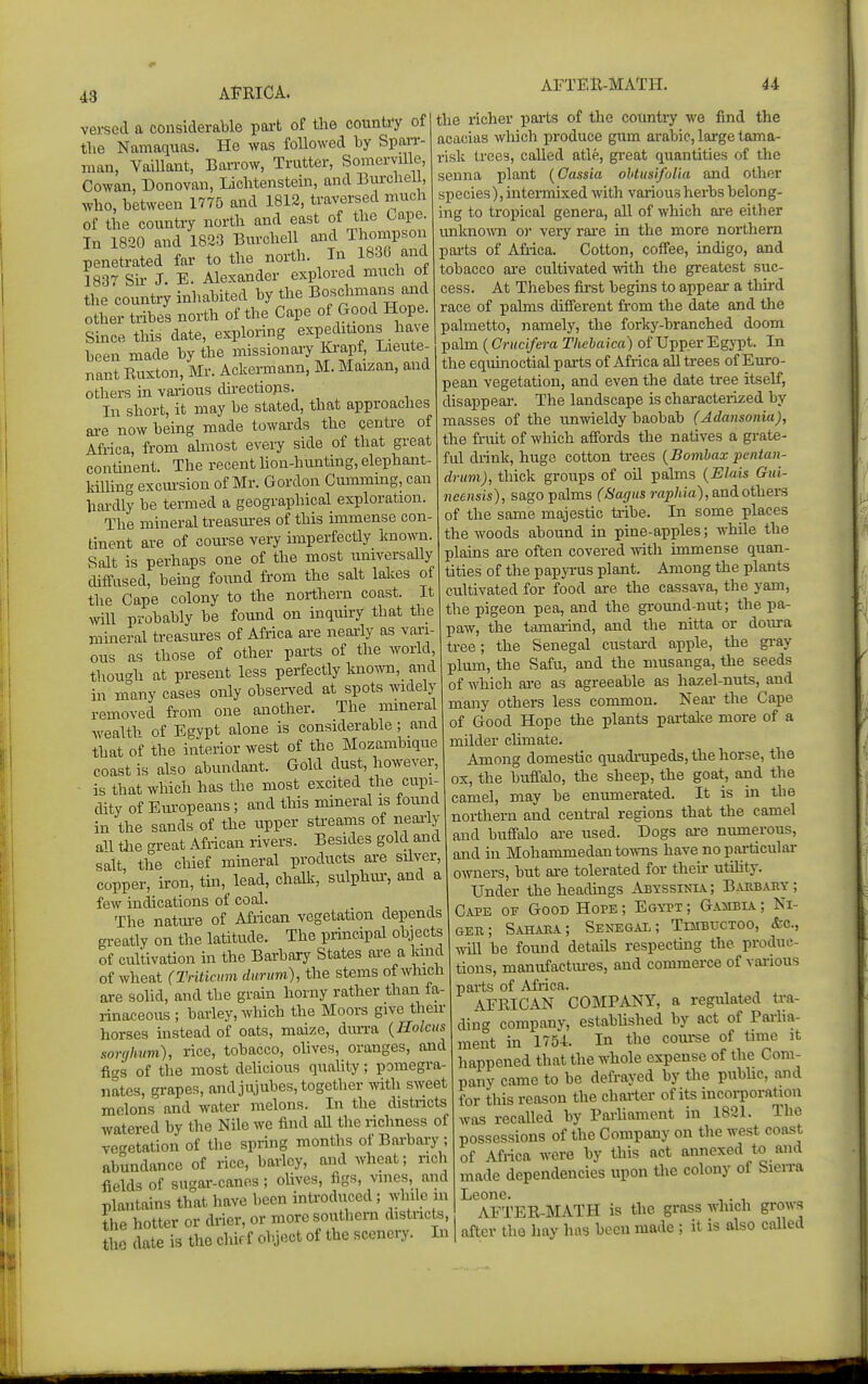 43 versed a considerable part of the country of the Namaquas. He was followed by Span-- man, Vaillant, Barrow, Trutter, Somerville, Cowan, Donovan, Lichtenstein, and Burchell, who, between 1775 and 1812, traversed much of the country north and east of the Capo. In 1820 and 1823 Burchell and Thompson penetrated far to the nox-th. In 1830 and 1837 Sir J. E. Alexander explored much oi the country inhabited by the Bosclnnans and other tribes north of the Cape of Good Hope. Since this date, exploring expeditions have been made by the missionary Krapf, Lieute- nant Euxton, Mr. Ackermann, M. Maizan, and others in various directions. In short, it may be stated, that approaches are now being made towards the centre of Africa, from almost every side of that great contment. The recent hon-hunting, elephant- killing excm-sion of Mr. Gordon Cmnming, can hardly be termed a geographical exploration. The mineral treasures of this immense con- tinent are of coui-se very imperfectly known. Salt is perhaps one of the most universally diffused, being found from the salt lakes of the Cape colony to the northern coast. It will probably be found on inquiry that the mineral treasures of Africa are nearly as vari- ous as those of other parts of the world, tliou-h at present less perfectly knoAvn, and in many cases only observed at spots widely removed from one another. The nnneral wealth of Egypt alone is considerable; and that of the interior west of the Mozambique coast is also abundant. Gold dust, however, is that which has the most excited the cupi- dity of Europeans; and this mineral is found in the sands of the upper sti-eams of neai-ly an the great African rivers. Besides gold and salt, the chief mmeral products are silver, copper, u-on, tin, lead, chalk, sulphui, and a few indications of coal. The natm-e of African vegetation depends greatly on the latitude. The principal objects of cultivation in the Barbary States are a kind of wheat (Triticiim durum), the stems of which are solid, and the grain horny rather than fa- rinaceous ; barley, which the Moors give their horses instead of oats, maize, durra {Holcus sorghum), rice, tobacco, olives, oranges, and figs of the most delicious quality; pomegra- nates, grapes, and jujubes, together with sweet melons and water melons. In the districts watered by the Nile we find all the richness of ve^retation of the spring months of Bai-bary ; abundance of rice, barley, and wheat; rich fields of sugar-canes; olives, figs, vines, and plantains that have been introduced; while in ihe hotter or drier, or more southern distncts, tho dale is the chif f object of the scenery. In the richer parts of the country we find the acacias which produce gum arabie, lai'ge tama- risk trees, called atle, gi-eat quantities of the senna plant (Cassia ohtusifol'ia and other species), intermixed Avith various herbs belong- ing to tropical genera, all of which ai-e either unknoAvn or very rare in the more northern parts of Africa. Cotton, coffee, indigo, and tobacco are cultivated with the greatest suc- cess. At Thebes first begins to appear a third race of palms different from the date and the palmetto, namely, the forky-branched doom pabn (Cruc'ifera Thehaica) of Upper Egypt. In the equinoctial parts of Africa all trees of Euro- pean vegetation, and even the date tree itself, disappear. The landscape is charactei-ized by masses of the tmwieldy baobab (Adansonia), the fruit of which affords the natives a gi-ate- ful drink, huge cotton trees {Bombax pentan- drum), thick groups of oil palms {Elais Gui- neensis), sago palms (Sag us raphia), &ni others of the same majestic tribe. In some places the woods abound in pine-apples; while the plains are often covered with immense quan- tities of the papyrus plant. Among the plants cultivated for food are the cassava, the yam, the pigeon pea, and the ground-nut; the pa- paw, the tamarind, and the nitta or doura tree; the Senegal custard apple, the gi-ay plum, the Safu, and the musanga, the seeds of which are as agreeable as hazel-nuts, and many others less common. Near the Cape of Good Hope the plants partake more of a milder chmate. Among domestic quadrupeds, the horse, the ox, the buflalo, the sheep, the goat, and the camel, may be enumerated. It is in the northern and central regions that the camel and buffalo are used. Dogs ai-e numerous, and in Mohammedan towns have no particular owners, but are tolerated for theu- utihty. Under the headings Abyssinia; Barbary; Cape or Good Hope ; Egypt ; Gambia ; Ni- ger; Sahara; Senegal; Toibuctoo, &c., will be found details respecting the produc- tions, manufactm-es, and commerce of various parts of Africa. AFRICAN COMPANY, a regulated tra- ding company, established by act of Pariia- ment in 1754. In the course of time it happened that the whole expense of the Com- pany came to be defrayed by the public, and for this reason the charter of its incoi-poration was recalled by Parliament in 1821. The possessions of the Company on the west coast of Africa were by this act annexed to and made dependencies upon the colony of Sieira Leone. , . , AFTER-MATH is the grass which grows after the hay has been made ; it is also called