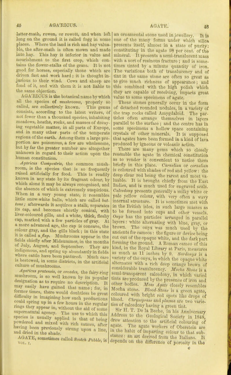 latter-math, rowenj or rowett, and when left long on the gi-ound it is called fogg in some places. Wliere the land is rich and hay valua- ble, the after-math is often mown and made into hay. This hay is inferior in value and nom-ishment to the fli-st crop, which con- tains the flower-stalks of the grass. It is riot good for horses, especially those which are driven fast and work hai-d; it is thought in- jurious to their wind. Cows and sheep ai'e fond of It, and with them it is not liable to the same objection. AGA'KIGUS is the botanical name by Which all the species of mushrooms, properly so called, ai-e collectively known. This genus consists, according to the latest wi-iters, of not fewer than a thousand species, inhabiting meadows, heaths, rocks, and masses of decay- ing vegetable matter, ia all parts of Eul-ope, and in many other parts of the temperate regions of the earth. Among them a lai-ge pro- portion are poisonous, a few are wholesome, but by far the gi-eater number are altogether unknown in regard to their action upon the human constitution. Agaricus Campestris, the common mush- room, is the species that is so frequently raised artificially for food. This is readily known in any state by its fragrant odoui-, by which alone it may be always recognised, and the absence of which is extremely suspicious. When in a very young state, it resembles little snow-white baUs, which are called but- tons ; afterwards it acquires a stalk, separates its cap, and becomes shortly conical, with liver-coloured gills, and a white, thick, fleshy cap, marked with a few particles of gray. At a more advanced age, the cap is concave, the colour gray, and the giUs black ; in this state It is called ajlap. Mushrooms appear in the fields chiefly after Midsummer, in the months of July, August, and September. They are mdigenous, and spring up abundantly in fields where cattle have been pastured. Much care IS bestowed, in some districts, in the artificial cultiu-e of mushrooms. Agaricus pratensis, or oreades, the fairy-ring mushroom, is so weU known by its popular designation as to require no description. It may easily have gained that name; for, in fomer tunes, there would doubtless be great difficulty m imagining how such productions could spnng up in a few hours in the re-^tilar rings they appear in, without the aid of some supernatural agency. The use to which this species IS usually applied is that of being powdered and mixed with rich sauces, after having been previously strung upon a lino, and dried in the shade. yoz^'^^' «o°ietimes called Scotch Pebble, is an ornamental stone used in jewellery. It is one of the many forms under wliich silica iDi-esents itself, almost in a state of purity: constituting in the agate 08 per cent, of tho mineral. It presents a semi-translucent mass mth a sort of resinous fracture ; and is some- times tinted by a mihute quantity of iron. The variations both of translucency and of tint in the same stone are often so great as to give much richness of appearance; and this combined with the high polish which they ai'e capable of receiving, imparts gi-eat value to some specimens of agate. These stones generally occur in the form of detached rounded nodules, in a variety of the trap rocks called Amygdaloid. The par- ticles often arrange themselves in layers pai-allel to the surface ; and the centre has in some specimens a hoUow space contaibiiig crystals of other minerals. It is supposed that agates have been fomied in a kind of lava produced by igneous or volcanic actioh. There are many gems which so closely resemble the agate in chemical constitution as to render it convenient to notice them briefly in this place. Carnelian or cornelian is coloured ^vith shades of red and yellow: the deep clear red being the rai-est and most va- luable. It is brought chiefly from the East Indies, and is much Used for engraved seals. Calcedony presents generally a inilky white or pale yellow colour, with very often a wavy internal structure. It is sometimes met with in the British isles, in such lai-ge masses as to be foi-med into cups and other vessels. Onyx has the particles arranged in patallel layers: white alternating with blue, gray, or brown. The onyx was much used by the ancients for cameos : the figure or device being cut out of the opaque white, and the dark part forming the gi-ound. A Eoman cameo of this land, in the Eoyal Library at Paris, measures as much as 11 inches by 9. Sardonyx is a variety of the onyx, in which the opaque white alternates with a rich deep orange brown of considerable translucency. Mocha Stone is a semi-transparent calcedony, in which varied tints are produced by the presence of iron and other bodies. Moss Agate closely resembles Mocha stone. Blood-Stone is a green agate, coloured ivith bright red spots like cbops of blood. Chrysoprase and jdasma are two varie- ties of calcedony having a green tint. Sir H. T. De la Beche, in his Anniversary Address to the Geological Society in 1848, drew attention to the ai-tificial colouring of agate. Tile agate AVoricers of Oberstein are m the habit of imparting colour to that sub- stance : an art derived from the Italians. It ■depends on the difierence of porosity in the