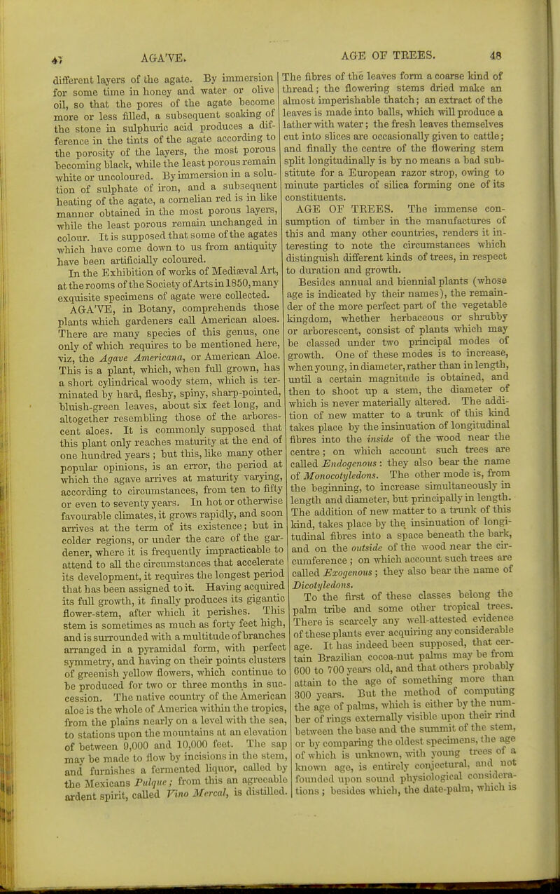 41 different layers of the agate. By immersion for some time in honey and water or ohve oil, so that the pores of the agate become more or less filled, a subsequent soaking of the stone in sulphuric acid produces a dif- ference in the tints of the agate according to the porosity of the layers, the most porous becoming black, while the least porous remam white or uncoloured. By immersion in a solu- tion of sulphate of iron, and a subsequent heating of the agate, a corneUan red is in hke manner obtained in the most porous layers, while the least porous remahi unchanged in colour. It is supposed that some of the agates which have come down to us from antiquity have been artificially colom-ed. In the Exhibition of works of Mediaeval Art, at the rooms of the Society of Arts in 1850, many exquisite specimens of agate were collected. AGA'VE, in Botany, comprehends those plants which gardeners call American aloes. There are many species of this genus, one only of which requires to be mentioned here, viz, the Agave Americana, or American Aloe. This is a plant, which, when full grown, has a short cylindrical woody stem, which is ter- minated by hard, fleshy, spiny, sharp-pointed, bluish-green leaves, about six feet long, and altogether resembhng those of the arbores- cent aloes. It is commonly supposed that this plant only reaches maturity at the end of one hundred years ; but this, like many other popular opinions, is an error, the period at which the agave arrives at maturity varying, according to circumstances, from ten to fifty or even to seventy years. In hot or otherwise favomrable chmates, it grows rapidly, and soon an-ives at the term of its existence; but in colder regions, or under the care of the gai-- dener, where it is frequently impracticable to attend to all the circumstances that accelerate its development, it requu-es the longest period that has been assigned to it. Havuig acquu-ed its full growth, it finally produces its gigantic flower-stem, after which it perishes. This stem is sometimes as much as forty feet high, and is surrounded with a multitude of branches arranged in a pyramidal form, with perfect symmetry, and having on their points clusters of greenish yellow flowers, which continue to be produced for two or three months in suc- cession. The native country of the American aloe is the whole of America -within the tropics, from the plains nearly on a level -^rith the sen, to stations upon the mountains at an elevation of between 9,000 and 10,000 feet. The sap may be made to flow by incisions in the stem, and furnishes a fermented liquor, called by the Mexicans Pulque; from this an agreeable ardent spirit, caUed Vino Mcrcal, is distilled. The fibres of the leaves form a coarse kind of thread; the flowering stems dried malce an almost imperishable thatch; an extract of the leaves is made into balls, which will produce a lather with water; the fresh leaves themselves cut into slices are occasionally given to cattle; and finally the centre of the flowering stem split longitudinally is by no means a bad sub- stitute for a European razor strop, owing to minute particles of sihca forming one of its constituents. AGE OF TREES. The immense con- sumption of timber in the manufactures of this and many other countries, renders it in- teresting to note the circumstances which distinguish diflerent kinds of trees, in respect to duration and growth. Besides annual and biennial plants (whose age is indicated by their names), the remain- der of the more perfect part of the vegetable kingdom, whether herbaceous or sltrubby or arborescent, consist of plants which may be classed under two piincipal modes of growth. One of these modes is to increase, when young, in diameter, rather than in length, until a certain magnitude is obtained, and then to shoot up a stem, the diameter of which is never materially altered. The addi- tion of new matter to a trunk of this land takes place by the insinuation of longitudinal fibres into the inside of the wood near the centre; on which account such trees are called Endogenous : they also bear the name of Monocotyledons. The other mode is, from the beginning, to increase simultaneously in length and diameter, but principally in length. The addition of new matter to a trunk of this kind, takes place by the insinuation of longi- tudinal fibres into a space beneath the bark, and on the outside of the wood near the cir- cmnference ; on wliich account such trees are called Exogenous ; they also bear the name of Dicotyledons. To the first of these classes belong the palm tribe and some other tropical ti-ees. There is scaixely any well-attested evidence of these plants ever acquh-ing any considerable age. It has indeed been supposed, that cer- tain BrazUian cocoa-nut pahns may be from 600 to 700 yeai-s old, and that othei-s probably attain to the age of something more than 300 years. But the method of computmg the age of palms, which is either by the num- ber of rings externally risible upon their nnd between the base and the summit of the stem, or by comparing the oldest specimens, the age of which is tmlmown, Arith young trees of a known age, is entirely conjectural, and not founded upon sound physiological considera- tions ; besides which, the date-palm, which is