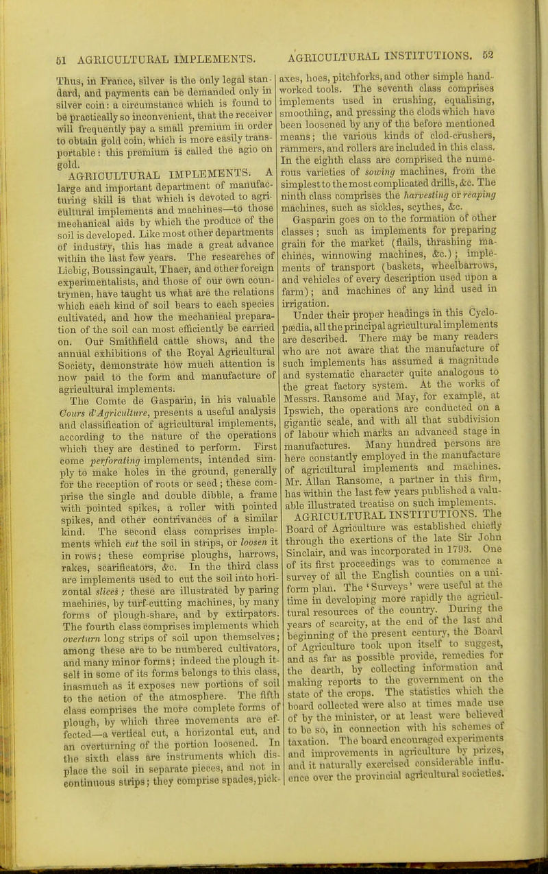 61 AGRICULTURAL IMPLEMENTS. AGRICULTURAL INSTITUTIONS. 52 Thus, in France, silver is the only legal stan- dard, and payments can be demanded only in silver coin: a circumstance which is found to be practically so inconvenient, that the receiver will frequently pay a small premium in order to obtain gold coin, which is more easily trans- portable : this premium is called the agio on gold AGRICULTURAL IMPLEMENTS. A large and important depai-tment of manufac- tuiing skill is that which is devoted to agri- cultural implements and machines—to those mechanical aids by which the produce of the soil is developed. Like most other departments of industry, this has made a great advance within the last few years. The researches of Liebig, Boussingault, Thaer, and other foreign experimentalists, and those of our own coun- trymen, have taught us what ai-e the relations which each land of soil bears to each species cultivated, and how the mechanical prepara- tion of the soil can most efficiently be carried on. Out Smithfield cattle shows, and the annual exhibitions of the Royal Agricultural Society, demonstrate how much attention is now paid to the form and manufacture of agricultul-al implements. The Comte de Gasparin, in his valuable Cours d'Agriculture, presents a useful analysis and classification of agricultm-al implements, according to the nature of the operations which they are destined to perform. Eirst come perforating implements, intended sim ply to make holes in the ground, generally for the reception of roots or seed; these com- prise the single and double dibble, a frame with pointed spikes, a roller with pointed spikes, and other contrivances of a similar land. The second class comprises imple- ments which cut the soil in strips, or loosen it in rows; these comprise ploughs, harrows, rakes, scarificators, &c. In the thu-d class are implements used to cut the soil into hori zontal slices ; these are illustrated by paring machines, by turf-cutting machines, by many forms of plough-share, and by extirpators. The fourth class comprises implements which overturn long strips of soil upon themselves; among these ate to be numbered cultivators, and many minor forms; indeed the plough it- self iti some of its forms belongs to this class, inasmuch as it exposes new portions of soil to the action of the atmosphere. The fifth class comprises the more complete forms of plough, by which three movements ai-e ef- fected—a vertical cut, a horizontal cut, and an overturning of the portion loosened. In the sixth class are instruments which dis- place the soil in separate pieces, and not in eontinuous strips; they comprise spades,pick axes, hoes, pitchforks, and other simple hand - worked tools. The seventh class comprises implements used in ci-ushing, equalismg, smoothing, and pressing the clods which have been loosened by any of the before mentioned means; the various kinds of clod-crushers, rammers, and rollers ai-e included in this class. In the eighth class are comprised the nume- rous varieties of soioing machines, from the simplest to the most complicated drills, &c. The ninth class comprises the harvesting or reaping machines, such as sickles, scythes, &c. Gasparin goes on to the formation of Other classes ; such as implements for preparing grain for the market (flails, thrashing ina- chiries, winno^Ving machines, &c.) ; imple- ments of transport (baskets, wheelbarrows, and vehicles of eveiy description used upon a farm); and inachines of any kind used in irrigation. Under their proper headings ui this Cyclo- p£Edia, all the principal agricultural implements ai-e described. There may be many readers who are not aware that the manufacture of such implements has assumed a magnitude and systematic character quite analogous to the great factory system. At the works of Messrs. Ransome and May, for example, at Ipswich, the operations ai-e conducted on a gigantic scale, and with all that subdivision of labour which marks an advanced stage in manufactures. Many hundi-ed persons are here constantly employed m the manufacture of agricultural implements and machines. Mr. AUan Ransome, a partner in this firm, has within the last few years published a valu- able illustrated treatise on such implements. AGRICULTURAL INSTITUTIONS. The Board of Agriculture was established chiefly through the exertions of the late Su- John Sinclau-, and was incorporated in 1793. One of its first proceedings was to commence a survey of aU the English counties on a uni- form plan. The ' Surveys' were useful at the tune in developing more rapidly the agncul- tural resom-ces of the countr}'. Dui-ing the years of scaixity, at the end of the last and beginning of the present centiuy, the Bo.ai-d of Agricultm-e took upon itself to suggest, and as far as possible provide, remedies for the deai-th, by coUectiug information and maldug reports to the government on the state of the crops. The statistics which the board collected were also at times made use of by the minister, or at least were believed to be so, in connection with his schemes of taxation. The board encouraged experiments and improvements in agriculture by prizes, and it natui-ally exercised considerable influ- ence over the provincial agricultm-ol societies.