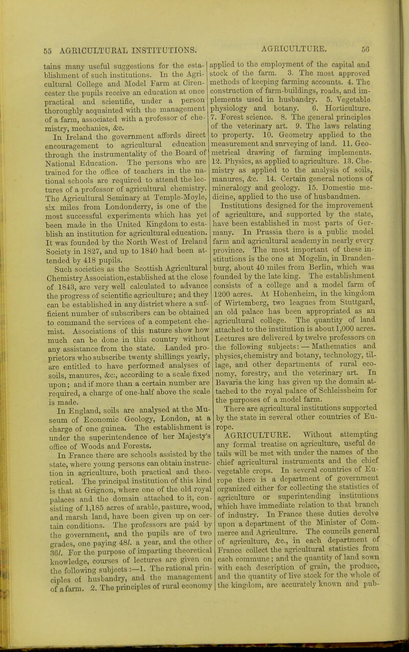 AGRICULTURE. tains many useful suggestions for the esta- blisliment of such institutions. In the Agri- cultural College and Model Farm at Ciren- cester the pupils receive an education at once practical and scientific, under a person thoroughly acquainted with the management of a farm, associated with a professor of che- mistry, mechanics, &c. In Ireland the government affords du-ect encouragement to agricultural education thj-ough the insti-umentality of the Board of National Education. The persons who are trained for the office of teachers in the na- tional schools are required to attend the lec- tures of a professor of agricultural chemistry. The Agricultm-al Seminary at Temple-Moyle, six miles from Londonderry, is one of the most successful experiments which has yet heen made in the United I^ingdom to esta- blish an institution for agricultural education It Avas founded by the North West of Ireland Society in 1827, and vip to 1840 had been at- tended by 418 piipils. Such societies as the Scottish Agricultural Chemistry Association, established at the close of 184-3, are very well calculated to advance the progress of scientific agriculture; and they can be established in any district where a suf- ficient number of subscribers can be obtained to command the services of a competent che- mist. Associations of this nature show how much can be done in this country without any assistance from the state. Landed pro- prietors who subscribe twenty shillings yearly, are entitled to have performed analyses of soils, manures, &c:, according to a scale fixed upon; and if more than a certain number are required, a charge of one-half above the scale is made. In England, soils are analysed at the Mu- seum of Economic Geology, London, at a charge of one guinea. The estabhshment is under the superintendence of her Majesty's office of Woods and Forests. In France there are schools assisted by the state, where young persons can obtain instruc- tion in agriculture, both practical and theo- retical. The principal institution of this kind is that at Grignon, where one of the old royal palaces and the domain attached to it, con- sisting of 1,185 acres of arable, pasture, wood, and marsh land, have been given up on cer- tain conditions. The professors are paid by the government, and the pupUs are of two grades, one paying 48/. a year, and the other no/. For the pui-pose of impai-ting theoretical knowledge, courses of lectures are given on the follomng siibjects :—1. The rational prin- ciples of husbandly, and the management of a farm. 2. The principles of nu-al economy applied to the employment of the capital and stock of the farm. 3. The most approved methods of keeping farming accounts. 4. Tlie construction of farm-buildings, roads, and im- plements used in husbandry. 5. Vegetable physiology and botany. 6. Horticultm-e. 7. Forest science. 8. The general principles of the veterinary art. 9. The laws relating to property. 10. Geometry applied to the measurement and sm'veying of land. 11. Geo- metrical drawing of fai-ming implements. 12. Physics, as applied to agriculture. 13. Che- mistry as apphed to the analysis of soils, manures, &c. 14. Certain general notions of mineralogy and geology. 15. Domestic me- dicine, applied to the use of husbandmen. Institutions designed for the improvement of agriculture, and supported by the state, have been estabhshed in most parts of Ger- many. In Prussia there is a public model farm and agricultural academy in nearly every province. The most important of these in- stitutions is the one at Mogelin, in Branden- bm-g, about 40 miles from Berlin, which was founded by the late king. The estabhshment consists of a college and a model farm of 1200 acres. At Hohenheim, in the kingdom of Wirtemberg, two leagues from Stuttgard, an old palace has been appropriated as an agricultm-al college. The quantity of land attached to the institution is about 1,000 acres. Lectures are deUvered by twelve professors on the following subjects: — Mathematics and physics, chemistiy and botany, technology, til- lage, and other departments of rural eco- nomy, forestry, and the veteiinary art. In Bavaria the kiiig has given up the domain at- tached to the royal palace of Schleissheim for the pm'poses of a model farm. There are agricultural institutions supported by the state in several other coimtries of Eu- rope. AGRICULTURE. Without attempting any formal treatise on agiicultm-e, useful de ■ tails wUl be met wth under the names of the chief agricultural insti'uments and tlie chief vegetable crops. In several coimtries of Eu- rope there is a depai-tmeut of government organized either for collecting the statistics of agi-iculture or superintending institutions which have immediate relation to that branch of indusUy. In France these duties devolve upon a department of the Minister of Com- merce and Agriculture. The councils general of agriculture, &c., in each department of France collect the agi-icultm-al statistics from each commime; and the quantity of land so^^■u with each description of grain, the produce, and the quantity of live stock for the whole of the kingdom, are accurately known and pub-