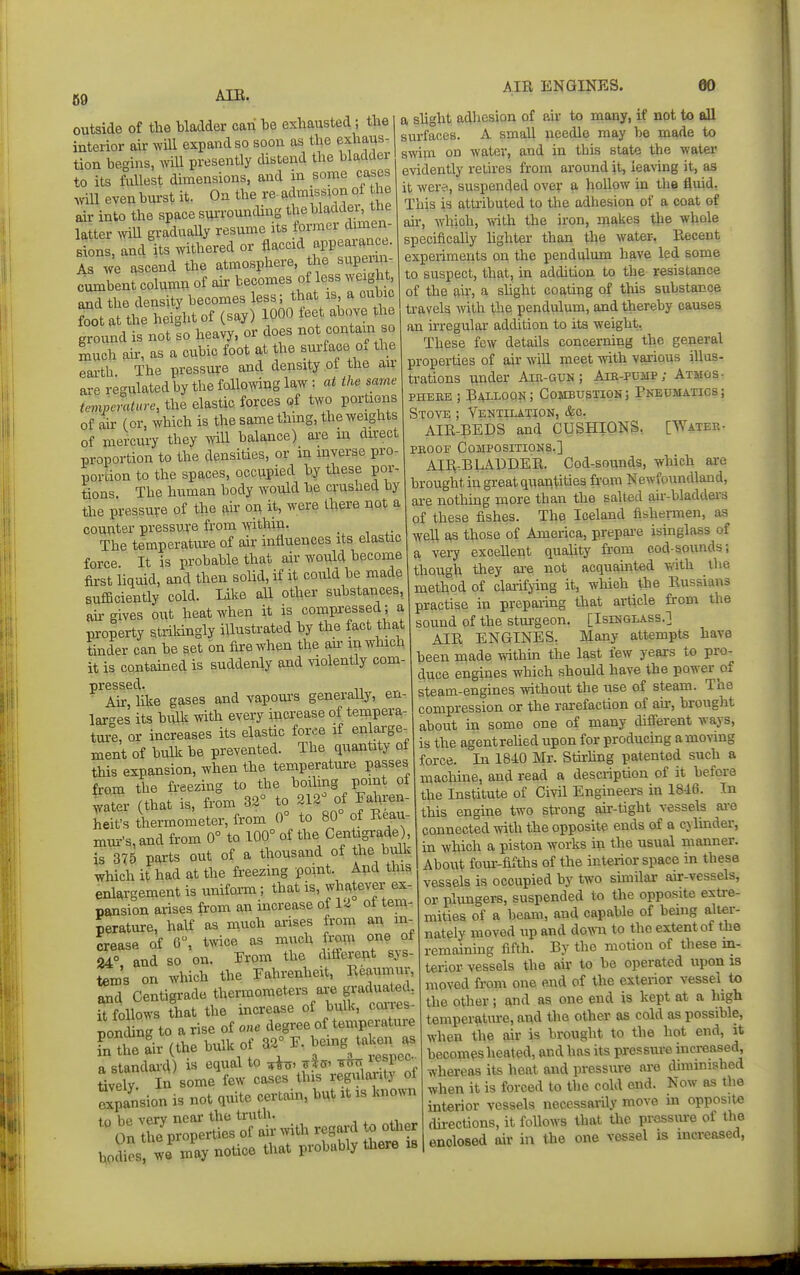 69 outside of the bladder can be exhausted; the interior air will expand so soon as the exhaus- tion begins, mil presently distend the bladder to its fullest dimensions, and in some cases will even burst it. On the re- (^d^iiss^on of he air into the space suiTOunding thebladdei, the latter wU gradually resume its former dimen 2ons, and its withered or flaccid appearance. Is we ascend the atmosphere, the superui- cumbent column of ah: becomes of less weight and the density becomes less; that is a cubic foot at the height of (say) 1000 foet above the ground is not so heavy, or does not contam o much ah-, as a cubic foot at the surface o. the earth The pressure and density ot the air ai-e rec'ulated by the follo^ving law : at the same temperature, the elastic forces of two portions of ah- (or, which is the same thmg, the weights of mercury they will balance) are m du-ect proportion to the densities, or in inverse pro- portion to the spaces, occupied by these por- tions. The human body would he crushed by the pressure of the air on it, were there not a counter pressure from within- _ The temperature of air influences its elastic force. It is probable that air would become fii-st liq-aid, and then sohd, if it could be made sufficiently cold. Like all other substances, ah gives out heat when it is compressed; a property strikingly illustrated by the fact that tinder can be set on fire when the ah in which it is contamed is suddenly and violently com- Ah-, hke gases and vapom-s generally, en- larges its bulk with every increase of tempera- tm°e, or increases its elastic force if enlarge- ment of bulk be prevented. The quantity of this expansion, when the temperature passes from the freezing to the boihng point of ;ater (that is, from 32° to 212° of Fahren- Lt's thermometer, from 0° to 80° of Reau- mur's, and from 0° to 100° of the Centigrade), is 375 parts out of a thousand of the bulk which it had at the freezing point. And this enlargement is uniform; that is, whatever ex- pansion arises from an increase of 12 ol tem- perature, half as much arises from an in- crease of 6, twice as much from one ol 24° and so on. Trom the different sys- tem's on which the Fahrenheit, Reaumur, and Centigrade themometers axe graduated, Slows that the increase of bulk, coiTes- ponLg to a rise of one degree of temperature fnCair (the bulk of 32° F. bemg taken as ft standai-d) i« ^V^^^ *° ^espec^ tively In some fow cases this regulaanty of expansion is not quite certam, bn^ it is known holies wf-ay notice that probably tJaere . a slight adhesion of air to many, if not to all surfaces. A small needle may be made to swim on water, and in this state the water evidently retires from around it, leaving it, as it were, suspended over a hollow in the fluid. This is attributed to the adhesion of a coat of air, which, vrith the iron, makes the whole specifically Ughter than the water. Recent experiments on the pendulum have led some to suspect, that, hi addition to the resistance of the ah, a shght coating of this substance travels vnih. the pendulum, and thereby causes an irregular addition to its weight, These few details concerning the general properties of air will meet mth various illus- trations under Air-gun; Aib-pump; Atijos- PHEnE ; Ralloqk; Combustion; Pneumatics; Stove ; Ventilation, &c. AIR-BEDS and CUSHIONS. [Water- PROOF Compositions.] AII^^BLAUDER. Cod-sounds, which are brought in great quantities fr-om Newfoundland, are nothmg more than the salted air-bladdei-s of these fishes. The Iceland fishermen, as well as those of America, prepai-e isinglass of a very excellent quality from cod-sounds; though they are not acquainted wth the method of clarifying it, which the Russians practise in preparing that article from the sound of the sturgeon, [Isinglass.] AIR ENGINES, Many attempts have been made withhi the last few years to pro- duce engines which should have the power of steam-engines without the use of steam. The compression or the rarefaction of afr, brought about in some one of many difi'erent ways, is the agentrelied upon for producing amoving force. In 1840 Mr. Stfrhng patented such a machine, and read a description of it before the Institute of Civil Engineers in 1846. In this engine two strong ah--tight vessels ai-e connected with the opposite ends of a cylmder, in which a piston works in the usual manner. About four-fifths of the interior space in these vessels is occupied by two sunilar air-vessels, or plungers, suspended to the opposite extre- mities of a beam, and capable of being alter- nately moved up and down to the extent of the remaining fifth. By the motion of these in- terior vessels the air to be operated upon is moved from one end of the exterior vessel to the other; and as one end is kept at a high temperature, and the other as cold as possible, when the air is brought to the hot end, it becomes heated, and has its pressm-e increased, whereas its heat and pressiure are diminished when it is forced to the cold end. Now as the interior vessels necessarily move m opposite du-ections, it follows that the prassiu-e of the enclosed air in the one vessel is increased,