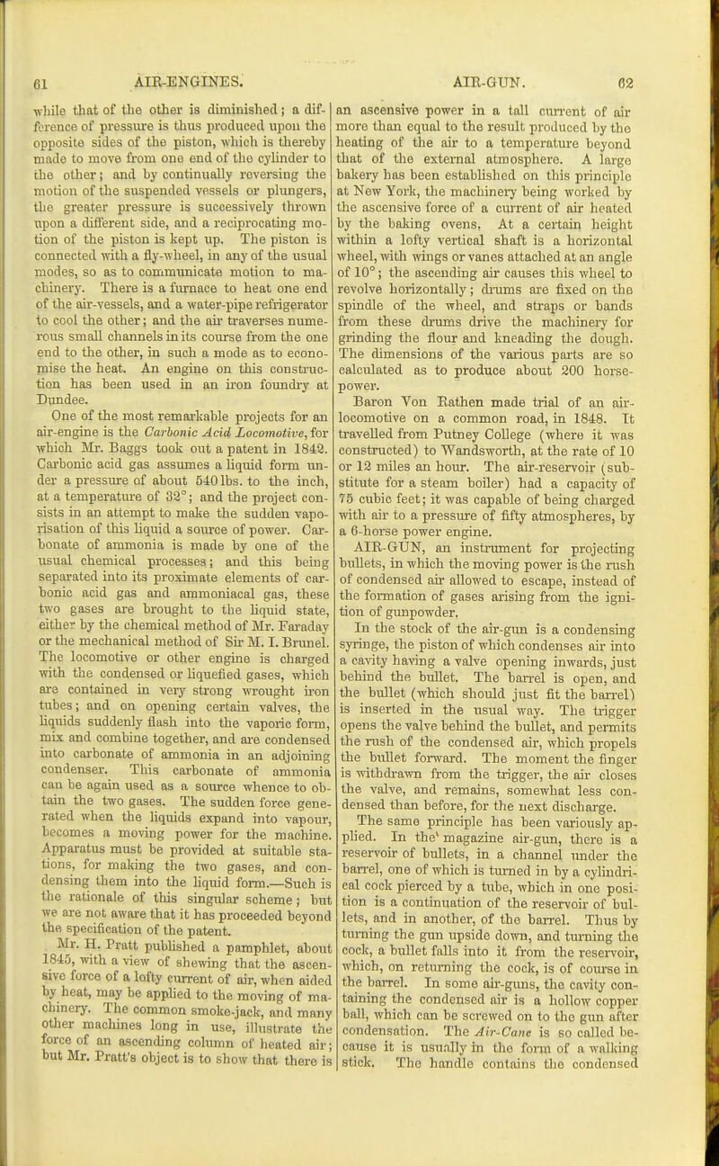 while that of the other is diminished; a dif- fci-ence of pressiu'e is thus ijroduced npou the opposite sides of tlie piston, which is tliereby made to move from one end of the cylinder to the other; and by continually reversing the motion of the suspended vessels or plungers, the greater pressure is successively thro\vn T.ipon a dififerent side, and a reciprocating mo- tion of the piston is kept up. The piston is connected with a fly-wheel, in any of the usual modes, so as to communicate motion to ma- chinery. There is a furnace to heat one end of the air-vessels, and a water-pipe refrigerator to cool the other; and the air ti-averses nume- rous small channels in its course from the one end to the other, in such a mode as to econo- mise the heat. An engine on this construc- tion has been used in an ii'on foundry at Dundee. One of the most remaa-kable projects for an air-engine is the Carbonic Acid Locomotive, for which Mr. Baggs took out a patent in 1842. Cai'bonic acid gas assumes a liquid foi-m un- der a pressure of about 540 lbs. to the inch, at a temperature of 32°; and the project con- sists in an attempt to make the sudden vapo- risation of this liquid a source of power. Car- bonate of ammonia is made by one of the usual chemical processes; and this being separated into its proximate elements of car- bonic acid gas and ammoniacal gas, these two gases are brought to the liquid state, either by the chemical method of Mr. Faraday or the mechanical method of Sir M. I. Brunei. The locomotive or other engine is charged with the condensed or liquefied gases, which are contained in very strong wrought iron tubes; and on opening certain valves, the liquids suddenly flash into the vaporic form, mix and combine together, and are condensed into carbonate of ammonia in an adjoining condenser. This carbonate of ammonia can be again used as a source whence to ob- tain the two gases. The sudden force gene- rated when the liquids expand into vapour, becomes a moving power for the machine. Apparatus must be provided at suitable sta- tions, for maldng the two gases, and con- densing them into the liquid form.—Such is the rationale of this singular scheme; but we are not aware that it has proceeded beyond the specification of the patent. Mr. H. Pratt pubhshed a pamphlet, about 1845, with a view of shewing that the ascen- sive force of a lofty current of air, when aided by heat, may be apphed to the moving of ma- chinery. The common smoke-jack, and many other machines long in use, illustrate the force of an ascending column of heated air; but Mr. Pratt's object is to show that there is an ascensive power in a tall ciuTent of air more than equal to the result produced by tho heating of the air to a temperature beyond that of the external atmosphere. A large bakery has been established on this principle at New York, the machineiy being worked by the ascensive force of a current of air heated by the baking ovens. At a certain height within a lofty vertical shaft is a horizontal wheel, with wings or vanes attached at an angle of 10°; the ascending air causes this wheel to revolve horizontally; di'ums are fixed on the spindle of the wheel, and straps or bands from these drums drive the machinery for grinding the flour and kneading the dough. The dimensions of the various pai'ts are so calculated as to produce about 200 horse- power. Baron Von Eathen made trial of an air- locomotive on a common road, in 1848. Tt travelled from Putney College (where it was constructed) to Wandsworth, at the rate of 10 or 12 miles an hour. The air-reservoir (^sub- stitute for a steam boiler) had a capacity of 75 cubic feet; it was capable of being charged ■with air to a pressure of fifty atmospheres, by a 6-horse power engine. AIE-GUN, an instrument for projecting bullets, in which the moving power is the rush of condensed air allowed to escape, instead of the formation of gases arising from the igni- tion of grmpowder. In the stock of the air-gun is a condensing syringe, the piston of which condenses air into a cavity having a valve opening inwards, just behind the bullet. The barrel is open, and the bullet (which should just fit the barrel) is inserted in the usual way. The trigger opens the valve behind the bullet, and permits the rush of the condensed air, which propels the bullet forward. The moment the finger is withdrawn from the trigger, the air closes the valve, and remains, somewhat less con- densed than before, for the next discharge. The same principle has been variously ap- plied. In the* magazine air-gun, there is a reservoir of bullets, in a channel under the barrel, one of which is turned in by a cylindri- cal cock pierced by a ttibe, which in one posi- tion is a continuation of the reservoir of bul- lets, and in another, of the barrel. Thus by turning the gun upside down, and turning the cock, a bullet falls into it from the reservoir, which, on returning the cock, is of com-se in the baiTel. In some au--guns, the cavity con- taining the condensed air is a hollow copper ball, which can be screwed on to the gun after condensation. The Air-Cane is so called be- cause it is usually in the form of a walking stick. The handle contains the condensed