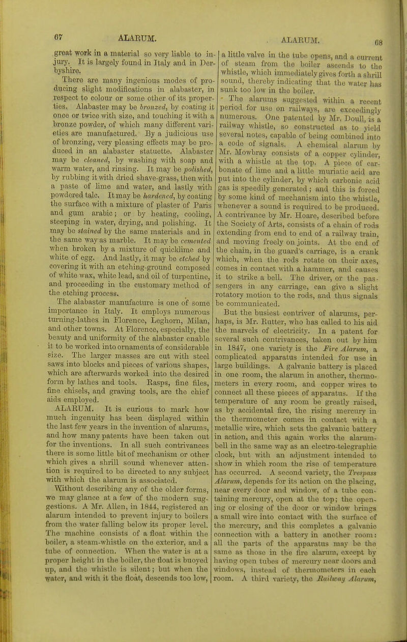 great work in a material so very liable to in- jury. It is lai'gely found in Italy and in Der- byshire. There ai-e many ingenious modes of pro- ducing slight modifications in alabaster, in respect to coloui' or some other of its proper- ties. Alabaster may be bronzed, by coating it once or twice with size, and touching it with a bronze powder, of which many different vari- eties are manufactured. By a judicious use of bronzing, very pleasing effects may be pro- duced in an alabaster statuette. Alabaster may be cleaned, by washing ynth. soap and warm water, and rinsing. It may be polished, by rubbing itmth dried shave-grass, then with a paste of lime and water, and lastly with powdered tale. It may be hardened, by coating the smface with a mixture of plaster of Paris and gum arable; or by heating, cooUng, steeping in water, di-ying, and pohsliing. It may be stained by the same materials and in the same way as mai-ble. It may be cemented when broken by a mixture of quicklime and white of egg. And lastly, it may be etched by covering it with an etching-ground composed of white wax, white lead, and oil of tui^pentine, and proceeding in the customary method of the etching process. The alabaster manufactm-e is one of some importance in Italy. It employs numerous turning-lathes in Florence, Leghorn, Milan, and other to^vns. At Florence, especially, the beauty and uniformity of the alabaster enable it to be worked into ornaments of considerable size. The larger masses are cut with steel saws into blocks and pieces of various shapes, which are afterwards worked into the desired form by lathes and tools. Easps, fine files, fine chisels, and graving tools, are the chief aids employed. ALAEUM. It is curious to mark how much ingenuity has been displayed within the last few years in the invention of alarums, and how many patents have been taken out for the inventions. In aU such contiivances there is some httle bit of mechanism or other which gives a shrill soimd whenever atten- tion is required to be directed to any subject with which the alarum is associated. Without describing any of the older forms, we may glance at a few of the modern sug- gestions. A Mr. Allen, in 1844, registered an alarum intended to prevent injury to boilers from the water falling below its proper level. The machine consists of a float ^vithin the boiler, a steam-Avhistle on the exterior, and a tube of connection. When the water is at a proper height in the boiler, the float is buoyed up, and the whistle is silent; but when the water, and >vith it the float, descends too low, . ALAEUM. 08 a little valve in the tube opens, and a cun-ent of steam from the boiler ascends to tlie whistle, which immediately gives fortli a shrill sound, thereby indicating that the water has sunk too low in the boiler. - The alariuns suggested within a recent period for use on railways, ai-e exceedingly numerous. One patented by Mr, Doull, is a railway whistle, so constnicted as to yield several notes, capable of being combined into a code of signals. A chemical alarum by Mr. Mowbray consists of a copper cyhnder, mth a whistle at the top. A piece of cai-- bonate of lime and a little muriatic acid are put into tlie cylinder, by which carbonic acid gas is speedily generated ; and this is forced by some kind of mechanism into the whistle, whenever a sound is required to be produced. A contrivance by Mr. Hoare, described before the Society of Arts, consists of a chain of rods extending from end to end of a railway train, and moving freely on joints. At the end of the chain, in the guard's caniage, is a crank wliich, when the rods rotate on theu' axes, comes in contact yvith a hammer, and causes it to strike a bell. The driver, or the pas- sengers in any carriage, can give a slight rotatory motion to the rods, and thus signals be communicated. But the busiest contiiver of alainmis, per- haps, is Mr. Eutter, who has called to his aid the marvels of electricity. In a patent for several such contrivances, taken out by him in 1847, one variety is the Fire Alarum, a complicated apparatus intended for use in lai-ge buildings. A galvanic battery is placed in one room, the alarum in another, thermo- meters in every room, and copper wires to connect aU these pieces of appai-atus. If the temperature of any room be greatly raised, as by accidental fire, the rising mercury in the thermometer comes in contact -with a metallic wire, which sets the galvanic battery in action, and this agam works the alarum- bell in the same way as an electro-telegraphic clock, btit with an adjustment intended to show in which room the rise of temperature has occun-ed. A second variety', the IVespass Alarum, depends for its action on tlie placing, near every door and window, of a tube con- taining mercmy, open at the top; the ojien- ing or closing of the door or window brings a small wire into contact with the surface of tlie mercury, and this completes a galvanic connection with a batterj' in another room: all the parts of the apparatus may be the same as those in the fire alarum, except by having open tubes of mercurj' near doors and windows, instead of thermometers in each room. A tliird variety, the Jiailway Alarum,
