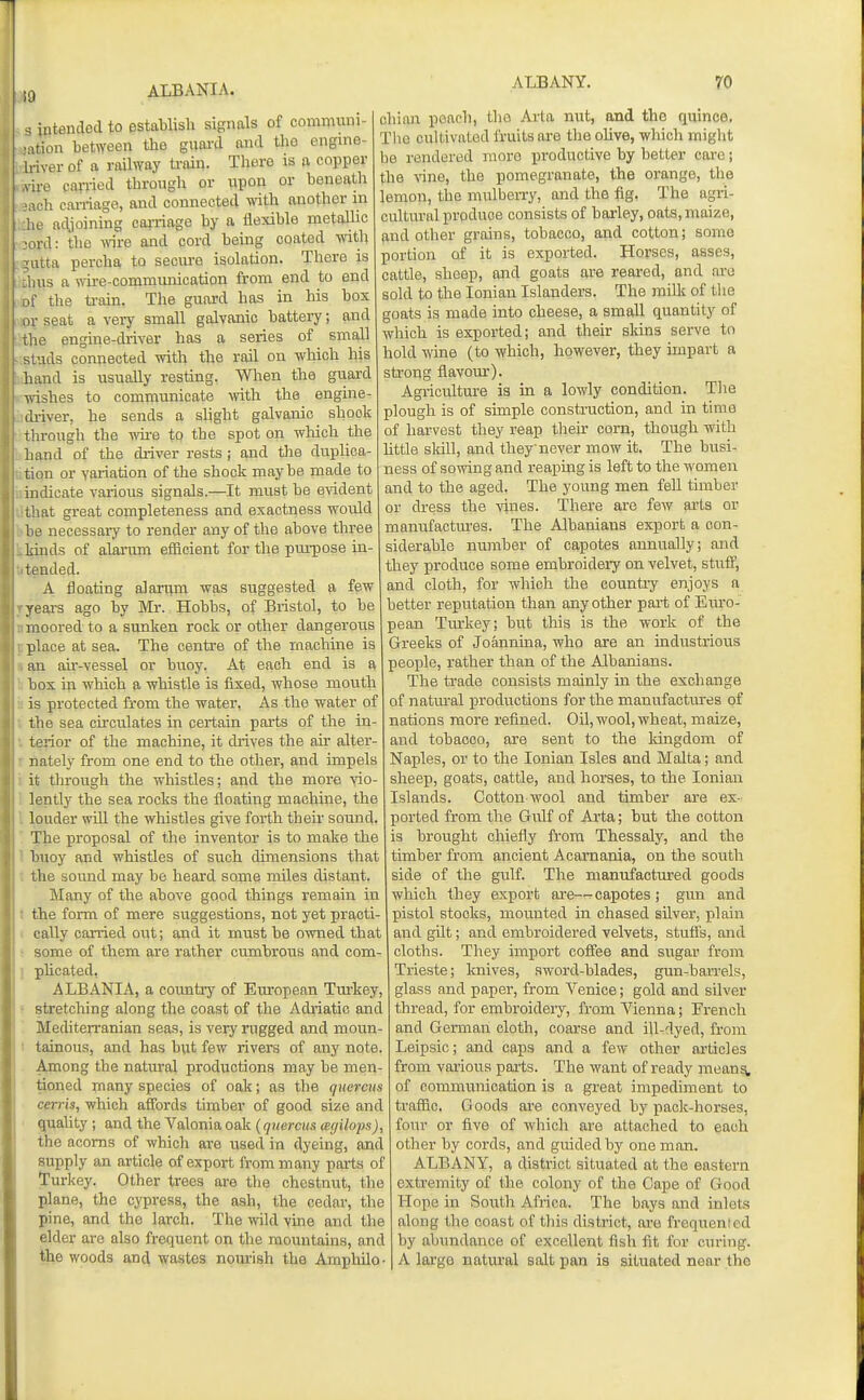 ,9 ALBANIA. s intended to establish signals of communi- ■itiou bet\Yeen the guai'd and the engme- rivei- of a railway train. There is a copper ire carried through or upon or beneath ■Ach carriage, and connected with another in he adjoining cai-riage by a flexible metallic •ord: the mre and cord being coated with iitta percha to secure isolation. There is I us a mre-commiuiication from end to end i' the ti-ain. The guard has in his box r seat a very small galvanic battery; and the engine-driver has a series of small siuds connected with the rail ou which his hand is usually resting. When the guard Irishes to communicate \vith the engine- ch-iver, he sends a slight galvanic shook Through the wii-e to the spot on wliich the hand of the diiver rests; and tlie duplica- tion or variation of the shock maybe made to indicate various signals.—It must be eyident that great completeness and exactness would be necessary to render any of the above three kinds of alarum efiicient for the purpose in- tended. A floating alarum was suggested a few years ago by Mr. Hobbs, of Bristol, to be moored to a sunken rock or other dangerous place at sea. The centre of the machine is an air-vessel or buoy. At each end is a box in which a whistle is fixed, ivhose mouth is protected from the water, As the water of the sea cumulates in certain parts of the in- terior of the machine, it drives the air alter- nately from one end to the other, and impels it through the whistles; and the more ■\'io- lently the sea rocks the floating machine, the louder mil the whistles give forth their sound. The proposal of the inventor is to make the buoy and whistles of such dimensions that the sound may be heard some miles distant. Many of the above good things remain in the form of mere suggestions, not yet practi- cally carried out; and it must be owned that some of them are rather cumbrous and com- phcated, ALBANIA, a coimtrj' of Ein-opean Tiu-key, stretching along the coast of the Adriatic and Mediterranian seas, is very rugged and moun- tainous, and has but few rivers of any note. Among the natural productions may be men- tioned many species of oak; as the qnercus cerris, which affords timber of good size and quaUty ; and the Valoniaoak {qnercus (eyilojK), the acorns of which are used in dyeing, and supply an article of export from many parts of turkey. Other trees are the chestnut, the plane, the cypress, the ash, the cedar, the pine, and the larch. The wld vine and the elder are also frequent on the mountains, and the woods and wastes nom-ish the Amphilo- ALBANY. 70 chian poach, the Arta nut, and the quince, The cultivated fruits are the oUve, which might be rendered more productive by better care; the Anne, the pomegranate, the orange, the lemon, the mulberry, and the fig. The agri- cultural produce consists of barley, oats, maize, and other grains, tobacco, and cotton; some portion of it is exported. Horses, asses, cattle, sheep, and goats are reared, and arc sold to the Ionian Islanders. The milk of tlie goats is made into cheese, a small quantity of which is exported; and their sidns serve to hold wine (to which, however, they impart a strong flavom). Agriculture is in a lowly condition. Tlie plough is of simple construction, and in time of harvest they reap their corn, though with httle sldll, and they never mow it. The busi- ness of sowing and reaping is left to the women and to the aged. The young men fell timber or dress the \'ines. There are few arts or manufactm'es. The Albanians export a con- siderable number of capotes annually; and they produce some embroideiy on velvet, stuff, and cloth, for which the countiy enjoys a better reputation than any other pai-t of Euro- pean Tm'key; but this is the work of the Greeks of Joannina, who are an industrious people, rather than of the Albanians. Tlie trade consists mainly in the exchange of natm'al productions for the manufactm-es of nations more refined. OU, wool, wheat, maize, and tobacco, are sent to the kingdom of Naples, or to the Ionian Isles and Malta; and sheep, goats, cattle, and horses, to the Ionian Islands. Cotton wool and timber are ex- ported from the Gulf of Ai'ta; but the cotton is brought chiefly from Thessaly, and the timber from ancient Acamania, on the south side of the gulf. The manufactured goods which they export are—-capotes; gun and pistol stocks, mounted in chased silver, plain and gilt; and embroidered velvets, stufis, and cloths. They import coffee and sugar from Trieste; iQiives, sword-blades, gun-ban-els, glass and paper, from Venice; gold and silver thread, for embroidery, from Vienna; French and German cloth, coarse and ill-dyed, from Leipsic; and caps and a few other articles from various paits. The want of ready inean^ of communication is a great impediment to traffic. Goods are conveyed by pack-horses, four or five of which are attached to each other by cords, and guided by one man. ALBANY, a district situated at the eastern extremity of the colony of the Cape of Good Hope in South Africa. The bays and inlets along the coast of this district, are frequenled by abundance of excellent fish fit for curing. A largo natui-al salt pan is situated near the