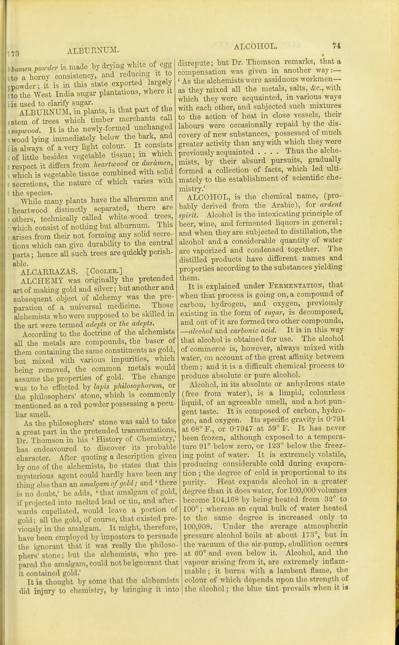 albxjunum. h,n,ienpoirderism&Cie liy cli-yiug white of egg ,a a liornv consistency, and reducing it to powder; it is in this state exported largely to the West India sngai- plantations, where it is used to clarify sugar. ^ r ,t, ALBUKNUM, in plants, is that pai-t ot tne stem of ti-ees which timber merchants call lipwood. It is the newly-formed unchanged wood lying immediately below the bark, and is always of a very light colour. It consists of httle besides vegetable tissue; m which respect it differs from heartwood or diirdmcn, which is vegetable tissue combined with sohd secretions, the nature of which varies vath. ihe species. WhUe many plants have the alburnum and heartwood distinctly separated, there ai'e others, technicaUy caUed white-wood ti-ees, which consist of nothing but albiumum. This ai-ises from then- not forming any soM secre- tions which can give dm-ability to the central parts; hence all such trees are (juickly perish- able. ALCARRAZAS. [Coolee.] ALCHEMY was originally the pretended art of maldng gold and silver; but another and subsequent object of alchemy was the pre- paration of a universal medicine. Those alchemists who were supposed to be sldlled in the art were termed adepts or the adepts. According to the doctiine of the alchemists all the metals are compounds, the baser of thsm containing the same constituents as gold, but mixed mth various impurities, which being removed, the common metals wotild assume the properties of gold. The change was to be effected by lapis philosophorum, or the philosophers' stone, which is commonly mentioned as a red powder possessing a pecu bar smeU. As the philosophers' stone was said to take a great part in the pretended transmutations. Dr. Thomson in his ' History of Chemistry,' has endeavoured to discover its probable character. After quoting a description given by one of the alchemists, he states that this mysterious agent coidd hardly have been any thing else than an amalgam of (/old; and ' there is no doubt,' he adds, ' that amalgam of gold, if projected into melted lead or tin, and after- wards cupellated, would leave a portion of gold; all the gold, of course, that existed pre- viously in the amalgam. It might, therefore, have been employed by impostors to persuade the ignorant that it was reolly the philoso- phers' stone; but the alchemists, who pre- pared the amalgam, could not be ignorant that it contained gold.' It ia thought by some that the alchemists did injury to chemistry, by bringing it into ALCOHOL, 74 disrepute; but Dr. Thomson remarks, that a compensation was given in another way:— ' As the alchemists were assiduous worlunen— as they mixed all the metals, salts, &c., with wliich they were acquainted, in various ways with each other, and subjected such mixtures to the action of heat in close vessels, their labours were occasionally repaid by the dis- covery of new substances, possessed of much greater activity than any with which they were pre-^-iously acquainted .... Thus the alche- mists, by their absurd pursuits, gradually formed a collection of facts, which led ulti- mately to the establishment of scientific che- mistry.' ALCOHOL, is the chemical name, (pro- bably derived from the Ai-abic), for ardent spirit. Alcohol is the intoxicating principle of beer, wine, and fermented Uquors in general; and when they are subjected to distillation, the alcohol and a considerable quantity of water are vaporized and condensed together. The distilled products have different names and properties according to the substances yielding them. It is explained under Fermentation, that when that process is going on, a compound of carbon, hydi-ogen, and oxygen, previously existuig in the form of sugar, is decomposed, and out of it are formed two other compounds, —alcohol and carbonic acid. It is in this way that alcohol is obtained for use. The alcohol of commerce is, however, always mixed mth water, on account of the great affinity between them; and it is a difficult chemical process to produce absolute or pure alcohol. Alcohol, in its absolute or anhydrous state (free from water), is a limpid, colom-less hquid, of an agreeable smeU, and a hot pun- gent taste. It is composed of cai-bon, hydi-o- gen, and oxygen. Its specific gra^'ityis 0-791 at08°F., or 0-7947 at 59° F. It has never been frozen, although exposed to a tempera- ture 91° below zero, or 123° below the freez- ing point of water. It is extremely volatile, producing considerable cold during evapora- tion ; the degree of cold is proportional to its purity. Heat expands alcohol in a greater degree than it does water, for 100,000 volumes become 104,108 by being heated from 33° to 100°; whereas an equal bulk of water heated to the same degree is increased only to 100,908. Under the average atmospheric pressure alcohol boils at about 173°, but in the vacuum of the air-pump, ebullition occurs at 00° and even below it. Alcohol, and the vapour arising from it, are extremely inflam- mable ; it burns with a lambent flame, the colour of which depends upon the strength of the alcohol; the blue tint prevails when it is