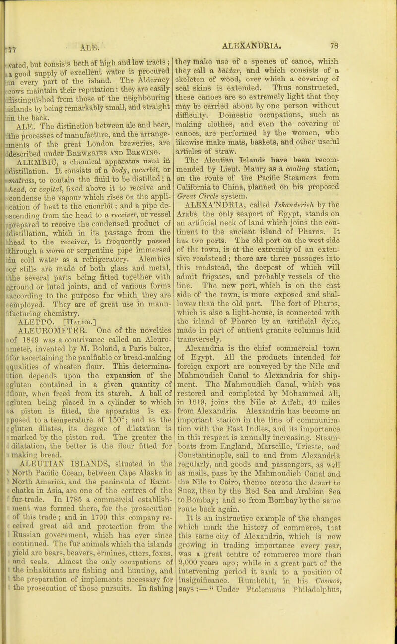 s ited, but consists both of higli and low tracts ; I good supply of excellent wnter is procured 111° every part of the island. The Alderney ofl-s maintain their i-eputation: they are easily Ustinguished from those of the neighbouring islands by being remarkably small, and straight I a the back. ALE. The distinction between ale and beer, the processes of manufacture, and the arrange- ments of the great London breweries, are described under Beeweeies and Brewing. ^ ALEMBIC, a chemical apparatus used in distillation. It consists of a body, cucurbit, or matrass, to contain the fluid to be distilled; a head, or capital, fixed above it to receive and condense the vapom- which rises on the apph- cation of heat to the cucurbit; and a pipe de- scending from the head to a receiver, or vessel prepared to receive the condensed product of distillation, which in its t)assage from the head to the receiver, is frequently passed tlu-ough a ivorm or serpentine pipe immersed in cold water as a refrigeratory. Alembics or stills are made of both glass and metal, the several parts being fitted together with ground or luted joints, and of various forms according to the purpose for which they are employed. They are of great use in manu- factm-ing chemistiy. ALEPPO. [Haleb.] ALEUROMETEK. One of the novelties of 1849 was a contrivance called an Aleuro- laeter, invented by M. Boland, a Paris baker, for ascertaining the paniflable or bread-making qualities of wheaten flour. This determina- tion depends upon the erpansion of the L'luten contained in a given quantity of Hour, when freed from its starch. A ball of gluten being placed in a cylinder to which a piston is fitted, the apparatus is ex- losed to a temperature of 150°; and as the luten dilates, its degree of dilatation is marked by the piston rod. The greater the dilatation, the better is the flour fitted for making bread. ALEUTIAN ISLANDS, situated in the North Pacific Ocean, between Cape Alaska in North America, and the peninsula of Kamt- chatka in Asia, are one of the centres of the fur-trade. In 1785 a commercial establish- ment was formed there, for the prosecution of this trade ; and in 1799 this company re- ceived great aid and protection from the Russian government, which has ever since ' continued. The fur animals which the islands } yield are bears, beavers, ennines, otters, foxes, f and seals. Almost the only occupations of • the inhabitants are fishing and hunting, and ■ the preparation of implements necessary for t the prosecution of those pursuits. In fishing ALEXANDBIA. 78 they fidake iise of a species of canoe, which they call a baidar, and which consists of a skeleton of wood, over which a covering of seal skins is extended. Thus constructed, these canoes are so extremely light that they may be carried about by one person without difficulty. Domestic occupations, such as making clothes, and even the covering of canoes, are performed by the women, who likewise make mats, baskets, and other useful articles of straw. The Aleutian Islands have been recom- mended by Lieut. Maury as a coaling station, on the route of the Pacific Steamers from California to China, planned on his proposed Great Circle system. ALEXA'NDRIA, called Iskanderieh by the Arabs, the only seaport of Egypt, stands on an artificial neck of land which joins the con- tinent to the ancient island of Phai-os. It has two ports. The old port on the west side of the town, is at the extremity of an exten- sive roadstead; there are three passages into this roadstead, the deepest of which will admit frigates, and probably vessels of the line. The new port, which is on the east side of the town, is more exposed and shal- lower than the old port. The fort of Pharos, which is also a light-house, is connected with the island of Pharos by an artificial dyke, made in part of antient granite columns laid transversely. Alexandria is the chief commercial town of Egypt. All the products intended for foreign export are conveyed by the Nile and Mahmoudieh Canal to Alexandria for ship- ment. The Mahmoudieh Canal, which was restored and completed by Mohammed Ali, in 1819, joins the Nile at Atfeh, 40 miles from Alexandria. Alexandria has become an important station in the line of communica- tion with the East Indies, and its importance in this respect is annually increasing. Steam- boats from England, Marseille, Trieste, and Constantinople, sail to and from Alexandria regularly, and goods and passengers, as wsll as mails, pass by the Mahmoudieh Canal and the Nile to Cairo, thence across the desert to Suez, then by the Red Sea and Arabian Sea to Bombay; and so from Bombay by the same route back again. It is an instructive example of the changes which mark the history of commerce, that this same city of Alexandria, which is now growing in trading importance every year, was a great centre of commerce more than 2,000 years ago; while in a great part of the intervening period it sank to a position of insignificance. Humboldt, in his Cosmos, says:—Under PtolemmUs Philadelphus,