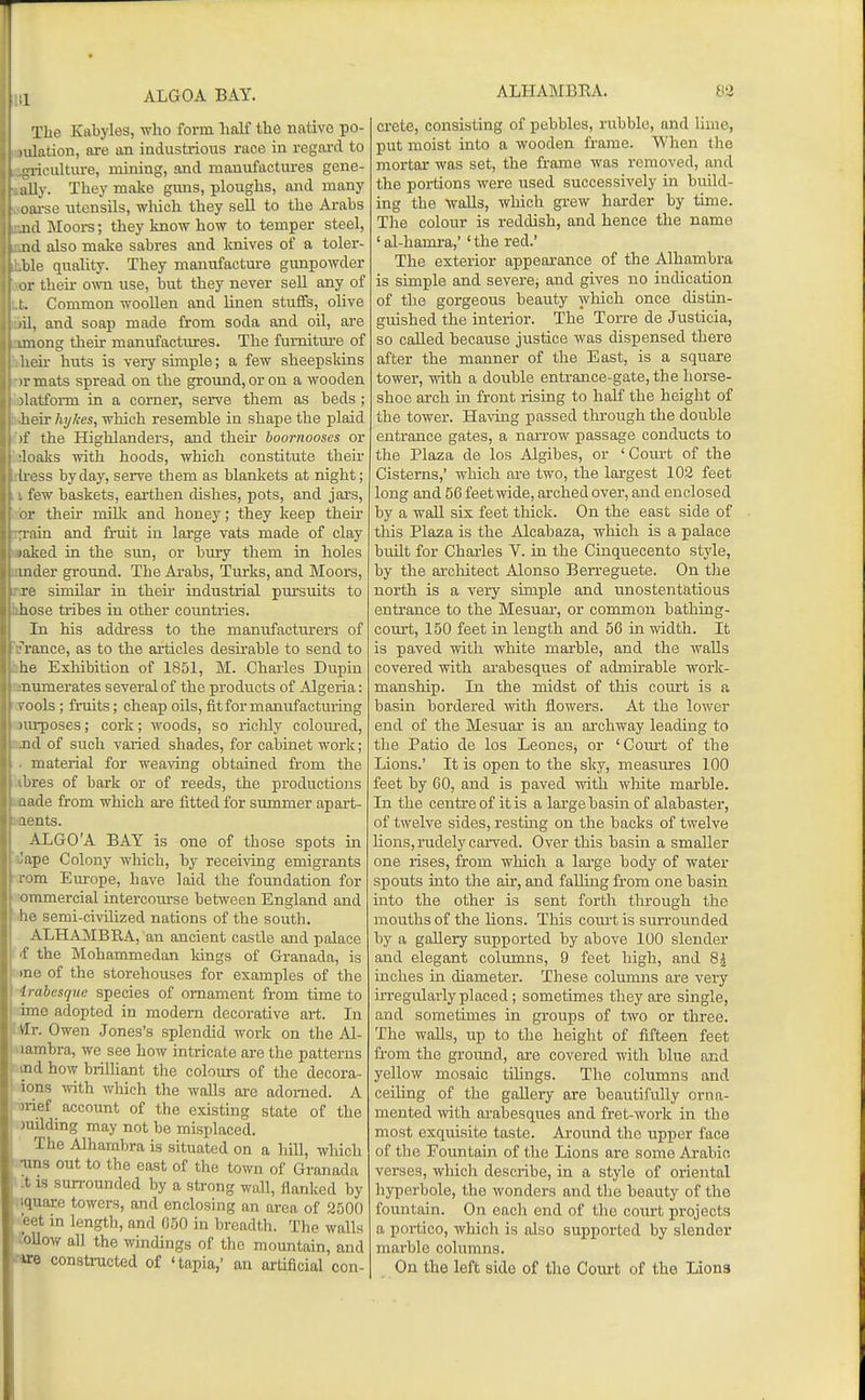 I ;i ALGOA BAY. Tlie Kabyles, who form half the native po- udation, are an industrious race in regard to ■aiculture, mining, and manufactures gene- LiUy. They make guns, ploughs, and many oiu-se utensils, which they sell to the Ai'abs lul Moors; they know how to temper steel, lid also make sabres and Icnives of a toler- ' le quality. They manufacture gunpowder 1 their oym. use, but they never seU any of I. Common woollen and linen stuffs, olive lii, and soap made from soda and oil, ai'e imong their manufactures. The furniture of lieu- huts is very simple; a few sheepskins ir mats spread on the ground, or on a wooden ilatform in a corner, serve them as beds ; heir Ivjkes, which resemble in shape the plaid if the Highlanders, and their hoornooses or •loalcs with hoods, which constitute their Iress by day, serve them as blankets at night; . few baskets, eai-then dishes, pots, and jai's, I r their milk and honey; they keep their :rain and fruit in large vats made of clay laked in the sun, or bury them in holes mder ground. The Arabs, Turks, and Moors, re similar in their industrial pursuits to hose tribes in other countries. In his address to the man\ifacturers of ranee, as to the articles deskable to send to he Exhibition of 1851, M. Charles Dupin numerates several of the products of Algeria: I'ools; fruits; cheap oUs, fit for manufacturing )ui-poses; cork; woods, so riclily colom'ed, ml of such varied shades, for cabinet work; material for weaving obtained from the lires of bark or of reeds, the productions lade from which are fitted for summer apart- lents. ALGO'A BAY is one of those spots in ;ape Colony which, by receiving emigrants ■om. Europe, have laid the foundation for i immercial intercom's e between England and lie semi-civilized nations of the south. ALHAMBRA, an ancient castle and palace f the Mohammedan kings of Granada, is me of the storehouses for examples of the / rubesque species of ornament from time to line adopted in modern decorative art. In s]v. Owen Jones's splendid work on the Al- lambra, we see how iatricate are the patterns nd how brilUant the colours of the decora- ions Tivith which the walls are adorned. A iiief account of the existing state of the )nilding may not be misplaced. The Alhambra is situated on a hill, which Inns out to the east of the town of Granada -t IS sun-ounded by a strong wall, flanked by iquare towers, and enclosing an area, of 2500 eet in length, and 0.50 in breadth. The walls follow all the windings of the mountain, and rare constructed of 'tapia,' an artificial con- ALHAMBEA. m Crete, consisting of pebbles, rubble, and lime, put moist into a wooden frame. When the mortar was set, the frame was removed, and the portions were used successively in build- ing the walls, which grew harder by time. The colour is reddish, and hence the name 'al-hamra,' 'the red.' The exterior appearance of the Alhambra is simple and severe, and gives no indication of the gorgeous beauty which once distin- guished the interior. The Torre de Justicia, so called because justice Avas dispensed there after the manner of tlie East, is a square tower, with a double entrance-gate, the horse- shoe arch ui front rising to half the height of the tower. HaA^ng passed through the double entrance gates, a narrow passage conducts to the Plaza de los Algibes, or ' Court of the Cisterns,' which are two, the largest 102 feet long and 56 feetwde, arched over, and enclosed by a wall six feet thick. On the east side of tills Plaza is the Alcabaza, which is a palace built for Charles V. in the Cinquecento style, by the architect Alonso Ben-eguete. On the north is a very simple and unostentatious entrance to the Mesuar, or common bathing- court, 150 feet in length and 56 in width. It is paved with white marble, and the walls covered with ai-abesques of admirable work- manship. In the midst of this court is a basin bordered with flowers. At the lower end of the Mesuar is an archway leading to the Patio de los LeoneSj or 'Com-t of the Lions.' It is open to the sky, measures 100 feet by 60, and is paved with white marble. In the centre of it is a large basin of alabaster, of twelve sides, restmg on the backs of twelve lions, rudely caiwed. Over this basin a smaller one rises, from which a lai'ge body of water spouts into the air, and fallmg from one basin into the other is sent forth through the mouths of the Hons. This court is sm-rounded by a gallery supported by above 100 slender and elegant columns, 9 feet high, and 8i inches in diameter. These columns are very irregularly placed; sometimes they are single, and sometimes in groups of two or three. The walls, up to the height of fifteen feet from the ground, are covered with blue and yellow mosaic tiUngs. The columns and ceiling of the gallery are beautifully orna- mented with arabesques and fret-work in the most exquisite taste. Around the upper face of the Fountain of the Lions are some Arabic, verses, which describe, in a style of oriental hyperbole, the wonders and the beauty of the fountain. On each end of the court projects a portico, which is also supported by slender marble columns. On the left side of tho Court of the Lions