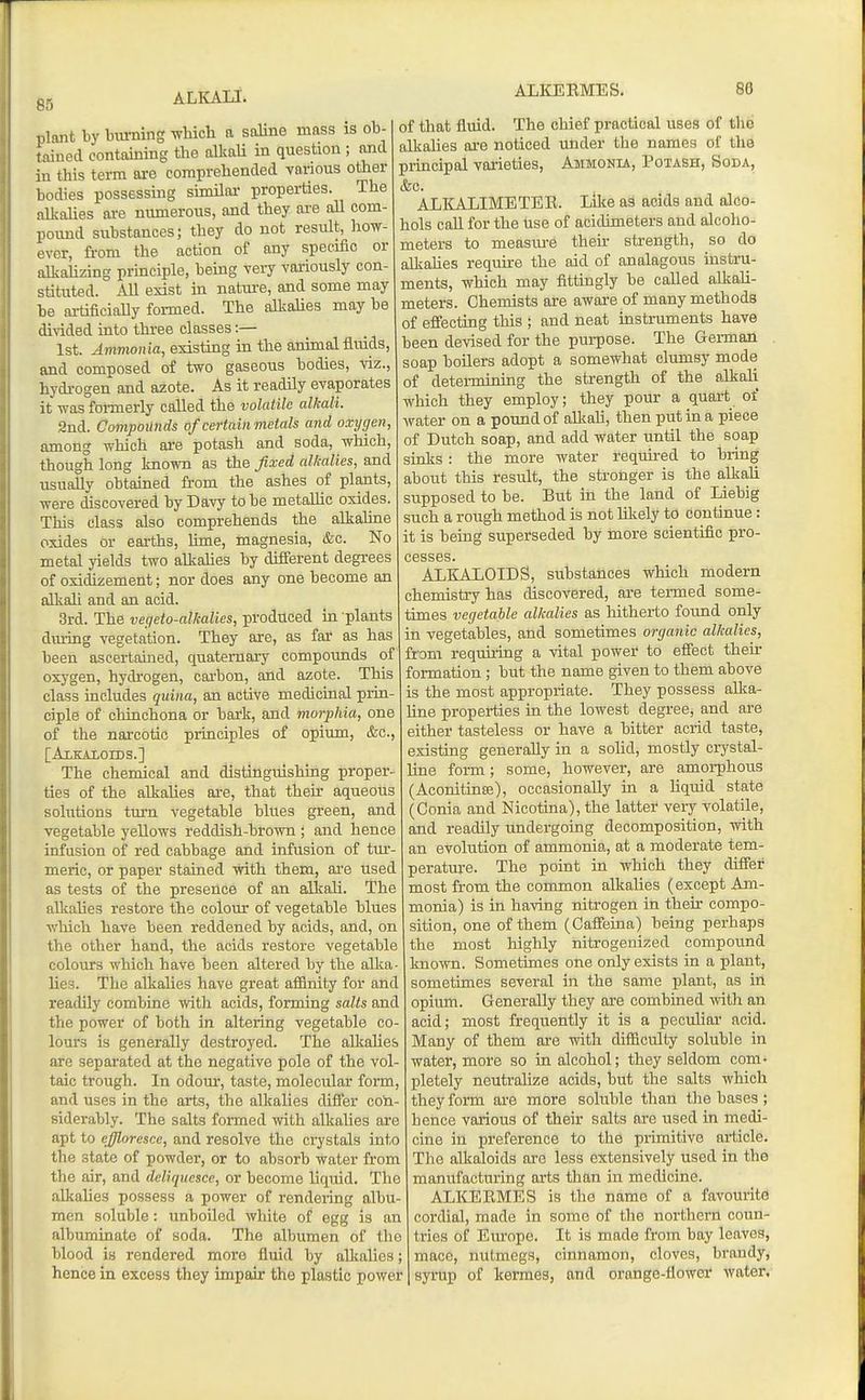 85 plant by biuning which a saline mass is ob- tained containing the allvaU in question ; and in this terra are comprehended vanous other bodies possessing simUar properties. The nUcaUes are numerous, and they are aU com- pound substances; they do not result, how- ever, from the action of any specific or aUcalizing principle, being very variously con- stituted. Ail exist in nature, and some may be artificially formed. The alkaUes may be di\ided into three classes:— 1st. Ammonia, existing in the animal fluids, and composed of two gaseous bodies, viz., hydi-ogen and azote. As it readily evaporates it was formerly called the volatile alkali. 2nd. Compounds of certain metals and oxygen, among which are potash and soda, which, though long known as the fixed alkalies, and usually obtained from the ashes of plants, were discovered by Davy to be metaUic oxides. This class also comprehends the alkaliae oxides or earths, hme, magnesia, &c. No metal jdelds two alkalies by different degrees of oxidizement; nor does any one become an alkaU and an acid. 3rd. The vegeto-alkalies, produced in plants during vegetation. They are, as far as has been ascertained, quaternary compounds of oxygen, hydi-ogen, carbon, and azote. This class includes quina, an active medicinal prin- ciple of chinchona or bark, and morphia, one of the narcotic principles of opium, &c., [Alkaloids.] The chemical and distinguishing proper- ties of the alkalies are, that their aqueous solutions turn vegetable blues green, and vegetable yellows reddish-brown ; and hence infusion of red cabbage and infusion of tur- meric, or paper stained with them, are used as tests of the presence of an alkali. The alkalies restore the colour of vegetable blues which have been reddened by acids, and, on the other hand, the acids restore vegetable colours which have been altered by the alka- lies. The alkahes have great affinity for and readily combine with acids, forming salts and the power of both in altering vegetable co- lours is generally destroyed. The allcaUes are sepai-ated at the negative pole of the vol- taic trough. In odour, taste, molecular form, and uses in the arts, the alkalies difi'er con- siderably. The salts formed with alkaUes are apt to effloresce, and resolve the crystals into the state of powder, or to absorb water from the air, and deliquesce, or become liquid. The alkalies possess a power of rendering albu- men soluble: unboiled white of egg is an albuminate of soda. The albumen of the blood is rendered more fluid by alkalies; hence in excess they impair the plastic power of that fluid. The chief practical uses of tlio alkalies are noticed under the names of the principal varieties, Ammonia, Potash, Soda, &c. ALICALIMETEB. Like as acids and alco- hols call for the hse of acidimeters and alcoho- meters to measiu-e their strength, so do alkahes require the aid of analagous instru- ments, which may fittingly be called allcali- meters. Chemists are aware of many methods of effecting this ; and neat instruments have been devised for the purpose. The German . soap boilers adopt a somewhat clumsy mode of determining the strength of the alkali which they employ; they pour a quart of water on a pound of alkah, then put in a piece of Dutch soap, and add water until the soap sinks: the more water required to bring about this result, the stronger is the alkah supposed to be. But in the land of Liebig such a rough method is not likely to continue: it is being superseded by more scientific pro- cesses. ALKALOIDS, substances which modern chemistry has discovered, ai-e termed some- times vegetable alkalies as hitherto found only in vegetables, atid sometimes organic alkalies, from requiring a vital power to effect their formation ; but the name given to them above is the most appropriate. They possess allca- Hne properties in the lowest degree, and are either tasteless or have a bitter acrid taste, existing generally in a solid, mostly crystal- line form; some, however, are amorphous (Aconitinfe), occasionally in a Uquid state (Conia and Nicotina), the latter very volatile, and readily undergoing decomposition, with an evolution of ammonia, at a moderate tem- perature. The point in which they differ most from the common alkaUes (except Am- monia) is in having nitrogen in their compo- sition, one of them (Cafieina) being perhaps the most highly nitrogenized compound known. Sometimes one only exists in a plant, sometimes several in the same plant, as in opium. Generally they are combined mth an acid; most frequently it is a pecuHar acid. Many of them are with difficulty soluble in water, more so in alcohol; they seldom com- pletely neutrahze acids, but the salts which they form are more soluble than tlie bases ; hence various of their salts are used in medi- cine in preference to the primitive article. The alkaloids are less extensively used in the manufacturing arts than in medicine. ALKEEMES is the name of a favourite cordial, made in some of the northern coun- tries of Europe. It is made from bay leaves, mace, nutmegs, cinnamon, cloves, brandy, syrup of kermes, and orange-flower water.