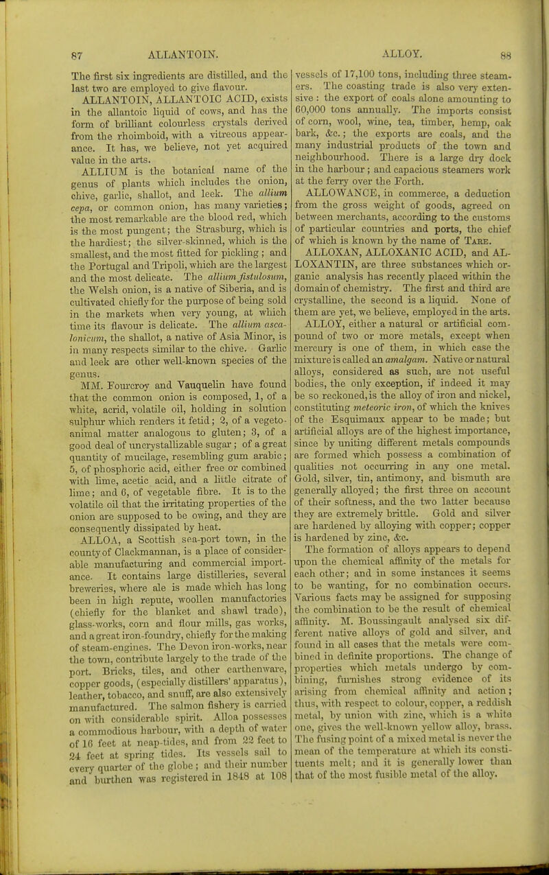 The first six ingi-edients are distilled, aud the last two are employed to give flavour. ALLANTOIN, ALLANTOIC ACID, exists in the allantoic Uquid of cows, and has the form of brilUant colourless crj'stals derived from the rhoimboid, with a vitreous appear- ance. It has, we heheve, not yet acquired value in the arts. ALLIUM is the botanical name of the genus of plants which includes the onion, chive, garlic, shallot, and leek. The allium cepa, or common onion, has many varieties; the most remarkable are the blood red, which is the most pungent; the Strasburg, which is tlie hai-diest; the silver-sldnned, which is the smallest, and the most fitted for pickling ; and the Portugal and Tripoh, which are the largest and the most dehcate. The alUuni fistulosum, the Welsh onion, is a native of Siberia, and is cultivated chiefly for the purpose of being sold in the markets when very young, at which time its flavour is delicate. The allium asca- lonicum, the shallot, a native of Asia Minor, is ill many respects similar' to the chive. Garlic aud leek are other well-known species of the genus. MM. Fom-croy and Vanquelin have found that the common onion is composed, 1, of a white, acrid, volatile oil, holding in solution sulphur which renders it fetid; 2, of a vegeto ■ animal matter analogous to gluten; 3, of a good deal of imcrystalUzable sugar-; of a great quantity of mucilage, resembling gum arable; 5, of phosphoric acid, either free or combined with hme, acetic acid, and a Uttle citrate of hme; and 6, of vegetable fibre. It is to the volatile oil that the irritating properties of the onion are supposed to be owing, and they are consequently dissipated by heat. ALLOA, a Scottish sea-port town, in the county of Clackmannan, is a place of consider- able manufacturing and commercial import- ance. It contains large distilleries, several breweries, where ale is made which has long been in high repute, woollen manufactories (chiefly for the blanket and shawl trade), glass-v/orks, corn and flour mills, gas works, and a great iron-foundiy, chiefly for the malung of steam-engines. The Devon u-on-works, near- the town, contribute largely to the ti-ade of the port. Bricks, tiles, and other earthenware, copper goods, (especially distillers' apparatus), leather, tobacco, and snufl, axe also extensively manufactured. The salmon fishery is carried on with considerable spirit. Alloa possesses a commodious harbour, with a depth of water of 16 feet at neap-tides, and from 22 feet to 24 feet at spiing tides. Its vessels sail to eveiy quarter of the globe; aud then- number and burthen was registered in 1848 at 108 vessels of 17,100 tons, including three steam- ers. The coasting trade is also verj' exten- sive : the export of coals alone amounting to 60,000 tons annually. The imports consist of corn, wool, wine, tea, timber, hemp, oak bark, &c.; the exports are coals, and the many industrial products of the town and neighbourhood. There is a large dry dock in the harbour ; and capacious steamers work at the ferry over the Forth. ALLOWANCE, in commerce, a deduction from the gross weight of good^, agreed on between merchants, according to the customs of particular countries and ports, the chief of which is known by the name of Taee. ALLOXAN, ALLOXANIC ACID, and AL- LOXANTIN, are three substances which or- ganic analysis has recently placed within the domain of chemistry. The first and third ai'e crystalline, the second is a liquid. None of them ai*e yet, we believe, employed in the arts. ALLOY, either a natui'al or artificial com- pound of two or more metals, except when mercury is one of them, in which case the mixtm'e is called an amalgam. Native or natm-al alloys, considered as such, are not useful bodies, the only exception, if indeed it may be so reckoned, is the alloy of iron and nickel, constituting meteoric iron, of which the knives of the Esquimaux appear to be made; but artificial alloys are of the highest importance, since by uniting different metals compounds are formed which possess a combination of quahties not occurring in any one metal. Gold, silver, tin, antimony, and bismuth are generally alloyed; the first thi*ee on account of then* softness, and the two latter because they are extremely brittle. Gold and silver are hardened by alloying with copper; copper is hardened by zinc, &c. The formation of alloys appears to depend upon the chemical affinity of the metals for each other; and in some instances it seems to be wanting, for no combination occurs. Various facts may be assigned for supposing the combination to be the result of chemical affinity. M. Boussingault analysed six dif- ferent native alloys of gold and silver, and foiuid in all cases that the metals were com- bined in definite proportions. The change of properties which metals imdergo by com- bining, fmiiishes strong evidence of its arising from chemical affinity and action; thus, with respect to coloiu, copper, a reddish metal, by union with zinc, which is a white one, gives the well-kno^^'n yellow alloy, brass. The fusing point of a mixed metal is never the mean of the temperatm-e at which its consti- tuents melt; and it is generally lower than that of the most fusible metal of the alloy.