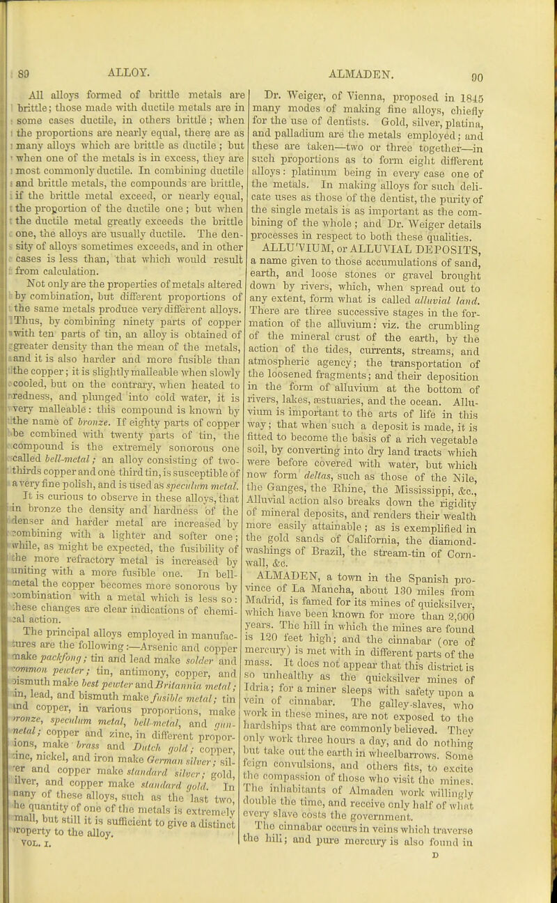 All alloys formed of brittle metals are brittle; those made with ductile metals are in some cases ductile, in others brittle; when the proportions are neai'ly equal, there are as many alloys which ai-e brittle as ditctile ; but when one of the metals is in excess, they are most commonly ductile. In combining ductile and brittle metals, the compounds are brittle, if the brittle metal exceed, or nearly equal, the proportion of the ductile one ; btit when the ductile metal greatly exceeds the brittle one, the alloys ai'e usually diictile. The den- sity of alloys sometimes exceeds, and in other cases is less than, that which Avotild result from calculation. Not only are the properties of metals altered by combination, but different proportions of the same metals produce very different alloys. Thus, by combining ninety pai-ts of copper ■n-ith ten parts of tin, an alloy is obtained of greater density than the mean of the metals, and it is also harder and more fusible than the copper; it is slightly malleable when slowly cooled, but on the contrary, when heated to redness, and plunged into cold water, it is veiy malleable : this compound is known by the name of bronze. If eighty parts of copper be combined -with twenty parts of tin, the compound is the extremely sonorous one called bell-metal; an alloy consisting of two- thirds copper and one third tin, is susceptible of a very fine poUsh, and is used as speculum metal. It is curious to observe in these alloys, that in bronze the density and hardness of the lenser and harder metal are increased by labining with a Hghter and softer one; ■ Idle, as might be expected, the fusibility of MB more refractory metal is increased by initing with a more fusible one. In bell- netal the copper becomes more sonorous by ■ombination -with a metal which is less so: :hese changes are clear indications of chemi- 3al action. The principal alloys employed in manufac- tures ai-e the following:—Arsenic and copper ^sk& packfong; tin and lead make solder and ':ommoH pewter; tin, antimony, copper, and •Msmuthmake best pewter andBrUaniiia metal; ■m, lead, and bismuth malio fusible metal; tin md copper, in various proportions, make >ronze, speculum metal, hell-metal, and qun- nelal; copper and zinc, in different propor- lons, make Jmss and Dutch gold; copper, ■mc, nickel, and iron make Gc-man silver ■ sil- ■er and copper make standard silver; gold, liver, and copper make .itandard gold. In nany of these alloys, such as the last two he quantity of one of the metals is extremely mall, but still it is sufficient to give a distinct Toperty to the alloy, VOL. I. Dr. Weiger, of Vienna, proposed in 1845 many modes of making fine alloys, chiefly for the use of dentists. Gold, silver, platina, and palladium are the metals employed: and these are taken—two or three togetlier—in such proportions as to fomi eight different alloys: platinum being in every case one of the metals. In making alloys for such deli- cate uses as those of the dentist, the purity of the single metals is as important as the com- bining of the whole ; and Dr. Weiger details processes in respect to both these quahties. ALLU'VIUM, or ALLUVIAL DEPOSITS, a name given to those accumulations of sand, earth, and loose stones or gravel brought down by rivers, which, wlien spread out to any extent, form what is called alluvial land. There are three successive stages in the for- mation of the alluvium: viz. the crumbhng of the mineral crust of the earth, by the action of the tides, currents, streams, and atmospheric agency; the transportation of the loosened fragments; and their deposition in the form of alluvium at the bottom of rivers, lalies, festuaries, and the ocean. Allu- vium is important to the arts of life in this way; that when such a deposit is made, it is fitted to become the basis of a rich vegetable soil, by converting into dry land tracts which were before covered with water, but which now form' deltas, such as those of the Nile, the Ganges, the Ehine, the Mississippi, &c.', Alluvial action also breaks down the rigidity of minera,l deposits, and renders their wealth more easily attainable ; as is exemphfied in the gold sands of California, the diamond- washings of Brazil, the stream-tin of Corn- wall, &c. ALMADEN, a town in the Spanish pro- vince of La Mancha, about 130 miles from Madrid, is famed for its mines of quicksilver, which have been known for more than 2,000 years. The hill in which the mines are found IS 120 feet high; and the cinnabai' (ore of mercury) is met ^Ndth in different parts of the mass. It does not appear that this district is so unhealthy as the quicksilver mines of Idria; for a miner sleeps vnth safety upon a vein of cinnabar. The galley-slaves, who work in these mines, are not exposed to the hardships that are commonly beheved. Thev only work three hours a day, and do nothin^r but take out the earth in wheelbarrows. Some feign convulsions, and others fits, to excite tlic compassion of those who visit the mines. The inhabitants of Almadcn work willingly double the time, and receive cnlv half of what every slave costs the government. The cinnabar occurs in veins which traverse the hill; and pm-e mercury is also found in