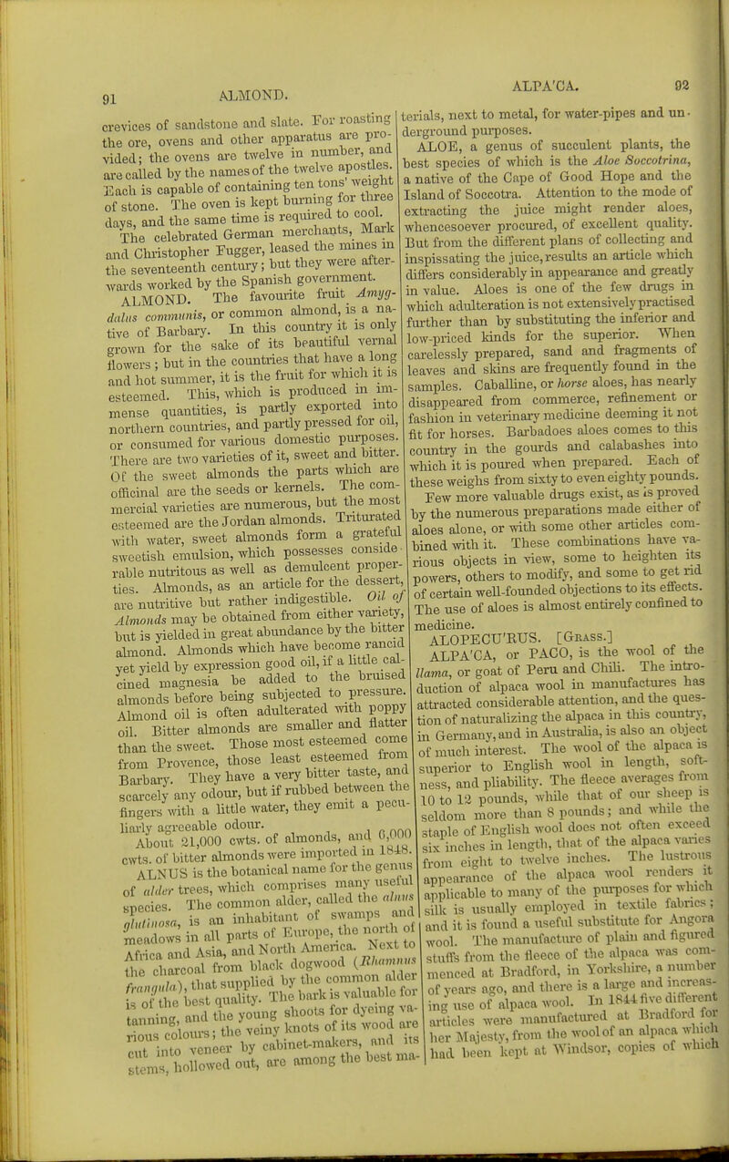 AJ^MOND. ALPA'CA. 02 crevices of sandstone and slate. For roasting the ore, ovens and other apparatus are pro- vided; the ovens are twelve in mimber and are called by the names of the twelve apostles Each is capable of containing tendons weight of stone. The oven is kept burning for three days, and the same time is required o cooL Tl e celebrated German merchants, Mark and Cluistopher Fugger, leased the mines m the seventeenth century; but they were after- wai-ds worked by the Spanish government. ALMOND. The favourite frmt Aviyg- dalus communis, or common almond is a na- tive of Barbary. In this country it is only grown for the sake of its beautiful vernal lowers ; but in the countries that have a long and hot summer, it is the fruit for which it is esteemed. This, which is produced in im- mense quantities, is pari^ly exported into northern countries, and partly pressed for oil, or consumed for various domestic purposes. There are two varieties of it, sweet and bitter. Of the sweet almonds the parts which are ofacinal are the seeds or kernels. The com- mercial varieties axe numerous, but the most esteemed are the Jordan almonds. Triturated Arith water, sweet almonds form a grateful sweetish emulsion, which possesses conside- rable nutritous as well as demulcent proper- ties. Almonds, as an article for the dessert are nutritive but rather indigestible. Od oj Almonds may be obtained from either variety, but is yielded in great abundance by the bitter ahuond. Almonds which have become rancid yet yield by expression good oil, if a h tie cal- cined magnesia be added to the brmsed almonds before being subjected to pressure. Almond oil is often adulterated wath poppy oil Bitter almonds are smaller and flatter than the sweet. Those most esteemed come from Provence, those least esteemed from Barbary. They have a very bitter taste, and any odour, but if rubbed between the fingers\vitli a Httle water, they emit a pecu- liai-ly agreeable odom:. About 21,000 cwts. of almonds, and 0,000 cwts. of bitter almonds were imported in 184H. ALNUS is the botanical name for the genus of ahkr trees, which comprises many uselul snec es The common alder, called the alnus >Sul no a is an inhabitant of swamps and £ vs in ^1 parts of Europe, the north o Mri a and Asia, and North Amenca Next to fhe dlcoal from black dogwood {Bhamnus tnnZ, that supplied by the common alder i oUhe best quality. The bark is valuable foi 1 -Z nnd the young shoots for dyeing va- tanning, and the ^ ^ .^^ ^^^od are :;en, boCcdo/t, arc among the best ma- terials, next to metal, for water-pipes and un- derground pui-poses. ALOE, a genus of succulent plants, the best species of which is the Aloe Soccotrina, a native of the Cape of Good Hope and the Island of Soccotra. Attention to the mode of extracting the juice might render aloes, whencesoever procured, of excellent quality'. But from the different plans of collecting and inspissating the juice,results an article which differs considerably in appearance and greatly in value. Aloes is one of the few drugs in which adulteration is not extensively practised further than by substituting the inferior and low-priced kinds for the superior. When carelessly prepared, sand and fragments of leaves and skms are frequently found in the samples. CabaUine, or Iiorse aloes, has nearly disappeared from commerce, refinement or fashion in veterinary medicme deeming it not fit for horses. Bai'badoes aloes comes to tliis country in the gom-ds and calabashes into which it is pom-ed when prepared. Each of these weighs from sixty to even eighty pounds. Eew more valuable drugs exist, as is proved by the numerous preparations made either of aloes alone, or with some other articles com- bined mth it. These combmations have va- rious objects in view, some to heighten its powers, others to modify, and some to get nd of certaui weU-founded objections to its effects. The use of aloes is almost entirely confined to medicine. ALOPECU'RUS. [Gkass.] ALPA'CA, or PACO, is the wool of the llama, or goat of Peru and Chili. The intro- duction of alpaca wool in manufactures has atti-acted considerable attention, andtiie ques- tion of naturalizing the alpaca in this counti-y, ui Germany, and in Austi-alia, is also an object of much interest. The wool of the alpaca is superior to English wool in length, soft- ness, and pliabihty. The fleece averages from 10 to 12 pounds, while that of our sheep is seldom more than 8 pounds; and while the staple of Enghsh wool does not often exceed six inches in lengtii, tiiat of the alpaca varies from ei^ht to twelve inches. The lustirous appearance of the alpaca wool rendei^ it applicable to many of the purposes for which silk is usually employed in textile fabrics : and it is found a useful substitute for Angora wool. The manufacture of plain and figxu-cd stuff's from the fleece of the alpaca was com- menced at Bradford, in Yoricshh-e, a number of yeoi-s ago, and tiiere is a large and nicreas- ing use of alpaca wool. In 1844 five differen articles were manufactin-ed at Bradford foi her Majesty, from the wool of an alpaca winch had been kept at Windsor, copies of whicH