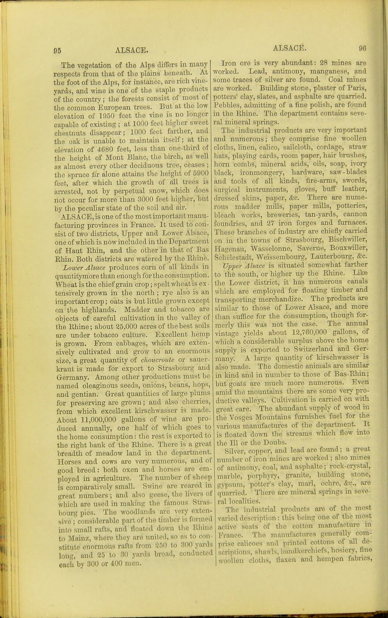ALSACE. 90 The vegetation of the Alps differs in many respects from that of the plains beneath. At the foot of the Alps, for instance, are rich vine- yards, and wme is one of tlie staple products of the country; the forests consist of most of the common European trees. But at the low elevation of 1950 feet the vine is no longer capable of existing ; at 1000 feet higher sweet chestnuts disappear; 1000 feet farther, and the oak is unable to maintain itself; at the elevation of 4680 feet, less than one-third of the height of Mont Blanc, the birch, as well as almost every other deciduous tree, ceases ; the spruce fir alone attains the height of 5900 feet, after which the growth of all trees is an-ested, not by perpetual snow, Avhich does not occur for more than 3000 feet liigher, but by the pecuhar state of the soil and air. ALSACE, is one of the most important manu- facturing provinces in France. It used to con- sist of two districts. Upper and Lower Alsace, one of which is now included in the Depai-tment of Haut Ehin, and the other in that of Bas Ehin. Both districts are watered by the Rhine. Lower Alsace produces corn of all lands in quantitymore than enough for the consumption. 'W'Tieat is the chief grain crop; spelt wheat is ex- tensively grown in the north; rye also is an important crop; oats is but little grown except on the liighlands. Madder and tobacco are objects of careful cultivation in the valley of the Rhme; about 25,000 acres of the best soils are imder tobacco cultm-e. Excellent hemp is grown. From cabbages, which are exten- sively cultivated and grow to an enormous size, a great quantity of choucroule or sauer- kraut is made for export to Strasbourg and Germany. Among other productions must be named oleaginous seeds, onions, beans, hops, and gentian. Great quantities of Itu-ge plums for preserving are grown; and also clieiries, from which excellent Idrschwasser is made. About 11,000,000 gallons of wine are pro- duced annually, one half of which goes to the home consumption: the rest is exported to the right bank of the Pdiine. There is a great breadth of meadow land in the department. Horses and cows are very numerous, and of good breed: both oxen and liorses are em- ployed in agriculture. The number of sheep is comparatively small. Swine are reared in great numbers ; and also geese, the hvers of which are xised in making the famous Stras- bourg pies. The woodlands arc very exten- sive ; considerable part of the timber is formed into small rafts, and floated down the Khiue to Mainz, where they are united, so as to con- stitute enormous rafts from 250 to 300 yards long, and 25 to 30 yards broad, conducted each by 300 or 400 men. Iron ore is very abundant: 28 mines are worked. Lead, antimony, manganese, and some traces of silver are found. Coal mines are worked. Building stone, plaster of Paris, potters' clay, slates, and asphalte are quarried. Pebbles, admitting of a fine pohsh, are found in the Rhine. The department contains seve- ral mineral springs. The industrial products are very important and jiumerous; they comprise fuie woollen cloths, linen, calico, sailcloth, cordage, straw hats, playing cai-ds, room paper, hair brushes, horn combs, mineral acids, oils, soap, ivory black, ironmongery, hai-dware, saw-blades and tools of aU kinds, fire-arms, swords, surgical instruments, gloves, buff leather, dressed slcins, paper, &c. There ai-e nume- rous madder mills, paper mUls, potteries, bleach works, breweries, tan-yards, cannon foundi-ies, and 27 iron forges and furnaces. These branches of industry are chiefly carried on in the tomis of Strasbourg, Bischmller, Hagenau, Wasselonne, Saveme, Bouxwiller, Schelestadt, Weissembourg, Lauterboiu-g, &c. Up2}er Alsace is situated somewhat farther to the south, or higher up the Rhme. like the Lower district, it has numerous canals which are employed for floating timber and transporting merchandize. The products are similar to those of Lower Alsace, and more than suffice for the consumption, though for- merly this was not the case. The annual vintage jdelds about 12,760,000 gallons, of which a considerable sm-plus above the home supply is exported to Switzerland and Ger- many. A large quantity of Idrschwasser is also made. The domestic animals are similar in Idnd and in number to those of Bas-Rhin; but goats are much more numerous. Even amid the mountains there are some very pro- ductive valleys. Cultivation is can-ied on with great care. The abundant supply of wood in the Vosges Mountains t\u-nishes fuel for the various manufactiu-es of the department. ^ It is floated down the sti-eams which flow into the 111 or the Doubs. Silver, copper, and lead are found; a great number of iron mines are worked; also mines of antimony, coal, and asphalte; rock-crystal, marble, porphjiy, granite, building stone, g^TDsum, potter's clay, marl, ochre, <tc., ai-e quarried. There are mineral springs in seve- ral localities. The industrial products are of the most varied description: this being one of the most active seats of the cotton manufactm-e in France. The manufactures generally com- prise calicoes and printed cottons of all de- scriptions, shawls, handkerchiefs, hosiery, fine woollen cloths, flaxen and hempen fabrics,