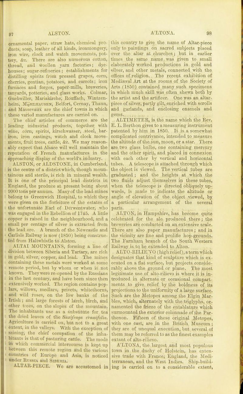 97 ornamental paper, straw hats, cliemical pro- duets, soap, leather of all kinds, ironmongery, iron vdve, clock and watch movements, pot- tery, &c. There are also numerous cotton, thread, and woollen yai-n factories; dye- houses; sugar-refineries; estahlishments for distilling spirits from pressed grapes, corn, chen-ies, gentian, potatoes, and caiTots; iron fm-naces and forges, paper-mills, breweries, lanyards, potteries, and glass works. Colmar, Guebwiller, Marialdrche, RoutFach, Wintzen- heira, MuHlhausen, Belfort, Cernay, Thaun, and Massevaux are the chief towns in which these vai'ied manufactures are carried on. The chief articles of commerce are the leading industrial products, together ivith vfine, corn, spirits, kirschwasser, steel, bar- iron, u'on castings, watch and clock move- ments, fruit ti'ees, cattle, &c. We may reason- ably expect that Alsace will well maintain the reputation of French manufactiu-es in the approaching display of the world's industry. ALSTON, or ALDSTONE, in Cumberland, is the centre of a district which, though moun- tainous and sterile, is rich in mineral wealth. It is one of the principal lead districts in England, the produce at present being about 9000 tons per annum. Many of the lead-mines belong to Greenwich Hospital, to which they were given on the forfeiture of the estates of the unfortunate Earl of Denventwater, who was engaged m the Eebelhon of 1745. A little copper is raised in the neighboiu-hood, and a small per centage of silver is extracted from the lead ore. A branch of the Newcastle and Carlisle Eailway is now (1850) being construc- ted from Haltwhistle to Alston. ALTAI MOUNTAINS, formmg a hne of division between Siberia and Tartary, are rich in gold, silver, copper, and lead. The mines containing these metals were worked at some remote period, but by whom or when is not known. They were re-opened by the Russians in the last centui-y, and have been since then extensively worked. The region contains pop- lars, willows, metUars, privets, whitethorns, and wild roses, on the low banks of the Irtish; and large forests of larch, birch, and other trees, on the slopes of the mountain. The inhabitants use as a substitute for tea the dried leaves of the Saxifrmja cmssifolia. Agriculture is carried on, but not to a great extent, in the valleys. With the exception of mining, the chief occupation of the inha- bitants is that of pasturing cattle. The mode 1 in which commercial intercourse is kept up I between this remote region and the various I countries of Europe and Asia, is noticed ' under Russia and Siberia. ALTAR-PIECE. We are accustomed in this country to give the name of Altar-piece only to paintings on sacred subjects placed over the altar at churches; but in earlier times the 8810^6 name, was given to small elaborately worked productions in gold and silver, and other metals, connected with the offices of religion. The recent exhibition of Mediaeval Art at the rooms of the Society of Arts (1850) contained many such specimens in which much skill was often shewn both by the artist and the artificer. One was an altar- piece of silver, partly gUt, enriched with scrolls and garlands, and enclosing enamels and gems.. , , ALTIMETER, is the name which the Rev. E. L. Berthon gives to a measuring instrument patented by him in 1850. It is a somewhat comphcated contrivance, intended to measure the altitude of the sun, moon, or a star. There are two glass bulbs, one containing mercury and the other spiri,t, and placed in connexion with each other by vertical and horizontal tubes. A telescope is attached through which the object is viewed. The vertical tubep are graduated ; and the heights at which the two fluids adjust themselves in these tubes, when the telescope is directed obliquely up- wards, is made to indicate the altitude or angle of elevation of the object viewed, by a particular arrangement of the several parts. ALTON, in Hampshire, has become quite celebrated for the ale produced there; the breweries are conducted on an extensive scale. There ai'e also paper manufactui'es ; and in the vicinity are fine and prolific hop-grounds. The Farnham branch of the South Western Railway is to be extended to Alton. ALTO-RILIE'VO (highrehef), atermwliich designates that kind of sculpture wliich is ex- ecuted on a fiat surface, but projects conside- rably above the ground or plane. The most legitimate use of alto-rilievo is where it is in- troduced in alternate or occasional compai't- ments to give relief by the boldness of its projections to the uniformity of a large surface. Such are the Metopes among the Elgin Mar- bles, which, alternately vdth the triglyphs, or- namented the frieze of the entablature which surmounted the exterior colonnade of the Par- thenon. Fifteen of these original Metopes, with one cast, are in the British Museum; they are of imequal execution, but several of them may be referred to as the finest examples extant of alto-rilievo. A'LTONA, the largest and most populous town in the duchy of Holstein, lias exten- sive trade with France, England, the Medi- terranean, and the West Indies. Ship-buUd- ing is carried on to a considerable extent,