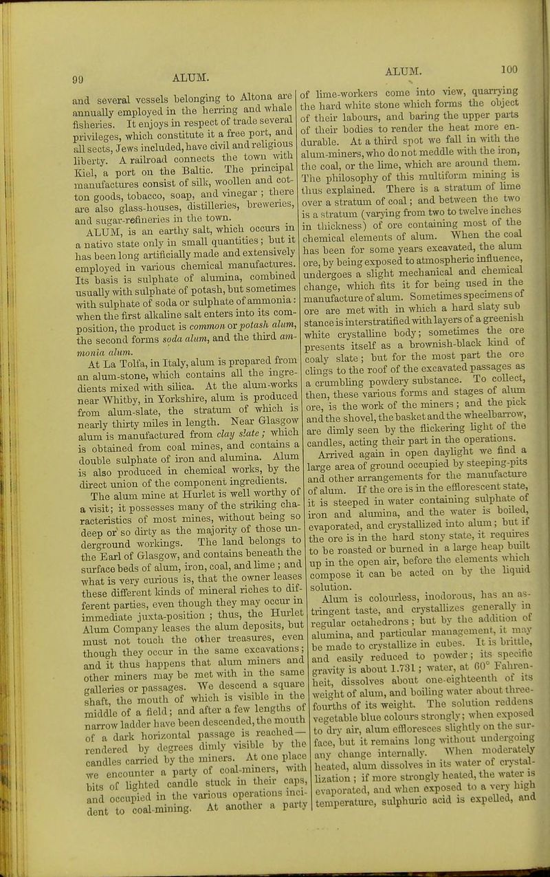 ALUM. ALUM. 100 aud several vessels belonging to Altona ai-e annually employed in the herring and whale fisheries. It enjoys in respect of trade several privileges, which constitute it a free port, and all sects, Jews included, have civil andrehgious liberty. A raikoad connects the town with Kiel, a port on the Baltic. The prmcipal ananiifactui-es consist of silk, wooUen and cot- ton goods, tobacco, soap, and vinegar ; there ai-e also glass-houses, distUleries, breweries, and sugar-refineries in the town. ALUM, is an earthy salt, which ocoui'S m a native state only in small quantities; but it has been long artificially made and extensively employed in various chemical manufactiires. Its basis is sulphate of alumina, combined usuaUy with sulphate of potash, but sometimes with sulphate of soda or sulphate of ammonia: when the first alkaline salt enters into its com- position, the product is common or potash alum, the second forms soda alum, and the third am- monia alum. At La Tolfa, in Italy, alum is prepared from an alum-stone, which contains all the ingre- dients mixed v.'ith sihca. At the alum-works near Whitby, in Yorkshire, alum is produced from alum-slate, the stratum of which is neaidy tliirty miles in length. Near Glasgow alum is manufactured from claij slate; which is obtained from coal mines, and contains a double sulphate of iron and alumina. Alum is also produced in chemical works, by the direct union of the component ingredients. The alum mine at Hurlet is well worthy of a visit; it possesses many of the striking cha- racteristics of most mines, without being so deep or so dirty as the majority of those un- derground woiidngs. The land belongs to the Earl of Glasgow, and contains beneath the surface beds of alum, ii'on, coal, andhme ; and what is vei7 cmious is, that the owner leases these different kinds of mineral riches to dif- ferent parties, even though they may occur m immediate juxta-position ; thus, the Hmiet Alum Company leases the alum deposits, but must not touch the other treasures, even though they occur in the same excavations; and it thus happens that alum miners and other miners may be met with in the same caUeries or passages. We descend a squai-e shaft, the mouth of which is visible in the middle of a field; and after a few lengths of narrow ladder have been descended, the mouth of a dark horizontal passage is reached— rendered by degrees dimly visible by the candles carried by the miners. At one place we encounter a party of coal-mmers, with bits of lighted candle stuck in their caps, and occupied in the various operations inci- dent to coal-mining. At another a party of hme-workers come into view, quarrying the hard white stone which forms the object of then- labours, and barmg the upper pai-ts of their bodies to render the heat more en- dm-able. At a thkd spot we faU in with the alum-miners, who do not meddle mth the iron, tlie coal, or the hme, which are around them. The philosophy of this multiform mmmg is thus explained. There is a stratum of hme over a stratmn of coal; and between the two is a stratum (varjing from two to twelve mches in thickness) of ore contaimng most of the chemical elements of alum. When the coal has been for some years excavated, the alum ore, by being exposed to atmospheric influence, undergoes a slight mechanical and chemical change, which fits it for bemg used m the manufactm-e of alum. Sometunes specimens of ore are met with m which a hard slaty sub stanceisinterstratifiedwithlayersof agreemsh white crystalhne body; sometimes the ore presents itself as a broAvnish-black land of coaly slate; but for the most part the ore cUngs to the roof of the excavated passages as a crumbling powdery substance. To collect, then, these various forms and stages of alum ore, is the work of the miners ; and the pick and the shovel, the basket and the wheelbanw, are dimly seen by the flickeiing Ught of the candles, actmg then- part in the operations. Arrived again in open daylight we find a large area of ground occupied by steeping-pits and other arrangements for the manufacture of alum. If the ore is in the efflorescent state, it is steeped in water containing sulphate of ii-on and almnina, and the water is boiled, evaporated, and crystallized into alum; but if the ore is m the hard stony state, it reqim-es to be roasted or burned in a large heap built up in the open air, before the elements which compose it can be acted on by the liqmd solution. Alum is coloiurless, inodorous, has an as- tringent taste, and crystalhzes generally in regular octahedrons; but by the addition ot alumina, and particular management, it may be made to crystalUze in cubes. It is brittle, and easily reduced to powder; its specific gravity is about 1.731; water, at 00° Fahren- heit, dissolves about one-eighteenth of its wei^^ht of alum, and boihng water about three- fourths of its weight. The solution reddens vegetable blue coloiurs strongly; when exposed to di-y au-, alum efiloresces sUghtly on the sur- face, but it remains long ^rithout undergomg any change internally. When moderately heated, alum dissolves ui its water of crystal- Uzation ; if more sti-ongly heated, the water is evaporated, and when exposed to a very high temperature, sulphuric acid is expelled, and