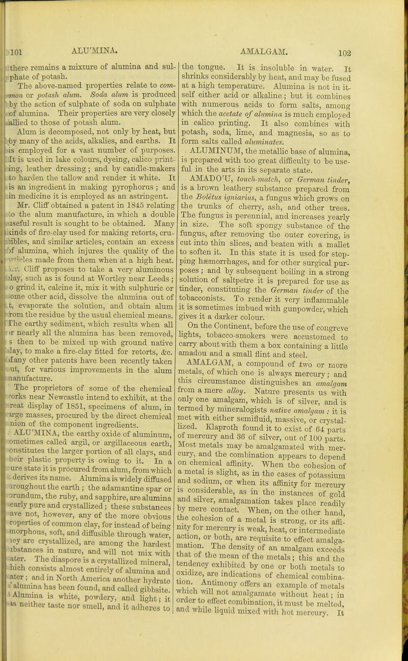 there remains a mmure of alumina and sul phate of potash. The above-named properties relate to com- >twa or potash alum. Soda alum is produced by the action of sulphate of soda on sulphate of alumina. Their properties are very closely allied to those of potash alum. Alimi is decomposed, not only by heat, but by many of the acids, alkalies, and earths. It IS employed for a vast number of pui-poses. It is used in lake colom-s, dyeing, calico print- g, leather dressing ; and by candle-makers m^, „ , , i o harden the tallow and render it white. It is an ingredient in maldng pyrophorus ; and in medicine it is employed as an astringent. Mr. Chff obtained a patent in 1845 relating ;o the alum manufacture, in which a double iseful result is sought to be obtained. Many dnds of fire-clay used for making retorts, cru- mbles, and similar articles, contain an excess )f alumina, which injures the qiiality of the Vies made from them when at a high heat. . Glitf proposes to take a very aluminous ■lay, such as is found at Wortley near Leeds ; 0 grind it, calcine it, mix it with sulphuric or ■ome other acid, dissolve the alumina out of t, evaporate the solution, and obtain alum rom the residue by the visual chemical means. Che earthy sediment, which results when all ir nearly all the alumina has been removed, s then to be mixed up ^yith gi-ound native lay, to make a fire-clay fitted for retorts, &c. Jany other patents have been recently taken ut, for various improvements in the alum lanufacture. The proprietors of some of the chemical ■orks near Newcastle intend to exhibit, at the 1 eat display of 1851, specimens of alum, in n ge masses, procured by the direct chemical uion of the component ingredients. ALU'MINA, the eai-thy oxide of aluroinum, ometimes called argil, or argillaceous earth, onstitutes the larger portion of aU clays, and heir plastic property is owing to it. In a ure state it is procured from alum, from which ; derives its name. Alumina is widely difinsed aroughout the earth ; the adamantine spar or orundum, the ruby, and sapphire, are alumina 'early pure and crystallized; these substances ave not, however, any of the more obvious roperties of common clay, for instead of being morphous, soft, and diffusible through water, ley are crystalhzed, are among the hardest ibstances m nature, and will not mix mth ater. The diaspore is a crystalhzed mineral, hich consists almost entirely of alumina and ater; and m North America another hydrate .'alumina has been found, and called gibbsite. ^Alumina is white, powdery, and light; it •w neither taste nor smell, and it adheres to the tongito. It is insoluble in water. It slu-inks considerably by heat, and may be fused at a high temperatm-e. Alumina is not in it- self either acid or alkaline; but it combines ■with numerous acids to form salts, among which the acetate of alumina is much emijloyed in cahco piinting. It also combines vnth potash, soda, lime, and magnesia, so as to form salts called aluminates. ■ ALUMINUM, the metallic base of alumina, is prepared with too great difficulty to be use- ful in the arts in its separate state. AMADO'U, touch-match, or German tinder, is a brown leathery substance prepared from the Boletus igniarius, a fungus which grows on the trunks of cherry, ash, and other trees. The fungus is perennial, and increases yearly in size. The soft spongy substance of the fungus, after removing the outer covering, ia cut into thin slices, and beaten ^vith a maUet to soften it. In this state it is used for stop- ping hffimon-hages, and for other surgical pur- poses ; and by subsequent boiling in a strong solution of saltpetre it is prepared for use as tinder, constituting the German tinder of the tobacconists. To render it very inflammable it is sometimes imbued with gunpowder, which gives it a darker colour. On the Continent, before the use of cougreve hghts, tobacco-smokers were accustomed to carry about with them a box containing a little amadou and a small flint and steel. AMALGAM, a compound of two or more metals, of which one is always mercury; and this circumstance distinguishes an amalgam from a mere alhy. Nature presents us with only one amalgam, which is of silver, and is termed by mineralogists native amalgam : it is met with either semifluid, massive, or ciystal- lized. Iflaproth foimd it to exist of 04 parts of mercury and 36 of silver, out of 100 pai-ts. Most metals may be amalgamated Avith mer- cury, and the combination appears to depend on chemical affinity. When the cohesion of a metal is slight, as in the cases of potassium and sodium, or when its affinity for merciu-y is considerable, as in the instances of gold and silver, amalgamation takes place readily by mere contact. When, on the other hand, the cohesion of a metal is strong, or its affi- nity for mercuiy is wealc, heat, or intemediate action, or both, are requisite to efl^ect amalga- mation. The density of an amalgam exceeds that of the mean of the metals; this and the tendency exhibited by one or both metals to oxicbze, are incUcations of chemical combina- tion. Antimony oflTers an example of metals which will not amalgamate without heat; in order to eflect combination, it must be melted, and while liquid mixed witli hot mercury. It