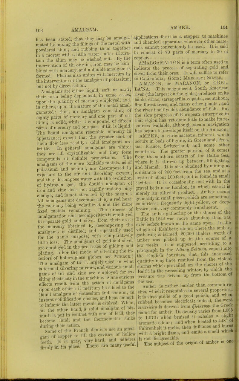 ALIBEE. 104 has been stated, that they may he amalga- mated bv mixing the fiUngs of the metal with powdered alum, and rubbing them together in a mortar ^vith a little water 5 after tritura- tion the alum may be washed out. By the intervention of tin or zinc, iron may be com- bined with merciu-y, and a double amalgam as formed. Platina also imites with mercm-y by the uiteiwention of the amalgam of potassium, but not by dii-ect action. Amalgams are either hquid, soft, or hard; their fonn being dependent, in some cases, upon the quantity of mercury employed, and, in others, upon the natm-e of the metal amal- gpanated: thus, an amalgam consisting of eighty parts of mercury and one part of so- dium, is solid, whilst a compound of fifteen parts of mercury and one pai-t of tin is hquid. The hquid amalgams resemble mercury in appearance, except that the greater part of them flow less readily: solid amalgams ai-e brittle. In general, amalgams are white; they are all crystalhzable, and they form compounds of definite proportions. The amalgams of the more oxidable metals, as of potassium and sodium, are decomposed by exposure to the ak and absorbing oxygen, and they decompose water with the evolution of hydrogen gas; the double amalgam of u-on and zinc does not rapidly undergo any change, and is not attracted by the magnet. All amalgams are decomposed by a red heat, the mercury behig volatihzed, and the more fixed metals remaining. The process of amalgamation and decomposition is employed to separate gold and silver from then- ores; the mercury obtained by decomposing the amalgams is distilled, and repeatedly used for the same puiT?ose, with comparatively little loss. The amalgams of gold and silver are employed in the processes of gihUng and plating. (For the mode of silvering the ni- tcriors of hollow glass globes, see Mirror.) The amalgam of tin is largely used in what is termed silvering mirrors, and various amal- gams of tin and zinc are employed for ex- citing electricity in the machine. Some cm-ions effects result from the action of amalgams upon each other : if mercury be added to the liquid amalgam of potassium and sodium, an instant solidificatiori ensues, and heat enough to inflamo the latter metals is evolved. When, on the other hand, a solid amalgam of bis- muth is put in contact wtth one of lead, they become fluid, and the thermometer sinks during their action. Some of the French dentists use an amal- gam of copper to fill the cavities of hollow teeth. It is gray, verjhnnX, and adheres firmly in its place. There are many useful applications for it as a stopper to machines and chemical apparatus wherever other mate- rials cannot conveniently be used. It is said to consist of 70 parts of mercury to 30 of copper. AMALGAMATION is a term often used to indicate the process of separating gold and silver from then- ores. It Avill suffice to refer to Cvlifornia; Goijo; Mercury; Siltor. A'MAZON, or MAEANON, or OREL- LA'NA. This magnificent South American river (the largest on the globej produces on its banks cacao, sarsaparilla, copaiba, caoutchouc, fine forest trees, and many other plants ; and the river itseK yields abundance of fish. But the slow progress of Em-opean enterprize in that region has yet done Httle to make its re- som-ces available, although steam narigation has begun to develope itself on the Amazon, AMBER, a carbonaceous mineral which occm-s in beds of hgnite, in Greenland, Prus- sia, France, Smtzerland, and some other countries. The greater portion of it comes from the southern coasts of the Baltic Sea, where it is thrown up between Kiinigsberg and Memel. It is also obtained by mming at a distance of SCO feet from the sea, and at a depth of about 100 feet, and is found m small cavities. It is occasionally met with in the gravel beds near Loudon, in which case it is merely an alhmal product. Amber occurs generallyinsmaU pieces, which ai-e sometimes colom-less, frequently hght yellow, or deep- bromi, and very commonly translucent. The amber-gathering on the shores of the Baltic in 181=4 was more abundant than was ever before at the same spot. In the village of Kahlberg alone, where the amber-, gathering is fanned, 20,000 thalei-s' worth of amber was picked up in the com-se of a few weeks. It is supposed, according to a paragraph in the ElMng Zeitung, copied into the English .iournals, that this increased quantity may have resulted from the violent stems which prevailed on the shores of the Baltic in the preceding ^vinter, by which th& treasure was diiven up fi-om the bottom of the sea. Amber is rather harder than common re- sins, which it resembles in several properties: it is susceptible of a good poHsh, and whe^ rubbed becomes electrical; indeed, the word clrdricitii is derived from rp^eKTpov, the Greek name for amber. Its density varies from 1.065 to 1.070: when bruised it exhales a slight aromatic odour; and when heated to 448 ot Fahrenheit it melts, then inflames and burns with a bright flame, and emits a smell whicn I is not disagreeable. . The subject of the origin of amber is one