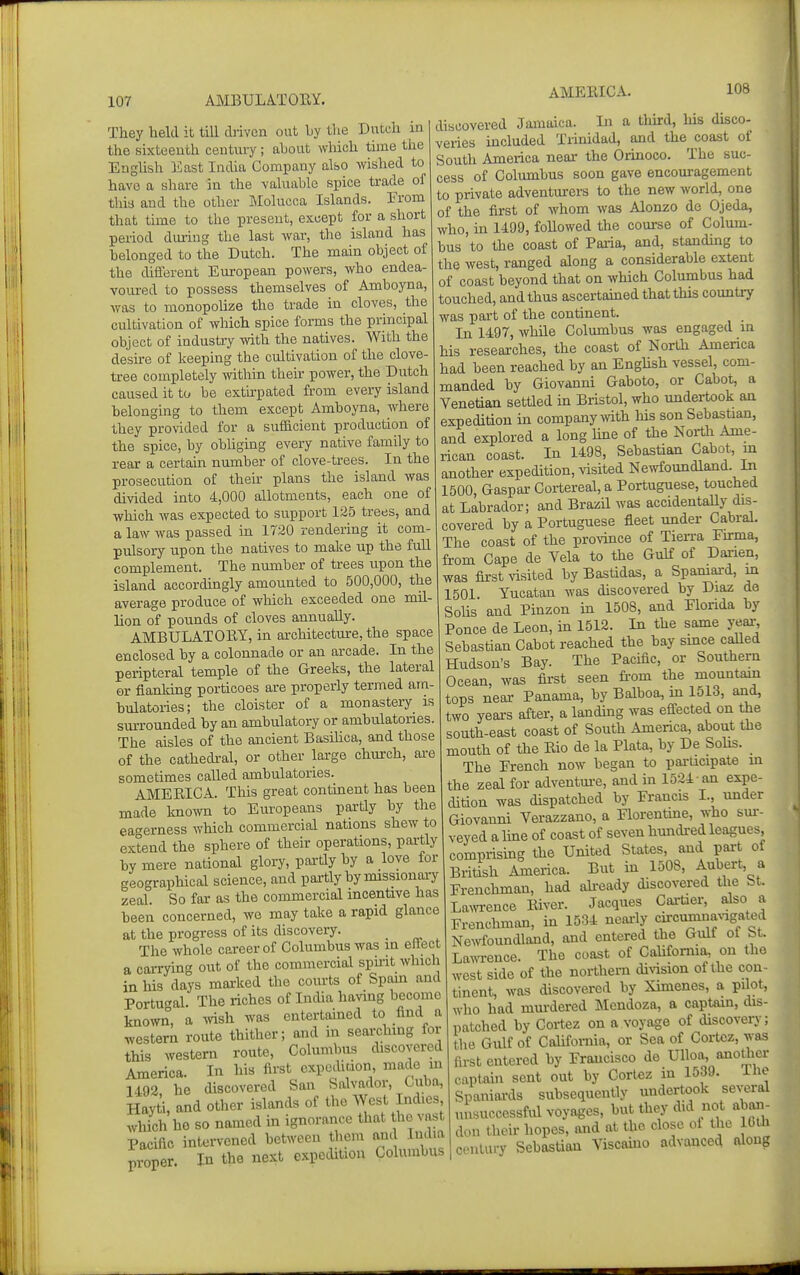 They held it till cbivcn out by the Dutch in the sixteenth century; ahout which time the EngUsh East India Company also wished to have a share in the valuable spice trad.e of thia and the other IMolucca Islands. Erom that time to the present, except for a short period during the last war, the island has belonged to the Dutch. The main object of the different Em-opean powers, who endea- voured to possess themselves of Amboyna, was to monopohze the trade in cloves, the cultivation of which spice forms the principal object of industry with the natives. With the desu-e of keeping the cultivation of the clove- tree completely mthin their power, the Dutch caused it to be extu-pated from every island belonging to them except Amboyna, where they provided for a sufficient production of the spice, by obliging every native family to rear a certain number of clove-trees. In the prosecution of their plans the island was divided into 4,000 allotments, each one of which was expected to support 125 trees, and a law was passed in 1720 rendering it com- pulsory upon the natives to make up the fuU complement. The nmnber of trees upon the island accordingly amounted to 500,000, the average produce of which exceeded one mil- lion of pounds of cloves annually. AMBULATORY, in architecture, the space enclosed by a colonnade or an arcade. In the peripteral temple of the Greeks, the lateral or flanking porticoes are properly termed am- bulatories; the cloister of a monastery is surrounded by an ambulatory or ambulatories. The aisles of the ancient Basihca, and those of the cathedi-al, or other lai-ge church, ai-e sometimes called ambulatories. AMERICA. This great continent has been made Imown to Europeans partly by the eat^erness which commercial nations shew to extend the sphere of their operations, partly by mere national glory, pailly by a love for geographical science, and partly by missionaiy zeal. So far as the commercial incentive has been concerned, we may take a rapid glance at the progress of its discoveiy. _ The whole career of Columbus was in effect a caiTying out of the commercial spirit which in his days mai-ked the courts of Spain and Portugal. The riches of Imha having become known, a wish was entertained to find a western route thither; and in searchmg for this western route, Columbus chscovered America. In his first cxpodiuon, made in U92 he discovered San Salvador, Cuba, Hayti, and other islands of the West Indies which ho so named in ignorance that the vast Pacific intervened between them and India proper. In the next expedition Columbus discovered Jamaica. In a tlurd, liis disco- veries mcluded Trinidad, and the coast of South America near the Orinoco. The suc- cess of Columbus soon gave encouragement to private adventurers to the new world, one of the first of whom was Alonzo de Ojeda, who, ui 1499, followed the course of Colum- bus 'to the coast of Paiia, and, standmg to the west, ranged along a considerable extent of coast beyond that on which Columbus had touched, and thus ascertamed that this country was part of the continent. In 1497, while Columbus was engaged in his researches, the coast of North America had been reached by an EngHsh vessel, com- manded by Giovanni Gaboto, or Caboi, a Venetian settied m Bristol, who undertook an expedition in company mth his son Sebastian, and explored a long hue of the North Ame- rican coast. In 1498, Sebastian Cabot, m another expedition, visited Newfoundland. In 1500, Gaspar Cortereal, a Portuguese, touched at Labrador; and Brazil was accidentaUy dis- covered by a Portuguese fleet under Cabral. The coast of the province of Tierra Fu-ma, from Cape de Vela to the Gulf of Darien, was first visited by Bastidas, a Spamai-d, m 1501 Yucatan was discovered by Diaz de Sohs and Pinzon m 1508, and Florida by Ponce de Leon, in 1512. In the same year, Sebastian Cabot reached the bay smce caUed Hudson's Bay. The Pacific, or Southern Ocean, was fii'st seen fi'om the mountain tops near Panama, by Balboa, m 1513, and, two years after, a landmg was eflected on the south-east coast of South America, about the mouth of the Rio de la Plata, by De Sohs. The French now began to participate m the zeal for adventm-e, and m 1524 an expe- dition was dispatched by Francis I., under Giovanni Verazzano, a Florentine, who sm-- veyed a Ime of coast of seven hundred leagues, comprismg the United States, and pai-t of British America. But in 1508, Aubert, a Frenchman, had ali-eady discovered the bt. Lawence River. Jacques Cartier, also a Frenchman, in 1534 neaily circlmlna^'lgated Ne^vfoundland, and entered the Gull ot bt. Lawence. The coast of CaUfomia, on the west side of the northern division of the con- tinent, was discovered by Ximenes, a pilot, who had mm-dered Mcndoza, a captain, dis- patched by Cortez on a voyage of discovery; the Gulf of CaUfomia, or Sea of Cortez, was first entered by Francisco de Ulloa, anoUier captaui sent out by Cortez in 1539. Ihe Spaniards subsequently undertook several unsuccessful voyages, but they did not abaii- don their hopes, and at the close of the Iblh century Sebastian Viscaino advanced along