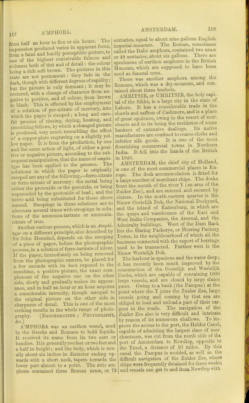 117 A'MPHOEA. from half an hoiu- to five or six hours. Hie impression produced vaiies in appai-ent lorce, from a faint and hoi-dly perceptible picture, to oue of the highest conceivable fulness and richness hoth of tint and of detail: the colour being a rich soft brown. The pictui-es in this state ai-e not permanent: they fade m the dai-k, though with different degrees of rapidity; but the picture is only dormant; it may he restored, with a change of chai-acter from ne- gative to positive, and of colour, from brown to black. This is effected by the emplojTnent of a solution of per-nitrate of mercury, mto which the paper is steeped; a long and care- ful process of rinsing, drying, heating, and smoothing foUows, by which a changed picture is produced, very much resembling the effect of a copper-plate engraving on a sUghtly yel- low paper. It is from the production, by one and the same action of Hght, of either a posi- tive or negative pictm-e, according to the sub- sequent manipulation, that the name of amphi- tijpu has been applied to the process. The solutions in which the paper is originally steeped are any of the foUo^Ymg,—feiTo-citrate or feiTO-nitrate of mercury: the metal being either the protoxide or the peroxide, or bemg superceded by the protoxide of lead; and the nitric acid being substituted for those above named. Steepings in these solutions aie to alternate several times with steepings in solu- tions of the ammonia-tartrate or ammonia- citrate of iron. Another curious process, which is an Amphi- iype on a different principle, also described by Sir John Herschel, depends on the steeping of a piece of paper, before the photographic process, m a solution of ferro-tartrate of silver. If the paper, immediately on being removed from the photographic camera, be placed for a few seconds with its haclt exposed to the sunshine, a positive picture, the exact com- plement of the negative one on the other side, slowly and gradually makes its appear- ance, and in half an hom' or an hour acquires a considerable intensity, though unequal to the original pictm-e on the other side in sharpness of detail. This is one of the most striking results in the whole range of photo- graphy. [Dagueekotype ; Phoxogiuphx, &c.] A'MPHOEA was an earthen vessel, used by the Greeks and Eomans to hold liquids. It received its name from its two ears or handles. Itis generally two feet or two feet and a half in height; and the body, which is usu- ally about six inches in diameter ending up- wards with a short neck, tapers towards the lower part almost to a point. The attic am- phora contained three Roman urnee, or 72 sextaries, equal to about nine gallons English imperial-measure. The Eoman, sometknes called the Italic amphora, contained two ui-noe or 48 sextai-ies, about six gallons. There are specimens of earthen amphora; in the British Museum, which are supposed to have been used as funeral m-ns. There was another amphora among the Romans, which was a dry-measm-e, and con- tained about three bushels. AMRITSIR, or UMRITSIR, the holy capi- tal of the Sikhs, is a lai-ge city in the state of Lahore. It has a considerable trade in the shawls and saffron of Cashmere, and is a place of great opulence, owing to the resort of mer- chants and to its being the residence of some bankers of extensive dealings. Its native manufactures are confined to coarse cloths and mferior silk goods. It is one of the most flourisliing commercial towns in Northern India. It fell into the hands of the British in 1848. AJMSTERDAM, the chief city of Holland, is one of the most commercial places in Eu- rope. The dock accommodation is fitted for a lai-ge number of merchant ships. The docks front the mouth of the river Y (an arm of the Zuider Zee), and are entered and secured by sluices. In the north-eastern quarter is the Nieuw Oostehjk Dok, the National Dockyard, and the island of Kattenbm-g, in Avhich are the quays and warehouses of the East and West India Companies, the Arsenal, and the Admiralty buildings. West of the Dam Rack lies the Haring Packerye, or Herring Packery Tower, in the neighbourhood of which all the business connected with the export of henings used to be transacted. Em-ther west is the Nieuw Westehjk Dok. The harbour is spacious and the water deep; it has recently been much improved by the construction of the Oostelijk and Westelijk Docks, which are capable of containing 1000 large vessels, and are closed by large sluice gates. Owng to a bank (the Pampus) at the point where the Y joins the Zuider Zee, large vessels going and coming by that sea are obliged to load and unload a part of their car- goes in the roads. The navigation of the Zuider Zee also is very difficult and intricate by reason of its numerous shallows. To im- prove the access to the port, the Helder Canal, capable of admitting the largest class of mer chantmen, was cut from the north side of tht port of Amsterdam to Newdiep, opposite to the Texel, a distance of 50 miles. By this canal the Pampus is avoided, as well as the difficult navigation of tho Zuider Zee, where ships were frequently detained for three weeks; and vessels can get to and from Newdiep with ■