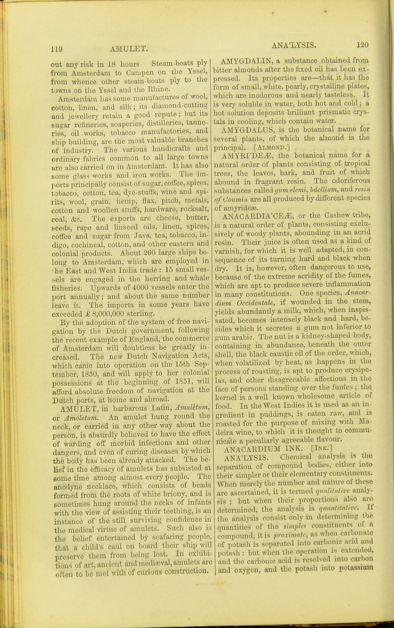 out any risk in 18 hoiu'S Steam-boats ply from Amsterdam to Campen on the Yssel, from whence other steam-boats ply to the t'jwns on tlie Yssel and tlie Rhine. Amsterdam has some manufactures of wool, cotton, Unen, and siUc; its diamond-cuttmg aad jewellery retain a good repute; but its sugar refineries, soaperies, distilleries, tanne- ries, oil works, tobacco manufactories, and ship building, ai-e the most valuable branches of industry. The various handicrafts and ordinary fabrics common to all large towns are also carried on in Amsterdam. It has also some glass works and iron works. The im- I'.orcs principally consist of sugar, coffee, spices, tobacco, cotton, tea, dye-stuffs, wine and spi- rits, wool, grain, hemp, flax, pitch, metals, cotton and woollen stuffs, hardware, rocksalt, coal, (fee. The exports are cheese, butter, seeds, rape and linseed oils, linen, spices, cofiee and sugar from Java, tea, tobacco, in- chgo, cochineal, cotton, and other eastern and colonial products. About 260 large ships be- long to Amsterdam, which are employed in 'he East and West India trade : 15 smaU ves- sels are engaged in the herring and whale fisheries. Upwards of 4000 vessels enter the port annually; and about the same number leave it. The imports in some years have exceeded £ 8,000,000 sterhng. By the adoption of the system of free navi- gation by the Dutch government, following the recent example of England, the commerce of Amsterdam mU doubtless be greatly in- creased. The new Dutch Navigation Acts, which came into operation on the 15th Sep- tember, 1850, and Avill apply to her colonial possessions at the beginning of 1851, will afford absolute freedom of navigation at the Dutch ports, at home and abroad. AMULET, in bai'barous Latin, Amuletum, or Amoletim. An amulet hung round the neck, or carried in any other way about the person, is absm^dly believed to have the effect of warding off morbid infections and other dangers, and even of curing diseases by which the body has been already attacked. The be- lief in the efficacy of amulets has subsisted at some time atnong almost every people. Tlie anodyne necklace, which consists of beads formed from the roots of white briony, and is sometimes hung around the necks of infants with the view of assisting their teething, is an instance of the still surviving confidence in the medical vhtue of amulets. Such also is the belief entertained by seafaring people, that a child's caul on board their ship will preserve them from being lost. In exhibi- tions of ai-t, ancient and mecUneval, amulets arc often to be met with of curious consU-uctioii. ANA'LYSIS. 120 AMYGDALIN, a substance obtained from bitter almonds after the fixed oil has been ex- pressed. Its properties are—that it has the form of small, white, pearly, crystalhnp plates, which are inodorous and nearly tasteless. It is very soluble in water, both hot and cold; a hot solution deposits brilliant prismatic crys- tals in cooling, which contain water. AMYGDALUS, is the botanical name for several plants, of which the almond is the principal. [Almond.] AMYRI'DE^, the botanical name for a natural order of plants consisting of tropical trees, the leaves, bark, and fruit of which abound in fragrant resin. The odoriferous substances called gum elemi, bdcHiimi, and resin ofUoum'ui ai-e all produced by different species of amyridese. ANACARDIA'CE^, or the Cashew tribe, is a natural order of plants, consisting exclu- sively of woody plants, abounding in an acrid resin. Then' juice is often used as a kind of varnish, for which it is well adapted, in con- sequence of its turning hard and black when (h-y. It is, however, often dangerous to use, because of the extreme acridity of the fumes, which are apt to produce severe inflammation in many constitutions. One species, Anacar- diiim Occidentale, if wounded in the stem, yields abundantly a milk, which, when inspis- sated, becomes intensely black and hard, be- sides which it secretes a gmn not inferior to gum arable. The nut is a kidney-shaped body, containing in abundance, beneath the outer shell, the black caustic oil of the order, which, when volatihzed by heat, as happens in the process of roasting, is apt to produce erysipe- las, and other disagreeable affections in the face of persons standing over the funies ; the kernel is a well known wholesome article of food. In the West Indies it is used as an in- gredient ui puddings, is eaten raw, and is roasted for the purpose of mixing with Ma- deira Avine, to which it is thought to commu- nicate a peculiarly agreeable flavoiu. ANACARDIUM INK. [Ink.] ANA'LYSIS. Chemical analysis is the separation of compound bodies, either into their simpler or their elementary constituents. When merely the number and nature of these are ascertained, it is termed quitUUdivc analy- sis ; but when their proportions also are determined, the analysis is tjiunililalive. If the analysis consist only in determining the quantities of the simple) constituents of a compound, it is proxinmh; as when carbonate of potash is separated into carbonic acid and potash : but when tlie operation is extended, and the carbonic acid is resolved into cai-bon and oxygen, and the potash into potassium