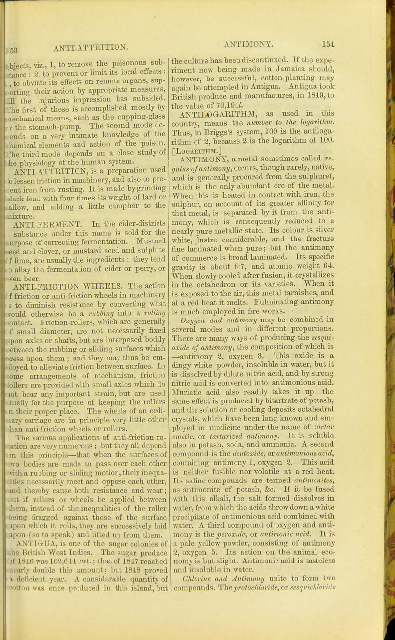 ANTI-ATTRITION. bjects, \iz., 1, to remove the poisonous sub- tance: 2, to prevent or limit its local effects: . to ob^^ate its effects on remote organs, snp- rting their action by appropriate measiu-es, I tlie injm-ious impression has siibsiclecl. io first of these is accomplished mostly by chanical means, such as the cupping-glass the stomach-pump. The second mode de- uds on a very intunate knowledge of the hemical elements and action of the poison, he thu-d mode depends on a close study of ' e physiology of the human system. ANTI-ATTEITION, is a prepai-ation used I'lessen friction in machinery, and also to pre- ent iron from rusting. It is made by grindmg /lack lead with foiu: times its weight of lard or allow, and addmg a Uttle camphor to the jixtm-e. ANTI-FERMENT. In the cider-districts substance under this name is sold for the m-pose of con-ecting fermentation. Mustard eed and clover, or mustard seed and sulphite f hme, are usually the ingredients : they tend 3 allay the fermentation of cider or perry, or ven beer. ANTI-FRICTION WHEELS. The action f friction or anti-friction wheels in machinery i to diminish resistance by converting what ■ould otherwise be a ruhbiinj into a rolling iitact. Friction-rollers, winch are generally small diameter, ai'e not necessarily fixed I on axles or shafts, but are intei-posed bodily tween the rubbing or sUding sm-faces which ress upon them ; and they may thus be em- iloyed to alleviate friction between sin-face. In ome arrangements of mechanism, friction ioUers are pro\'ided -with small axles which do lot bear any important strain, but are used hiefly for the pmiDose of keeping the rollers n their proper place. The wheels of an ordi- lai'y carriage are in principle very httle other ban anti-friction wheels or rollers. The various applications of anti friction ro- tation are very niunerous ; but they all depend m this principle—that when the surfaces of .wo bodies are made to pass over each other vith a rubbing or shding motion, their inequa- ities necessarily meet and oppose each other, md thereby cause both resistance and wear; jut if rollers or wheels be applied between them, instead of the inequaUties of the roller being dragged against those of the surface apon which it rolls, they are successively laid .ipon (so to speak) and hfted up from them. ANTIGUA, is one of the sugar colonies of the British West Indies. The sugar produce Df 184G was 102,C,U cwt.; that of 1847 reached nearly double this amount; but 1848 proved \ deficient year. A considerable quantity of 'otton was once produced in tins island, but the culture has been discontinued. If the expe- riment now being made in Jamaica should, however, be successful, cotton planting may again be attempted in Antigua. Antigua took British produce and manufactures, in 1849, to the value of 70,194/. ANTILOGARITHM, as used in this counti-y, means the mmiher lo the loyarithm. Thus, m Briggs's system, 100 is the antiloga- rithm of 2, because 2 is the logarithm of 100. [Logarithm.] ANTIMONY, a metal sometimes called re- gulus of antimony, occurs, though rarely, native, and is generally procured from the sulphuret, which is the only abundant ore of the metal. When this is heated in contact with iron, the sulphur, on account of its greater affinity for that metal, is sepai-ated by it from the anti- mony, which is consequently reduced to a neai-ly pm-e metaUic state. Its colour is silver white, lustre considerable, and the fractm-e fine laminated when pm-e; but the antimony of commerce is broad laminated. Its specific gravity is about 6-7, and atomic weight 64. When slowly cooled after fusion, it crystaUizes in the octahedron or its varieties. When it is exposed to the am, this metal tarnishes, and at a red heat it melts. Fulminating antimony is much employed in fijre-works. Oxygen and antimony may be combined in several modes and in different proportions. There are many ways of producing the sesqui- oxide of antimony, the composition of which is --antimony 2, oxygen 3. Tliis oxide is a dingy white powder, insoluble in water, but it is dissolved by dilute nitric acid, and by strong nitric acid is converted into antimonious acid. Muriatic acid also readily takes it up; the same effect is produced by bitartrate of potash, and the solution on coohng deposits octahedral crystals, which have been long known and em- ployed in medicine under the name of tartar emetic, or tartarized antimony. It is soluble also in potash, soda, and ammonia. A second compound is the deutoxide, or antimonious acid, containing antimony 1, oxygen 2. This acid is neither fusible nor volatile at a red heat. Its saline compounds are termed atdimonites, as antimonite of potash, &c. If it be fused with this alkaU, the salt formed dissolves in water, from which the acids throw down a white precipitate of antimonious acid combined v/ith water. A third compound of oxygen and anti- mony is the peroxide, or antimonic acid. It is a pale yellow powder, consisting of antimony 2, oxygen 5. Its action on the animal eco- nomy is but slight. Antimonic acid is tasteless and insoluble in water. Chlorine and Antimony unite to form two compounds. Thuprolochloridc, or sesqnichloride