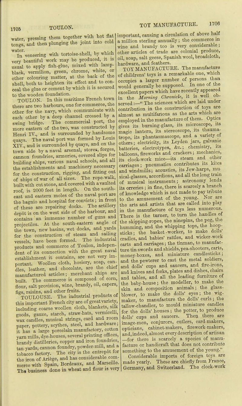 TOULON. water, pressing them together with hot flat tongs, and then plunging the joint into cold In veneering with tortoise-shell, by which very beautiful work may be produced, it is usual to apply fish-glue, mixed Avith lamp- black, vermilion, green, chrome, white, or other colouring matter, at the back of the shell, both to heighten its effect and to con- ceal the glue or cement by which it is secm-ed to the wooden foundation. TOULON. In this maritime French town there are two harbours, one for commerce, the other for the navy, which communicate with each other by a deep channel crossed by a swing bridge. The commercial port, the more eastern of the two, was constructed by Henri IV., and is surrounded by handsome quays. The naval port was formed by Louis XrV., and is surrounded by quays, and on the town side by a naval arsenal, stores, forges, cannon foundries, armories, covered sUps for building ships, various naval schools, and all the estabUshments and macliinery necessary for the construction, rigging, and fitting out of ships of war of all sizes. The rope-walk, built with cut stone, and covered with a vaulted roof, is 2000 feet in length. On the south- east and eastern moles of the naval port are the bagnio and hospital for convicts ; in front of these are repairing docks. The artillery depot is on the west side of the harbour, and contains an immense number of guns and projectiles. At the south-eastern angle of the town, new basins, wet docks, and yards for the construction of steam and sailing vessels, have been formed. The industnal products and commerce of Toulon, indepen- dent of its connection with the great naval establishment it contains, are not very im- portant. Woollen cloth, hosiery, soap, can- dles, leather, and chocolate, are the chief manufactmred articles; merchant ships are built. The commerce is composed of com, flour, salt provision, wine, brandy, oil, capers, figs, raisins, and other fruits. TOULOUSE. The industrial products ot this important French city are of great variety, including coarse woollen cloth, blankets, silk goods, gauze, starch, straw-hats, vermicelh, wax candles, musical strings, card and room paper, pottery, scythes, steel, and hardware; it has a large porcelain manufactory, cotton yam mills, dye-houses, several printing offices, brandy distUleries, copper and iron foundries, tan yards, cannon foundry, powder-mill, and a tobacco factory. The city is the entrepot for the iron of Arifege, and has considerable com- merce with Spain, Bordeaux, and Marseille. Tha business done in wheat and flour is very TOY MANUFACTURE. 1706 important, causing a circulation of above half a million steriing annually; the commerce in wine and brandy too is very considerable; other articles of trade are colonial produce, oil, soap, salt geese, Spanish wool, broadcloth, hardware, and feathers. TOY MANUFACTURE. The manufacture of childrens' toys is a remarkable one, which occupies a larger number of persons than would generally be supposed. In one of the excellent papers which have recently appeared in the Morning Chronicle, it is weU ob- served :— The sciences which are laid under contribution in the constmction of toys are ahnost as multifarious as the arts which are employed in the manufacture of them. Optics gives its burning-glass, its microscope, its magic lantern, its stereoscope, its thauma- trope, its phantasmascope, and a vanety of others; electricity, its Leyden jars, galvanic batteries, electrotypes, &c.; chemistry, its balloons, fireworks and crackers; mechanics, its clock-work mice—its steam and other carriages; pneumatics contributes its kites and windmills; acoustics, its Jew-harps, mu- sical-glasses, accordions, and aU the long tram of musical instruments; astronomy lends its orreries; in fine, there is scarcely a branch of knowledge which is not made to pay tribute to the amusement of the young. Nor are the arts and artists that are called into play in the manufacture of toys less numerous. There is the tumer, to turn the handles of the skipping-ropes, the ninepins, the peg, the humming, and the whipping tops, tlie hoop- sticks; the basket- worker, to make dolls- cradles, and babies' rattles, and wicker-work carts and carriages; the tinman, to manufac- ture tin swords and shields, pea-shooters, carts, money-boxes, and miniature candlesticks; and thepewterer to cast the metal soldiers, and doUs' cups and saucers, and fire-irons, and knives and forks, plates and dishes, chairs and tables, and all the leading fumiture of the baby-house; the modeller, to make the skin and composition animals; the glass- blower, to make the dolls' eyes; the wig- maker, to manufacture the dolls' curls; the tallow-chandler, to mould miniature candles for the dolls' houses ; the potter, to produce dolls' cups and saucers. Theu there axe image-men, conjurors, cutlers, card-makers, opticians, cabinet-malters, firework-makers, and, indeed, almost every description of artisan for there is scarcely a species of manu- facture or handicraft that does not contribute something to the amusement of the young. Considerable imports of foreign toys are made yearly. These are chiefly from France, Germany, and Switzerland. The clock-work