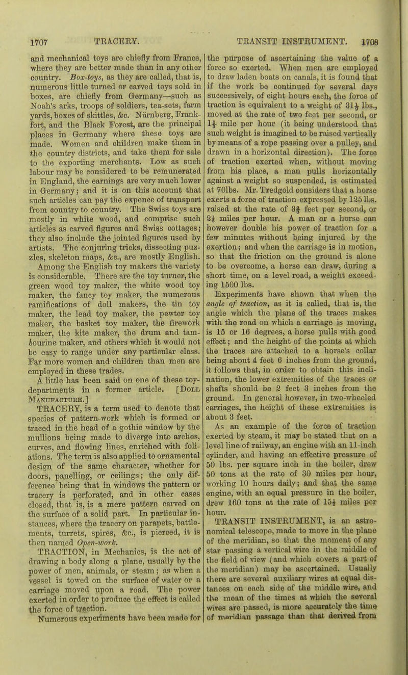 and mechanioal toys are chiefly from France, where they are hetter made than in any other country. Box-toys, as they are colled, that is, numerous little turned or cai-ved toys sold in hoxes, are chiefly from Germany—such as Noah's arks, troops of soldiers, tea-sets, farm yards, boxes of slcittles, (fee. Niimherg, Frank- fort, and the Black Forest, are the principal places in Germany where these toys are made. Women and children make them in the country disti-icts, and take them for sale to the exporting merchants. Low as such labour may he considered to be remunerated in England, the earnings are very much lower in Germany; and it is on this account that such articles can pay the expence of transport from country to country. The Swiss toys are mostly in white wood, and comprise such articles as carved figures and Swiss cottages; they also include the jointed figures used by artists. The conjuring tricks, dissecting puz- zles, skeleton maps, &c., are mostly English. Among the English toy maimers the variety is considerable. There are the toy tm-ner, the green wood toy maker, the white wood toy maker, the fancy toy maker, the numerous ramifications of doll makers, the tin toy maker, the lead toy malcer, the pewter toy maker, the basket toy maker, the firework maker, the kite maker, the drum and tam- bourine maker, and others which it would not be easy to range under any particular class. Far more women and children than men are employed in these trades. A little has been said on one of these toy- departments in a former article. [Doll MANTJFACTtJEE.] TEACEEY, is a tenn used to denote that species of pattern-work which is formed or traced in the head of a gothic window by the mullions being made to diverge into arches, cm-ves, and flowing lines, enriched with foli- ations. The term is also appUed to ornamental design of the same character, whether for doors, panelling, or ceilings ; the only dif- ference being that in windows the pattern or traceiy is perforated, and in other cases closed, that is, is a mere pattern oai-ved on the surface of a solid part. In particular in- stances, where the tracery on parapets, battle- ments, turrets, spires, &c., is pierced, it is then named Open-tvork. TEACTION, in Mechanics, is the act of di-awing a body along a plane, usually by the power of men, animals, or steam; as when a vessel is towed on the surface of water or a carriage moved upon a road. The power exerted in order to produce the effect is called the force of traction. Numerous experiments have been made for the purpose of asoertaining the value of a force so exerted. When men are employed to draw laden boats on canals, it is found that if the work be continued for several days successively, of eight hours each, the force of traction is equivalent to a weight of 31^ lbs., moved at the rate of two feet per second, or 1^ mUe per horn* (it being understood that such weight is imagined to be raised vertically by means of a rope passing over a pulley, and drawn in a horizontal direction). The force of traction exerted when, without moving from his place, a man pulls horizontally against a weight so suspended, is estimated at 701bs. Mr. Tredgold considers that a horse exerts a force of traction expressed by 125 lbs. raised at the rate of 3§- feet per second, or 2J miles per hour. A man or a horse can however double his power of traction for a few minutes without being injured by the exertion; and when the carriage is in motion, so that the friction on the ground is alone to be overcome, a horse can draw, during a short time, on a level road, a weight exceed- ing 1500 lbs. Experiments have shown that when the angle of tractiojt, as it is called, that is, the angle which the plane of the traces makes with the road on which a caniage is moving, is 15 or 16 degrees, a horse pulls with good efiect; and the height of the points at which the traces are attached to a horse's collar being about 4 feet 6 inches from the ground, it follows that, in order to obtain this inch- nation, the lower extremities of the traces or shafts should be 2 feet 3 inches from the ground. In general however, in two-wheeled carriages, the height of these extremities is about 3 feet. As an example of the force of traction exerted by steam, it may be stated that on a level line of railway, an engine with an 11-inch cyhnder, and having an effective pressure of 50 lbs. per square inch in the boiler, drew 50 tons at the rate of 30 miles per houi', working 10 hours daUy; and that the same engine, with an equal pressure in the boiler, drew 160 tons at the rate of 15i miles per hour. TRANSIT INSTEUMENT, is an astro- nomical telescope, made to move in the plane of the meridian, so that the moment of any star passing a vertical wire in the middle of the field of view (and which covers a part of the meridian) may be ascertained. Usually there are several auxiliai-y wires at equal dis- tances on each side of the middle wire, and the mean of the times at which the several wires are passed, is more accurately the time of Tnoridian passage than tliat derived from