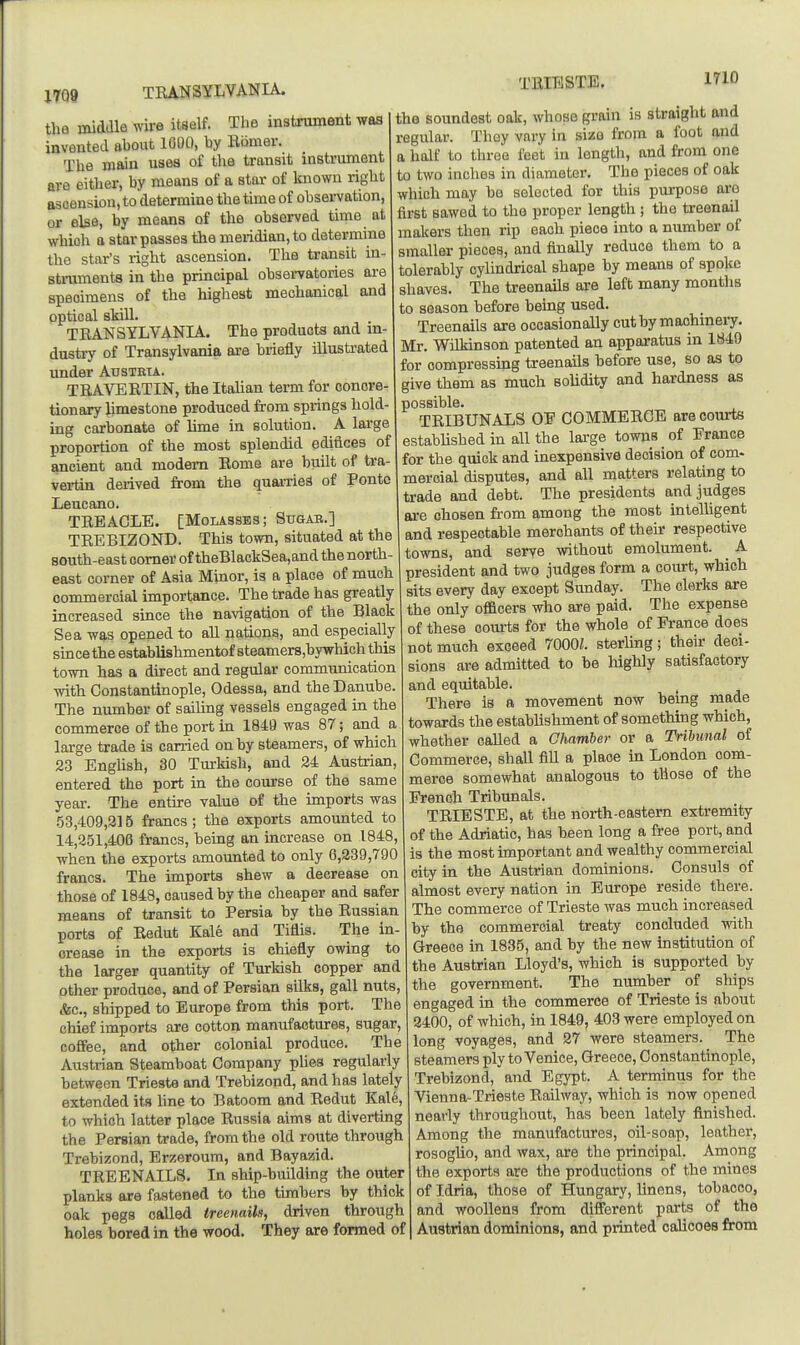 TRANSYLVANIA. TEIBSTE. 1710 the midaie wire itself. The instrument was invented ahoufc 1000, by Bomer. The main uses of the transit instrument are either, by means of a star of known right ascension, to determine the time of observation, or else, by means of the observed time at which a star passes the meridian, to determine the star's right ascension. The transit in- struments in the principal observatories are specimens of the highest mechanical and optical skin. TRANSYLVANIA. The products and m- dustry of Transylvania are briefly illustrated vmder Austria. TRAVERTIN, the Itahan term for concre- tionary limestone produced from springs hold ing carbonate of lime in solution. A large proportion of the most splendid edifices of ancient and modem Rome are built of tra- vertin derived from the quarriea of Ponto Leucano. TREACLE. [MoiASSEs; Sttgab.] TREBIZOND. This town, situated at the south-east comer of theBlackSea,and the north east corner of Asia Minor, is a place of much commercial importance. The trade has greatly increased since the navigation of the Black Sea was opened to all nations, and especially siacethe establishmentof steamer8,bywhich this town has a direct and regular communication with Constantinople, Odessa, and the Danube. The number of sailing vessels engaged in the commerce of the port in 1849 was 87; and a large trade is can-ied on by steamers, of which 23 EngUsh, 30 Turkish, and 24 Austrian, entered the port in the course of the same year. The entire value of the imports was .53,409,215 francs; the exports amounted to 14,251,406 francs, being an increase on 1848, when the exports amounted to only 6,239,790 francs. The imports shew a decrease on those of 1848, caused by the cheaper and safer means of transit to Persia by the Russian ports of Redut Kale and Tiflis. The in- crease in the exports is chiefly owing to the larger quantity of Turkish copper and other produce, and of Persian silks, gall nuts, ifec, shipped to Europe from this port. The chief imports are cotton manufactures, sugar, coffee, and other colonial produce. The Austrian Steamboat Company phea regularly between Trieste and Trebizond, and has lately extended its line to Batoom and Redut Kale, to which latter place Russia aims at diverting the Persian trade, from the old route through Trebizond, Brzeroum, and Bayazid. TREENAILS. In ship-building the outer planks are fastened to the timbers by thick oak pegs called treenails, driven through holes bored in the wood. They are formed of the soundest oak, whose grain is straight and regular. They vary in size from a foot and a half to throe feet in lengtli, and from one to two inches in diameter. The pieces of oak which may be selected for this purpose arc first sawed to the proper length ; the treenail makers then rip each piece into a number of smaller pieces, and finally reduce them to a tolerably cylindrical shape by means of spoke shaves. The treenails are left many months to season before being used. Treenails are occasionally cut by machinery, Mr. Wilkinson patented an apparatus in 1840 for compressing treenails before use, so as to give them as much solidity and hardness as possible. TRIBUNALS OE COMMERCE are courts established in all the lai-ge towns of France for the quick and inexpensive decision of com- meroial disputes, and all matters relating to trade and debt. The presidents and judges are chosen from among the most mtelUgent and respectable merchants of their respective towns, and serve without emolument. _ A president and two judges form a court, which sits every day except Sunday. The clerks are the only ofiftcers who are paid. The expense of these courts for the whole of France does not much exceed 7000L sterling; their deci- sions are admitted to be highly satisfactory and equitable. There is a movement now being made towards the establishment of something which, whether called a Chamber or a Tribunal of Commerce, shall fiU a place in London com- merce somewhat analogous to those of the French Tribimals. TRIESTE, at the north-eastern extremity of the Adriatic, has been long a free port, and is the most important and wealthy commercial city in the Austrian dominions. Consuls of almost every nation in Europe reside there. The commerce of Trieste was much increased by the commercial treaty concluded with Greece in 1835, and by the new institution of the Austrian Lloyd's, which is supported by the government. The number of ships engaged in the commerce of Trieste is about 2400, of which, in 1849, 403 were employed on long voyages, and 27 were steamers. The steamers ply to Venice, Greece, Constantinople, Trebizond, and Egypt. A terminus for the Vienna-Trieste Railway, which is now opened nearly throughout, has been lately finished. Among the manufactures, oil-soap, leather, rosogUo, and wax, are the principal. Among the exports are the productions of the mines of Idria, those of Hungary, linens, tobacco, and woollens from different parts of the Austrian dominions, and printed calicoes from