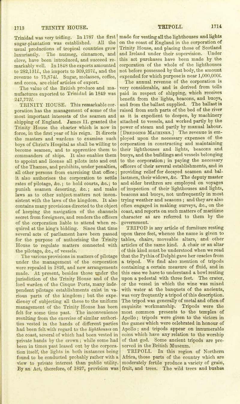 Ti-inidad was very trifling. In 1787 the first sugar-plantation was established. All the usual productions of tropical countries grow luxuriantly. The nutmeg, cinnamon, and clove, have been introduced, and succeed re- markably well. In 18i8 the exports amounted to 282,13y., tlie imports to 309,257^., and the revenue to 75,874/. Sugar, molasses, coflee, and cocoa, are chief articles of export. The value of the Britisli produce and ma- nufactures exported to Trinidad in 1849 was 247,779/. TEINITY HOUSE. This remarkable cor- poration has the management of some of the most important interests of the seamen and shipping of England. James II. granted the Trinity House the charter which is now in force, in the first year of his reign. It directs the masters and wardens to examine such boys of Christ's Hospital as shall be willing to become seamen, and to apprentice them to commanders of ships. It also enables them to appoint and license all pilots into and out of the Thames, and prohibits, under penalties, all other persons from exercising that ofiBce; it also authorises the corporation to settle rates of pilotage, &c.; to hold courts, &c.; to punish seamen deserting, &c.; and make laws as to other subject-matters not incon- sistent with the laws of the kingdom. It also contains many provisions directed to the object of keeping the navigation of the channels secret from foreigners, and renders the officers of the corporation liable to attend when re- quired at the king's bidding. Since that time several acts of parliament have been passed for the purpose of authorising the Trinity House to regulate matters connected with the pilotage, &c., of vessels. The various provisions in matters of pilotage under the management of the corporation were repealed in 1826, and new arrangements made. At present, besides those under the jurisdiction of the Trinity House and of the lord warden of the Cinque Ports, many inde- pendent pilotage establishments exist in va- rious parts of the kingdom; but the expe- diency of subjecting all these to the uniform management of the Trinity House has been felt for some time past. The inconvenience resulting from the exercise of similar authori- ties vested in the hands of different parties had been felt with regard to the lighthouses on the coast, several of which had been vested in private hands by the crown ; while some had been in times past leased out by the corpora- tion itself, the lights in both instances being found to be conducted probably rather with a view to private interest than public utility. By an Act, therefore, of 1827, provision was made for vesting all the lighthoufles and lights on the coast of England in the corporation of Trinity House, and placing those of Scotland and Ireland under their supervision. Under this act purchases have been made by the corporation of the whole of the lighthouses not before possessed by that body, the amount expended for which purpose is near 1,000,000/. The annual revenue of the corporation is very considerable, and is derived from tolls paid in respect of shipping, which receives benefit from the'lights, beacons, and buoys, and from the ballast supplied. The ballast is raised from such parts of the bed of the river as it is expedient to deepen, by machinery attached to vessels, and worked partly by the power of steam and partly by manual labour. [Dbedging Machines.] The revenue is em- ployed upon the necessaiy expenses of the corporation in constructing and maintaining their lighthouses and lights, beacons and buoys, and the bmldings and vessels belonging to the corporation; in paying the necessary officers of their several establishments, and in providing relief for decayed seamen and bal- lastmen, their widows, (fee. The deputy master and elder brethren are employed on voyages of inspection of their lighthouses and lights, beacons and buoys, not unfrequently in most trying weather and seasons ; and they are also often engaged in making surveys, &c., on the coast, and reports on such matters of maritime character as are referred to them by the government. TEIPOD is any article of fiurniture resting upon three feet, whence the name is given to tables, chairs, moveable altars, and other articles of the same kind. A chair or an altar of this kind must be understood when we read that the Pythia of Delphi gave her oracles from a tripod. We find also mention of tripods containing a certain measure of fluid, and in this case we have to understand a bowl resting upon a pedestal with three feet. The crater, or the vessel in which the wine was mixed with water at the banquets of the ancients, was very frequently a tripod of this description. The tripod was generally of metal and often of exquisite workmanship. Tripods were the most common presents to the temples of Apollo; tripods were given to the victors in the games which were celebrated in honour of Apollo; and tripods appear on innumerable coins which have any relation to the worship of that god. Some ancient tripods are pre- served in the British Museum. TRIPOLI. In this region of Northern Africa, those parts of the country which are moderately fertile produce a variety of grain, fruit, and trees. The wild trees and bushes
