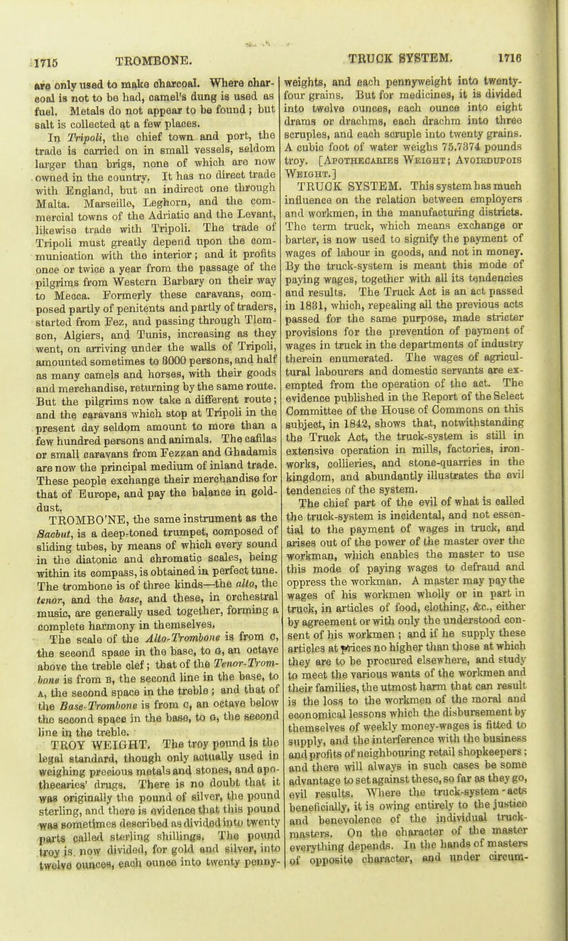 TROMBONE. TEUCK 8YSTEM, 1716 ore only used to rae^s oharcoal. Where char- eoal is not to be had, oamel's dung is used as fuel. Metals do not appear to be found; but salt is collected at a few places. In Tripoli, the chief town and port, the trade is carried on in small vessels, seldom larger than brigs, none of which are now . owned in the country. It has no dkect trade with England, but an indirect one through Malta. Moi-seille, Leghorn, and the com- mercial towns of the Adriatic and the Levant, lilcewise trade with Tripoli. The trade of Tripoli must greatly depend upon the com- munication with the interior; and it profits once or twice a year from the passage of the pilgrims from Western Barbary on their way to Mecca. Formerly these caravans, com- posed partly of penitents and partly of traders, started from Eez, and passing through Tlem- Bon, Algiers, and Tunis, increasing as they went, on arriving under the walls of Tripoli, amounted sometimes to 8000 persons, and half as many camels and horses, with their goods and merchandise, returning by the same route. But the pilgrims now take a different route; and the caravans which stop at Tripoli in the present day seldom amount to more than a few hundred persons and animals. The cafilas or small caravans from Fezzan and Ghadamis are now the principal medium of inland trade. These people exchange their merchandise for that of Europe, and pay the balance in gold- dust. TROMBO'NE, the same instrument as the Sacbut, is a deep-toned trumpet, composed of sliding tubes, by means of which every sound in the diatonic and ehromatic scales, being within its compass, is obtained in perfect tune. The trombone is of three kinds—the alto, the tenor, and the base, and these, in orchestral musij3, are generally used together, forming a complete harmony in themselves, The scale of the Alto-Trombone is from c, thfl second space in the base, to o, an octave above the treble clef; that of the Tenor-Trom- bone is from B, the second line in the base, to A, the second space in the treble ; and that of the Base-Trombone is from e, an octave below the second space in the base, to g, the second line in the treble. . TROY WEIGHT, The troy pound is the legal standard, though only actually used in weighing precious metals and stones, and apo- thecai-ies' drugs. There is no doubt that it Wfls originally the pound of silver, the pound sterling, and there is evidence that this pound was sometimes described as divided into twenty parts palled sterling shilUngs. Tiie pound troy is. now divided, for gold and silver, into twelve ounces, each ounce into twenty penny- weights, and each pennyweight into twenty- four grains. But for medicines, it is divided into twelve ounces, each ounce into eight drams or drachms, each drachm into three scruples, and each scruple into twenty grains. A cubic foot of water weighs 75.7374 pounds troy. [Apothecabies Weight; Avoibdupois Weight.] TRUCK SYSTEM, This system has much influence on the relation between employers and workmen, in the manufacturing districts. The term truck, which means exchange or barter, is now used to signify the payment of wages of labom- in goods, and not in money. By the truck-system is meant this mode of paying wages, together with all its tendencies and results. The Truck Act is an act passed in 1831, which, repealing aU. the previous acts passed for the same purpose, made stricter provisions for the prevention of payment of wages in truck in the departments of industry therein enumerated. The wages of agricul- tural labourers and domestic servants are ex- empted from the operation of the act. The evidence pubhshed in the Report of the Select Committee of the House of Commons on this subject, in 1842, shows that, notwithstanding the Truck Act, the truck-system is still in extensive operation in mills, factories, iron- works, colheries, and stone-quarries in the kingdom, and abundantly illustrates the evil tendencies of the system. The chief part of the evil of what is called the truck-system is incidental, and not essen- tial to the payment of wages in tinick, and arises out of the power of the master over the workman, which enables the master to use this mode of paying wages to defraud and oppress the workman. A master may pay the wages of his workmen wholly or in part in truck, in articles of food, clothing, &c., either by agreement or with only the understood con- sent of his workmen ; and if he supply these articles at pdices no higher than those at which they are to be procured elsewhere, and study to meet the various wants of the worlonen and their families, the utmost harm that can result is the loss to tlie workmen of the moral and ecpnoniical lessons which the disbunsement by themselves of weekly money-wages is fitted to supply, and the interference with the business and profits of neighbom-ing retail shopkeepers; and there will always in such cases be some advantage to set against these, so for as they go, evil results. Wliere the truck-system' acts beneficially, it ia o^ving entirely to the justice and benevolence of the individual truck- raastens. On the character of the master everything depends. In the hands of masters of opposite chsj-acter, and under circum-