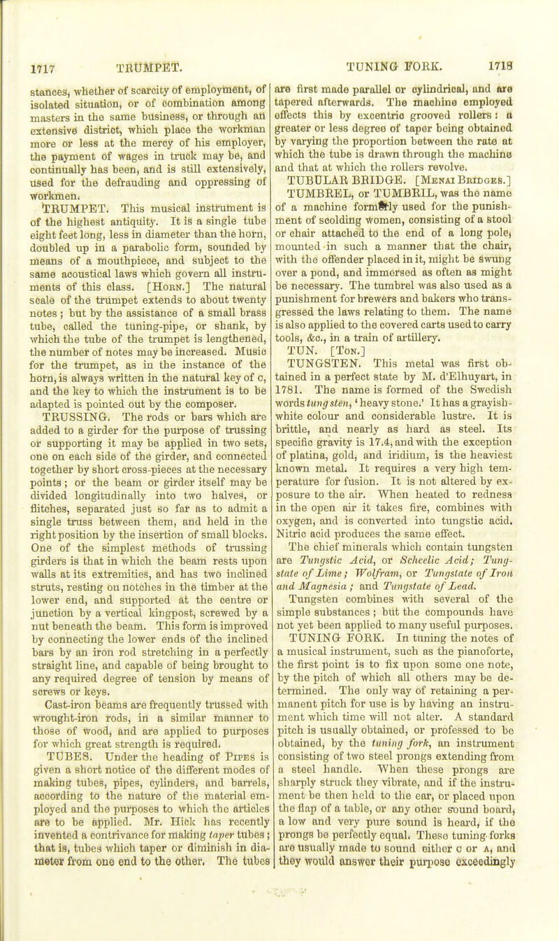 stances, whether of scarcity of employtaelit, of isolated situation, or of combination among masters in the same bitsmess, or through ad extensive district, -which place the workman more or less at the mercy of his employer, the payment of wages in ti'uok may be, and continually has been, and is still extensively, used for the defrauding and oppressing of workmen. TRUMPET. Tins musical instrument is of the highest antiquity. It is a single tube eight feet long, less in diameter than the horn, doubled up in a parabolic form, sounded by means of a mouthpiece, and subject to the same acoustical laws which govern all instru- ments of this class. [Hoen.] The natural scale of the trumpet extends to about twenty notes ; but by the assistance of a smaU brass tube, called the tuning-pipe, or shank, by which the tube of the ti-umpet is lengthened, the number of notes may be increased. MUsio for the trimipet, as in the instance of the horn, is always written in the natural key of o, and the key to which the instrument is to be adapted is pointed out by the composer. TRUSSING, The rods or bars which are added to a gkder for the purpose of trussing or supporting it may be applied in two sets, one on each side of the girder, and connected together by short cross-pieces at the necessary points ; or the beam or girder itself may be divided longitudinally into two halves, or flitches, separated just so far as to admit a single truss between them, and held in the right position by the insertion of small blocks. One of the simplest methods of trussing girders is that in which the beam rests upon walls at its extremities, and has two inclined struts, resting on notches in the timber at the lower end, and supported at the centre or junction by a vertical kingpost, screwed by a nut beneath the beam. This form is improved by connecting the lower ends of the inclined bars by an iron rod stretching in a perfectly straight line, and capable of being brought to any required degree of tension by means of screws or keys. Cast-iron beams are frequently trussed with wrought-iron rods, in a similar manner to those of wood, and are applied to purposes for which great strength is required. TUBES. Under the heading of PrPBS is given a short notice of the different modes of making tubes, pipes, cylinders, and barrels, according to the nature of the material em- ployed and the purposes to which the articles are to be applied. Mr. Hick has recently invented a contrivance for making taper tubes; that is, tubes which taper or diminish in dia- meter from one end to the other, The tubes are first made parallel or oylindrioal, and are tapered afterwards. The machino employed efi'ects this by excentrio grooved roUors: a greater or less degree of taper being obtained by varying the proportion between the rate at which the tube is drawn through the machine and that at which the rollers revolve. TUBULAR BRIDGE. [MenaiBhidges.] TUMBREL, or TUMBRIL, was the name of a machine formttly used for the punish- ment of scolding women, consisting of a stool or chair attached to the end of a long polej mounted in such a manner that the chair, with the offender placed in it, might be swung over a pond, and immersed as often as might be necessary. The tumbrel was also used as a punishment for brewers and bakers who trans- gressed the laws relating to them. The name is also applied to the covered carts used to carry tools, (fee, in a train of ai'tillery» TUN. [Ton.] TUNGSTEN. This metal was first ob- tained in a perfect state by M. d'Elhuyart, in 1781. The name is formed of the Swedish words tungsten,' heavy stone.' It has a grayish- white colour and considerable lustre. It is brittle, and nearly as hard as steel. Its specific gravity is 17.4, and with the exception of platina, gold, and iridium, is the heaviest known metal. It requires a very high tem- peratui'e for fusion. It is not altered by ex- posure to the air. When heated to redness in the open air it takes fire, combines with oxygen, and is converted into tungstic acid. Nitric acid produces the same effect. The chief minerals which contain tungsten are Tungstic Acid, or Schcelic Acid; Tung- state of Lime; Wolfram, or Tungstaie of Iron and Magnesia; and Tungstate of Lead. Tungsten combines mth several of the simple substances ; but the compounds have not yet been appUed to many useful purposes. TUNING FORK. In tuning the notes of a musical instrument, such as the pianoforte, the first point is to fix upon some one note, by the pitch of which all others may be de- termined. The only way of retaining a per- manent pitch for use is by having an instru- ment which time will not alter. A standard pitch is usually obtained, or professed to be obtained, by the tuning fork, an instrument consisting of two steel prongs extending from a steel handle. When these prongs are sharply struck they vibrate, and if the insti-u- ment be then held to the ear, or placed upon the flap of a table, or any other sound board, a low and very pure sound is heai-d, if the prongs be perfectly equal. Theso tuning forks are usually made to sound either o or a, and they would answer their purpose exceedingly