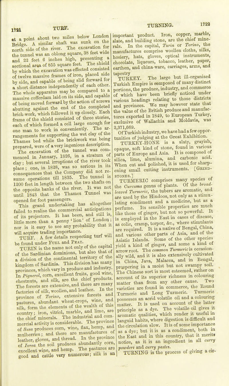 itai TUBS'. TUBNING. iraa at a point about two miles below London Bridge A similai- shaft was sunk on the north side of the river. The excavation for the tunnel was an oblong square, 38 feet wide and 22 feet 6 inches high, presenting a sectional araa of 855 square feet. The shield by which the excavation was effected consisted of twelve massive frames of iron, placed side by side, and capable of being shd forward for a short distance independently of each other. The whole apparatus may be compared to a massive cofferdam laid on its side, and capable of being moved forward by the action of screws abutting against the end of the completed brick-work, which foUowed it up closely. Each frame of the shield consisted of three stones, each of which formed a ceU large enough for one man to work in conveniently. The ar- rangements for supporting the wet clay of the Thames bed while the brickwork was bemg prepared, were of a very ingenious descnption. The excavation of the tunnel was com- menced in January, 1826, in a stratum of clay; but several irruptions of the river took place; one, in 1828, was so senous in its consequences that the Company did not re- sume operations till 1835. The tunnel is 1200 feet in length between the two shafts on the opposite banks of the river. It was not until 1843 that the Thames Tunnel was opened for foot passengers. This grand undertaking has a,ltogether failed to realise the commercial anticipations of its projectors. It has been, and stiU is, Uttlemore than a penny'lion' of London ; nor is it easy to see any probabihty that it will acquire trading importance. _ TURF. A few details respectmg turt wiU be found under Fuel and Peat. TURIN is the name not only of the capital of the Sardinian dominions, but also that of a division of the continental territory of the kingdom of Sardinia. This division has many pro^ces, which vary in produce and industry. In Piqnerol, com, exceUent fruits, good wine, chestnuts, and silk, are the chief products The forests are extensive, and there are many factories of silk, woollen, and leather. In the province of Torino, extensive forests and pastures, abundant wheat-crops, wine, and silk, form the elements of the wealth of this country; iron, vitriol, marble, and Ume, are the chief minerals. The industrial and com- mercial activity is considerable. The province of Susa produces com, wine, flax, hemp, and mulberries; and there are manufactures ot leather, gloves, and thread. In the province of Ivrea the soU produces abundantly corn, excellent wine, and hemp. The pastures are good and cattle very numerous; silk is an important product. Iron, copper, marble, slate, and building stone, are the chief mine- rals. In the capital, Turin or Torino, the manufactures comprise woollen cloths, silks, hosiery, hats, gloves, optical instruments, chocolate, hqueurs, tobacco, leather, paper, earthen, and china-ware, carriages, arms, and tapestry , .„ ■ j TURKEY. The large but lU-organised Turkish Empire is composed of many distinct portions, the produce, industry, and commerce of which have been briefly noticed under various headings relating to those districts and provinces. We may however state that the value of the British produce and manufac- tures exported in 1849, to European Turkey, exclusive of WaUachia and Moldavia, was 2 371 669. ' Of Turkish industry, we have had a few oppor- tunities of judging at the Great Exhibition TURKEY-HONE is a slaty, grayish, opaque, soft kind of stone, found in various parts of Europe and Asia. It is composed of siUca, lime, alumina, and carbomc acid. When cut and polished, it is used for sharp- ening small cutting instruments. [Grind- stones.] . „ TURMERIC comprises many species ot the Curcuma genus of plants. Of the Iroad- leaved Turmeric, the tubers are aromatic, and are used by the Hindoos, not only as a stimu- lating condiment and a medicine, but as a perfume. Its sensible properties are much Uke those of ginger, but not so powerful. It is employed in the East in cases of disease, as coUc, cramp, torpor, &c., where stimulants are required. It is a native of Bengal, China, and various other parts of Asia, and of the Asiatic Islands. Some of the other species yield a kind of gmger, and some a kind of arrowroot. The common Turmericis occasion- ally wild, and it is also extensively cultivated in China, Java, Malacca, and in Bengal, prospermg in a moist but not swampy soil. The Chinese sort is most esteemed, rather on account of its superior richness in colouring matter than from any other cause. Two varieties are found in commerce, the Round Turmeric and Long Turmeric. Tm-meric possesses an acrid volatUe oil and a colouring matter. It is used on account of the latter principle as a dye. The volatile oil gives it aromatic quahties, which render it useful in languid habits, where digestion is difficult and the circulation slow. It is of some importance as a dye; but it is as a condiment, both in the East and in this country, that it merits notice, as it is an ingredient in all curry powders and curry pastes. TURNING is the process of giving a cu:-