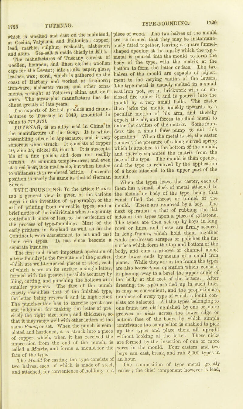 1795 TUTBNAG. TYPE-FOUNDINGj 1736 which is smelted and cast on the mainland, at Ceoina, Vnlpiona, and Follonlca; copper, lead, mai-ble, aulphm-, rock-salt, alabaster, and aliim. Sea-salt is made chiefly in Elba. The manufactures of Tuscany consist of woollen, hempen, and Utien cloths s woollen caps for the Levant; silli stuffs, paper, glass, leather, wax; coral, which is gathered on the coast of Barbary and worked at Leghorn; iron-ware, alabaster vases, and other orna- ments, wrought atVolteiTa; china and delft ware. The straw-plat manufaoture has de- clined greatly of late years. » The exports of British produce and manu- factures to Tuscany in 1849, amounted in value to 777,273i. TUTENAG, is an alloy used in China m the manufacture of the Gong. It is white, resembling silver in appearance, and is very sonorous when struck. It consists of copper 40, zinc 25, nickel 32, iron 3. It is suscepti- ble of a fine pohsh, and does not readily tarnish. At common temperatures, and even at a red,heat, it is malleable, but when heated to whiteness it is rendered brittle. The com - position is nearly the same as that of German Silver. TYPE-FOUNDING. In the article Pexnt- ING a general view is given of the various steps in the invention of typography, or the art of printing from moveable types, and a brief notice of the individuals whose ingenuity contributed, more or less, to the perfection of the process of type-founding. Most of the early printers, in England as well as on the Continent, were accustomed to cut and cast theu- own types. It has since become a separate business The first and most important operation of a type-foundry is the formation of the punches, which are well-tempered pieces of steel, each of which bears on its surface a single letter, formed with the greatest possible accuracy by filing, cutting, and punching the hollows with smaller punches. The face of the punch exactly resembles that of the finished type, the letter being reversed, and in high relief. The punch-cutter has to exercise great care and judgment for making the letter of pre- cisely the right size, form, and thickness, so that it may range well mth. other letters of the same FowU, or set. When the punch is com- pleted and hardened, it is struck into a piece of copper, which, when it has received the impression from the end of the punch, is called a Matrix, and forms a mould for the face of the type. The Mould for casting the type consists of two halves, each of which is made of steel, and attached, for convenience of holding, to a piece of wood. The two halves of tha mould ai-e so formed that they may be instantane- ously fitted together, leaving a square funnel- shaped openmg at the top, by wliich the type- metal is pom-ed into the mould to form the body of the type, with the matrix at the bottom to form the letter or face. The two halves of the mould are capable of adjust- ment to the varying widths of the letters. The type-metal is usually melted in a smaU cast-iron pot, set in brickwork with an en- closed fire under it, and is poured into the mould by a very small ladle. Th6 caster then jerks the mould quickly upwards by a peculiar motion of his arm, aUd thereby expels the ak, and forces the fliiid metal to enter the cavities of the matrix. Some foun- ders tise a small force-pump to aid this operation. When the metal is set, the caster removes the pressure of a long curved spring Which is attached to the bottom df the mould, and thereby separates the matrix from the face of the type. The mould is then opened, and the tj'pe is removed hy the application of a hook attached to the upper part of the mould. When the types leave the caster, each of them has a small block of metal attached to the shank,' or body of the type, being that which filled the throat or funnel of the mould. These are removed by a hoy. The next operation is that of rubbing the flat sides of the types upon a piece of gritstone. The types are then set up by boys in long rows or lines, and these are firmly secured in long frames, which hold them together wliile the dresser scrapes or polishes the flat surface which form the top and bottom of the body, and cuts a groove or channel along their lower ends by means of a small iron plane. While they are in the frame the types are also bearded, an operation which consists hi planing away to a bevel the upper angle of • the body at the feet of the letters^ After dressing, the types are tied up in such lines as may be convenient, and the proportionate^ numbers of every type of which a fouht con- sists are selected. All the types belonging to one fount are distinguished by one or more grooves or nicks across tlie lower edge or bottom face bf the body) by which simple contrivance the compositor is enabled to pick up the types and place them all upright without looking at the letter. These nicks are formed by the insertion of one or more wires in the mould. Eour casters and two boys can cast, break, and rub 2,000 types in an hour. The composition of type-metal greatly varies; the chief component however is lead,