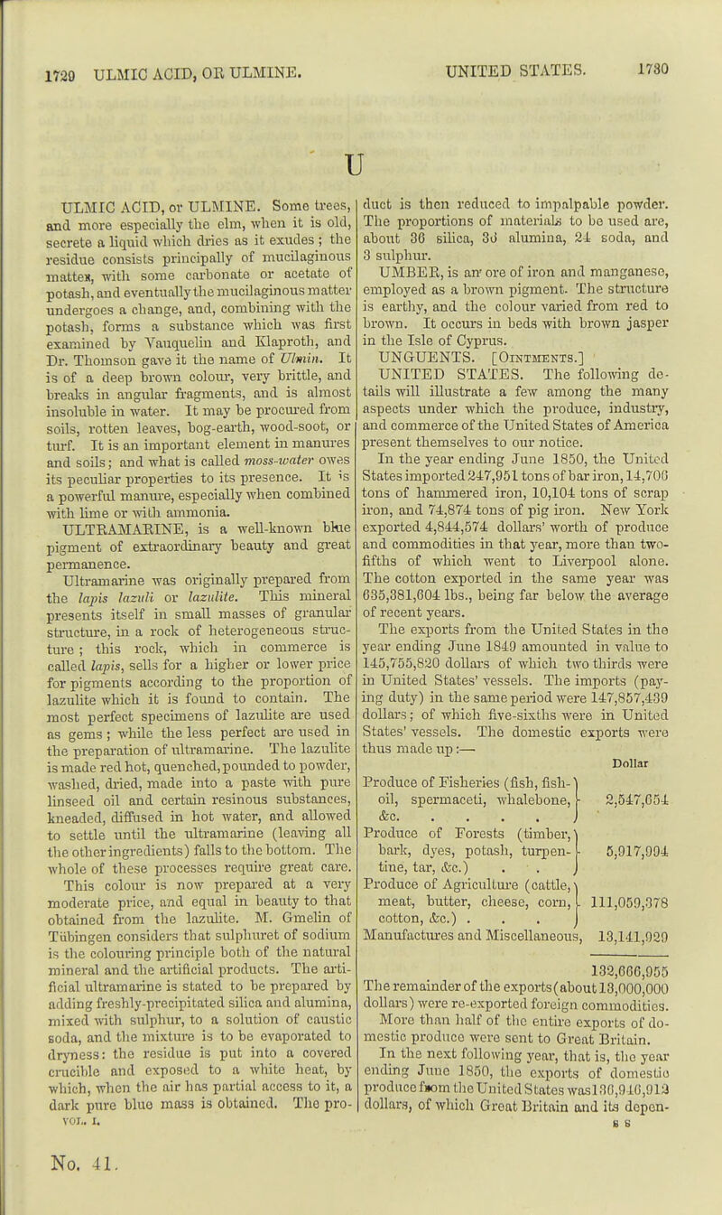 U ULMIC ACID, or ULMINE. Some trees, and more especially the elm, when it is old, secrete a liquid which di-ies as it exudes ; the residue consists principally of mucilaginous matteK, with some cai-bonate or acetate of potash, and eventually the mucilaginous matter undergoes a change, and, combining with the potash, forms a substance which was first examined by Vauquelin and Klaproth, and Dr. Thomson gave it the name of Ulmin. It is of a deep brown colour, very brittle, and brealcs in angular fragments, and is almost insoluble in water. It may be procm-ed from soils, rotten leaves, bog-eai-th, wood-soot, or txu-f. It is an important element in manures and soils; and what is called moss-ivater owes its pecuUar properties to its presence. It is a powerful maiwe, especially when combined with lime or ■with ammonia. ULTRAMARINE, is a well-known bkie pigment of extraordinary beauty and great pei-manence. Ultramarine was originally prepared from the lajns lazuli or lazulite. This mineral presents itself in small masses of granular sti-ucture, in a rock of heterogeneous struc- ture ; this rock, which in commerce is called lapis, sells for a higher or lower price for pigments according to the proportion of lazulite which it is found to contain. The most perfect specimens of lazuhte ai-e used as gems ; while the less perfect ai-e used in the preparation of ultramarine. The lazulite is made red hot, quenched, pounded to powder, washed, dried, made into a paste with pure linseed oil and certain resinous substances, kneaded, diffused in hot water, and allowed to settle until the ultramarine (leaving all the other ingredients) falls to the bottom. The whole of these processes require great care. This colour is now prepared at a very moderate price, and equal in beauty to that obtained from the lazulite. M. Gmelin of Tiibingen considers that sulpluu-et of sodium is the colouring principle both of the natural mineral and the artificial products. The arti- ficial ultramarine is stated to be prepared by adding freshly-precipitated silica and alumina, mixed with sulphur, to a solution of caustic soda, and the mixture is to be evaporated to dryness: the residue is put into a covered cracible and exposed to a white heat, by which, when the air has partial access to it, a dark pure bluo mass is obtained. The pro- VOI.. I. duct is then reduced to impalpable powder. The proportions of materials to be used are, about 36 silica, 3d alumina, 2-i soda, and 3 sulphur. UMBER, is an' ore of iron and manganese, employed as a brown pigment. The stnicture is earthy, and the colour varied from red to brown. It occurs in beds with brown jasper in the Isle of Cyprus. UNGUENTS. [OiNTJiEKTS.] UNITED STATES. The foUomng de- tails will illustrate a few among the many aspects under which the produce, industiy, and commerce of the United States of America present themselves to our notice. In the year ending June 1850, the United States imported 247,951 tons of bar iron, 14,700 tons of hammered iron, 10,104 tons of scrap iron, and 74,874 tons of pig u'on. New York exported 4,844,574 dollars' worth of produce and commodities in that j'ear, more than two- fifths of which went to Liverpool alone. The cotton exported in the same year was 635,381,604 lbs., being far below the average of recent years. The exports from the United States in the year ending June 1849 amounted in value to 145,755,820 dollars of which two thirds were in United States' vessels. The imports (pa}'- ing duty) in the same period were 147,857,439 dollars; of which five-sixths were in United States' vessels. The domestic exports were thus made up:— Dollar Produce of Fisheries (fish, fish- oil, spermaceti, whalebone, &c Produce of Forests (timber, bark, dyes, potash, turpen- tine, tar, &c.) . ■ . Produce of Agricultm-e (cattle, meat, butter, cheese, corn, 1 111,059,378 cotton, &c.) . . . j Manufactiu-es and Miscellaneous, 13,141,929 2,547,654 5,917,994 132,666,955 The remainder of the expoi-ts(about 13,000,000 dollars) were re-exported foreign commodities. More than half of the entire exports of do- mestic produce were sent to Great Britain. In the next following year, that is, the yeai- ending June 1850, the exports of domestic produce fnom the United States wasl30,946,912 dollars, of which Great Britain and its depen- 8 s No. 41.