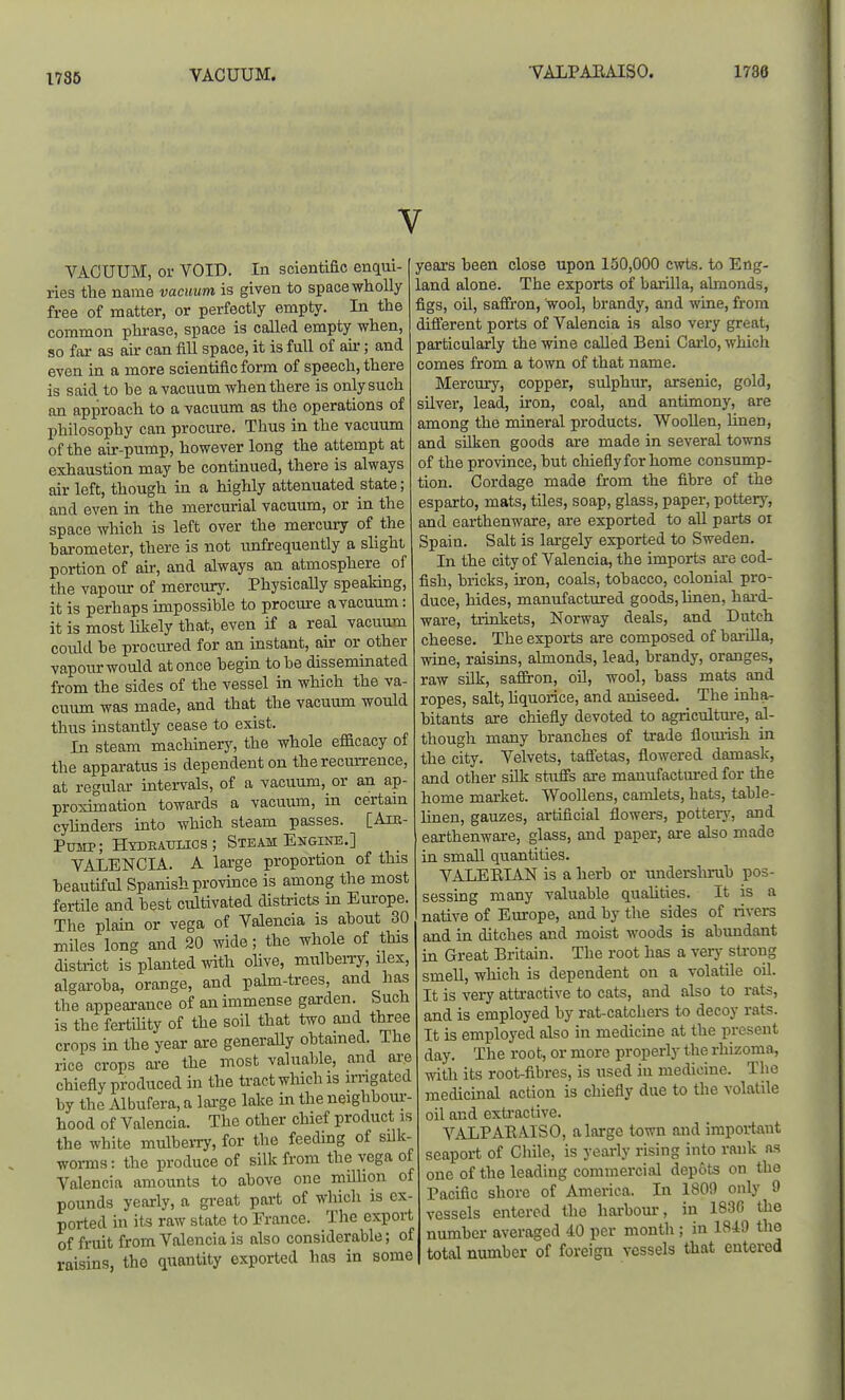1786 VACUUM. •VALPABAISO. 1786 V VACUUM, or VOID. In scientific enqui- ries the name vaciiim is given to space wholly- free of matter, or perfectly empty. In the common phrase, space is called empty when, so far as air can fill space, it is full of air; and even in a more scientific form of speech, there is said to he a vacuum when there is only such an approach to a vacuum as the operations of philosophy can procure. Thus in the vacuum of the air-pump, however long the attempt at exhaustion may be continued, there is always air left, though in a highly attenuated state; and even in the mercurial vacuum, or in the space which is left over the mercury of the barometer, there is not unfrequently a slight portion of air, and always an atmosphere of the vapour of mercury. Physically speaking, it is perhaps impossible to procure a vacuum: it is most likely that, even if a real vacuum could be procured for an instant, air or other vapour would at once begin to be disseminated from the sides of the vessel in which the va- cuum was made, and that the vacuum would thus instantly cease to exist. In steam machinery, the whole efficacy of the apparatus is dependent on the recurrence, at regular intervals, of a vacuum, or an ap- proximation towards a vacuum, in certam cylinders into which steam passes. [Am- Potip; Hydeaot-ics ; Steam Engine.] VALENCIA. A large proportion of this beautiful Spanish province is among the most fertile and best cultivated districts in Europe. The plain or vega of Valencia is about 30 miles long and 20 wide; the whole of this district is planted with olive, mulbeiTy, ilex, algaroba, orange, and palm-trees, and has the appearance of an immense garden. Such is the fertility of the soil that two and three crops in the year are generally obtained. The rice crops are the most valuable, and are chiefly produced in the tract which is irngated by the Albufera, a lai'ge lake in the neighboui-- hood of Valencia. The other chief product is the white mulberry, for the feeding of silk- woi-ms: the produce of silk from the vega of Valencia amounts to above one million of pounds yearly, a great part of which is ex- ported in its raw state to France. The export of fruit from Valencia is also considerable; of raisins, the quanUty exported has in some years been close upon 150,000 cwts. to Eng- land alone. The exports of barilla, almonds, figs, oil, saffron, wool, brandy, and wine, from different ports of Valencia is also very great, particularly the wine called Beni Carlo, which comes from a town of that name. Mercury, copper, sulphur, arsenic, gold, silver, lead, iron, coal, and antimony, are among the mineral products. Woollen, linen, and silken goods are made in several towns of the province, but chiefly for home consump- tion. Cordage made from the fibre of the esparto, mats, tiles, soap, glass, paper, pottery, and earthenware, are exported to all parts oi Spain. Salt is largely exported to Sweden. In the city of Valencia, the imports ai-e cod- fish, bricks, iron, coals, tobacco, colonial pro- duce, hides, manufactured goods, linen, hai-d- ware, trinkets, Norway deals, and Dutch cheese. The exports are composed of bai-iUa, wine, raisins, almonds, lead, brandy, oranges, raw silk, saffron, oil, wool, bass mats and ropes, salt, hquorice, and aniseed. The inha- bitants are chiefly devoted to agriculture, al- though many branches of trade flemish in the city. Velvets, taffetas, flowered damask, and other silk stuifs are manufactured for the home market. Woollens, camlets, hats, table- linen, gauzes, artificial flowers, potteiy, and earthenware, glass, and paper, are also made in small quantities. VALEEIAN is a herb or undershrub pos- sessing many valuable qualities. It is a native of Europe, and by the sides of rivers and in ditches and moist woods is abimdant hi Great Britain. The root has a very sti'ong smell, which is dependent on a volatile oil. It is very attractive to cats, and also to rats, and is employed by rat-catchei-s to decoy rats. It is employed also in medicine at the present day. The root, or more properly the rhizoma, with its root-fibres, is used in medicine. The medicinal action is chiefly due to the volatile oil and extractive. VALPABAISO, a large town and important seaport of Chile, is yearly rising into rank as one of the leading commercial depots on the Pacific shore of America. In 180!) only 9 vessels entered the harbour, in 1836 the number averaged 40 per month ; in 1849 the total number of foreign vessels that entered