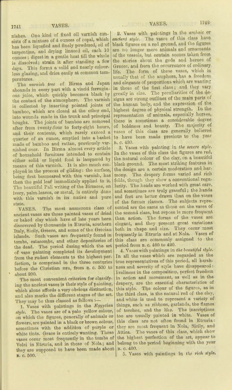 1741 VASES. nishes. Ono kind of fixed oil vamish con- sists of a mixture of 4 ounces of copal, which has been Uqnefied and finely powdered, oU of tm-pentiue, and di-ying linseed oil, each 10 ounces ; digest in a gentle heat till the whole is dissolved; sti-ain it after standing a few days. This forma a solid and nearly colour- less glazing, and dries easily at common tem- peratures. The varnish tree of Bu-ma and Japan abounds in every pai't with a viscid ferrugin- ous juioe, which quickly becomes black by the contact of the atmosphere. The varnish is collected by inserting pointed joints of bamboo, which are closed at the other end, into wounds made in the trunk and principal boughs. The joints of bamboo are removed after from twenty-fora: to forty-eight hom's, and their contents, which rarely exceed a quarter of an ounce, emptied into a basket made of bamboo and rattan, previously var- nished over. In Birma almost evei-y article of household furniture intended to contain either sohd or liquid food is lacquered by means of this varnish. It is also much em- ployed in the process of gilding: the surface, being first besmeared with this varnish, has then the gold leaf immediately apphed to it. The beautiful Pali writing of the Birmese, on ivory, palm-leaves, or metal, is entirely done with this varnish in its native and piu-e state. YASES. The most numerous class of ancient vases are those painted vases of dried or baked clay which have of late years been discovered by thousands in Etruria, southern Italy, Sicily, Greece, and some of the Grecian islands. Such vases are frequently found in tombs, catacombs, and other depositories of the dead. The period during which the art of vase painting completed its development from the rudest elements to the highest per- fection, is comprised in the three centuries before the Christian sera, from b. 0. 500 to about 200. The most convenient criterion for classify- ing the ancient vases is their style of painting, which alone affords a very obvious distinction, and also marks the different stages of the art. They may be thus classed as follows :— 1. Vases with paintings in the Egyptian style. The vases are of a pale yellow colour, on which tiie figures, generally of animals or flowers, ore painted in a black or brown colour, sometimes with the addition of purple or white tints. Grace is entirely wanting. These vases occur most frequently in the tombs of Volci in Etrm-ia, and in those of Nola; and they are supposed to have been made about B. c. 500. VASES, 17*8 3. Vases with paintings in the archaic or ancient sli/k: The vases of this class have black figures on a red ground, and the figures axe no longer more animals and ornaments of the vessels, but contain scones taken from the stories about the gods and heroes of Greece, and from the occurrences of ordinary life. The form of these yases, which is usually that of the amphora, has a freedom and elegance of proportions which are wanting in those of tiie first class; and they vai-y greatly in size. The pecuUarities of the de- signs are strong outlines of the main parts of the human body, and the expression of the highest degree of physical strength, In the representation of animals, especially horses, there is sometimes a considerable degree of boldness and beauty. The majority of vases of this class are generally believed to have been made previous to the year B. c. 430. 3. Vases with painting in ihe severe style. In the vases of this class the figures are red, the natural colour of the clay, on a beautiful black ground. The most striking features in the design are a certain moderation and har- mony. The drapery forms varied and rich folds, though they show a conventional regu- larity. The heads are worked with great cai-e, and sometimes are truly graceful; the hands and feet are better drawn than on the vases of the former classes. The subjects repre. sented are the same as those on the vases of the second class, but repose is more frequent than action. The forms of the vases are elegant, and they present great variations both in shape and size. They occur most frequently in Etrmia and at Nola. Vases of this class are commonly assigned to the period from B. o. 460 to 420. 4. Vases with paintings in the beautiful style. In all the vases which are regarded as the true representatives of this period, all hai'sh- ness and severity of style have disappeared: liveliness in the composition, perfect freedom in action and movement, as well as in the drapery, are the essential characteristics of this style. The colour of the figures, as in the third class, is the natural red of the oIbv, and white is used to represent a variety of things, such as ribbons, garlands, the flames of torches, and the like. The inscriptions too are usually painted in white. Vases of this class are not often found in Etruria: they are most frequent in Nola, Sicily, and Attica. The vases of this class, which show the highest perfection of the art, appear to belong to the period beginning with the year B. 0. 400.