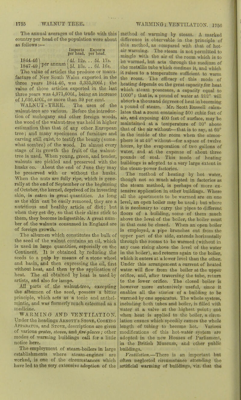 1755 WALNUT TREE. WARMINa J. VENTILATION. I75C The nnnual averages of the trade with this country per head of the population were about as follows:— Imports Exports per nead. per head. 1844-46 \ (Al. 12s. .. 61. 17s. 1847-49 J P^''^°'^™(5Z. 13s. .. 6/. 16s, Tlie value of articles the produce or manu- facture of New South Wales exported in the three years 1844-46, was 3,335,200/.; the value of those articles exported in the last three years was 4,971,600/., being an increase of 1,636,400/., or more than 39 per cent. WALNUT-TEEE. The uses of the walnut-tree ai-e various. Before the introduc- tion of mohogany and other foreign woods, the wood of the walnut-tree was held in higher estimation than that of any other European tree; and many specimens of furnitm-e and carving stiU exist, to testify the beauty (some- what sombre) of the wood. In almost every stage of its growth the fruit of the walnut- tree is used. When young, green, and tender, walnuts are pickled and preserved with the husks on. About the end of Jime they may be preserved with or without the husks. When the nuts are fully ripe, Avhich is gene- rally at the end of September or the beginning of October, the kernel, deprived of its investing sldn, is eaten in great quantities. As long as the sMn can be easily removed, they are a nutritious and healthy article of diet; but when they get dry, so that their skins stick to them, they become indigestible. A great num- ber of the walnuts consumed in England are of foreign growth. The albumen which constitutes the bulk of the seed of the walnut contains an oil, which is used in large quantities, especially on the Continent. It is obtained by reducing the seeds to a pulp by means of a stone wheel and basin, and then expressing the oil, first without heat, and then by the application of heat. The oil obtained by heat is used by artists, and also for lamps, AU parts of the walnut-tree, excepting the albumen of the seed, possess a bitter principle, which acts as a tonic and anthel- mintic, and was formerly much esteemed as a medicine. WARMING AND VENTILATION. Under the headings Aunott's Stove, Cooking Appaeatus, and Stove, descriptions are given of various gratos, xtoves, and Jire-places; other modes of warming buildings call for a little notice here. The emplojTnent of steam-boilers in large establishments where steam-engines are worked, is one of the circumstances which have led to the very extensive adoption of the method of wanning by steam. A marked difference is observable in the principle of this method, as compared mth that of hot- air warming. The steam is not permitted to mingle with the air of the room wliich is to be wai-med, but acta through the medium of the metallic tube which confines it, and which it raises to a temperature sufficient to wai-m the room. The efficacy of this mode of heating depends on the great capacity for heat which steam possesses, a capacity equal to 1000° J that is, a pound of water at 212° Avill absorb a thousand degrees of heat in becoming a pound of steam. Mr, Scott RusseU calcu- latea that a room containing 500 cubic feet of air, and exposing 400 feet of surface, may be maintained at a temperature of 20° above that of the air without—that is to say, at 60° in the inside of the room when the atmos- phere is at 40° without—for a space of twelve hours, by the evaporation of two gallons of water, and at the expense of about three pounds of coal. This mode of heating buildings is adopted to a very large extent in the steam-power factories. The method of heating by hot water, though not so much adopted in factories as the steam method, is perhaps of more ex- tensive appUcation in other buildings. Where all the apartments to be warmed are on one level, an open boiler may be used; but where it is necessary to carry the pipes to different floors of a building, some of them much above the level of the boiler, the boiler must in that case be closed, Wlien an open boiler is employed, a pipe branches out from the upper part of the side, extends horizontally through the rooms to be warmed (without in any case rising above the level of the water in the boiler), and returns again to the boiler, which it enters at a lower level than the other. Under this arrangement a current of heated water wiU flow from the boiler at the upper orifice, and, after traversing the tube, return to the lower orifice. The closed boiler is however more extensively useful, since it enables all tlie stories of a building to be warmed by one appai-atus. The whole system, including both tubes and boiler, is filled with water at a valve at the highest point; mix when heat is applied to the boiler, a circu- lation ensues which speedily causes the whole length of tubing to become hot. Vai-ious modifications of this hot-water system are adopted in the new Houses of Parliament, in the British ]\Iiiseum, and otlier pubhc buildings. Ventilation.—There is an important but often neglected circumstance attending the artificial warming of buildings, viz. that the