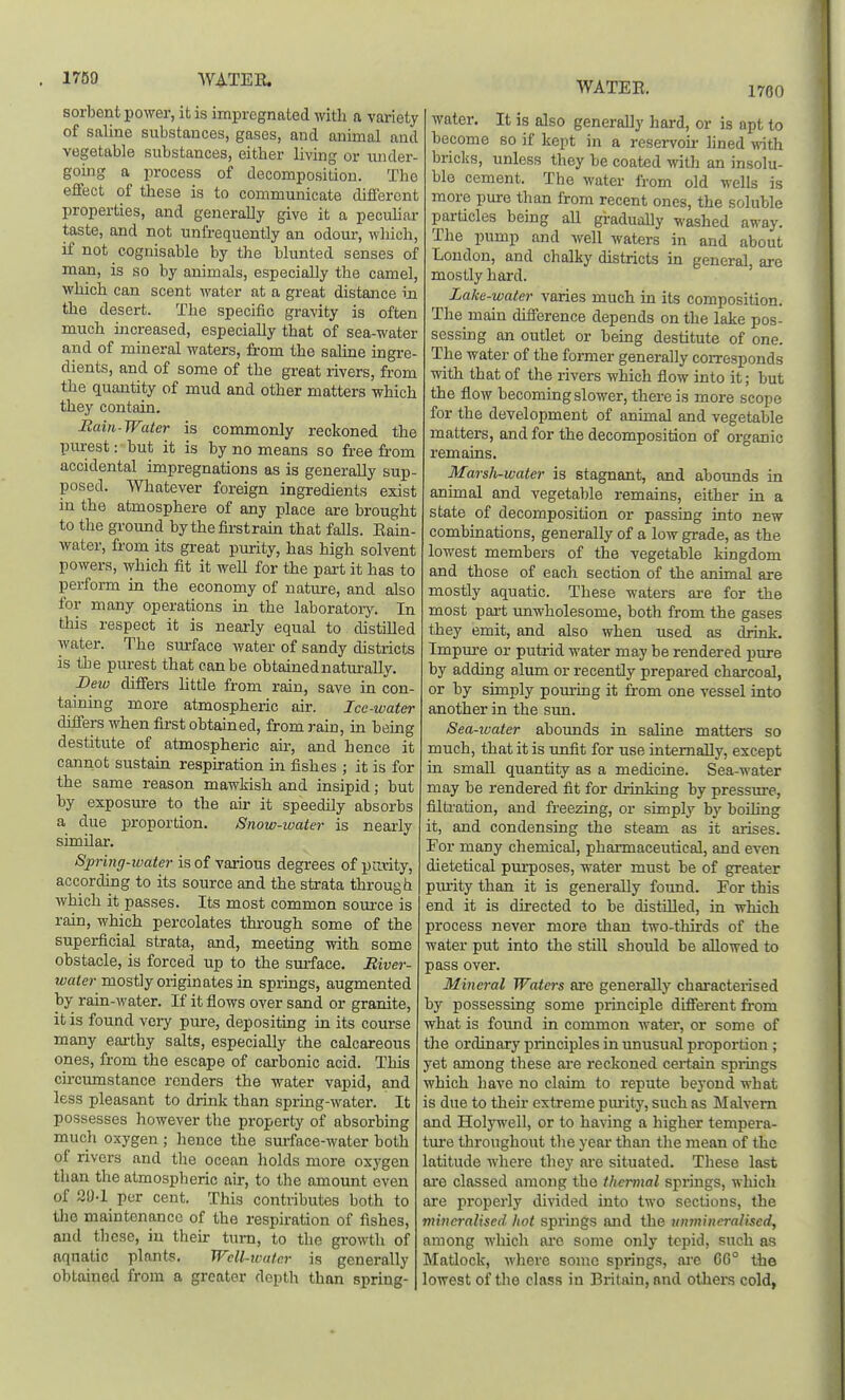 1789 WATEE. sorbent power, it is impregnated witli a variety of saline substances, gases, and animal and vegetable substances, either living or under- going a process of decomposition. The effect of these is to communicate different properties, and generally give it a peculiar taste, and not unfrequently an odour, wliich, if not cognisable by the blunted senses of man, is so by animals, especially the camel, which can scent water at a great distance in the desert. The specific gravity is often much increased, especially that of sea-water and of mineral waters, from the saline ingre- dients, and of some of the great rivers, from the quantity of mud and other matters which they contain. Raiti-Watcr is commonly reckoned the purest: but it is by no means so free from accidental impregnations as is generally sup- posed. Whatever foreign ingredients exist in the atmosphere of any place are brought to the ground bythefirstrain that falls. Eam- water, from its great purity, has high solvent powers, which fit it well for the part it has to perform in the economy of nature, and also for many operations in the laboratory. In tliis respect it is neai-ly equal to distUled water. The surface water of sandy districts is the purest that can be obtainednatxirally, Deiu differs little from rain, save in con- taining more atmospheric air. Ice-water differs when first obtained, from rain, in being destitute of atmospheric air, and hence it cannot sustain respiration in fishes ; it is for the same reason mawMsh and insipid; but by exposure to the air it speedily absorbs a due proportion. Snow-water is nearly similar. Spring-water is of various degrees of parity, according to its source and the strata through which it passes. Its most common soui'ce is rain, which percolates through some of the superficial strata, and, meeting with some obstacle, is forced up to the surface. River- water mostly originates in springs, augmented by rain-water. If it flows over sand or granite, it is found very pure, depositing in its course many eai-thy salts, especially the calcareous ones, from the escape of carbonic acid. This circumstance renders the water vapid, and less pleasant to drink than spring-water. It possesses however the property of absorbing much oxygen ; hence the surface-water both of rivers and the ocean holds more oxygen than the atmospheric air, to the amount even of 21}-1 per cent. This contributes both to the maintenance of the respiration of fishes, and these, iu their turn, to the growth of aquatic plants. Well-water is generally obtained from a greater depth than spring- WATEE. 1760 water. It is also generally hard, or is apt to become so if kept in a reservou- lined with bricks, unless they be coated with an insolu- ble cement. The water from old wells is more pure than from recent ones, the soluble particles bemg aU graduaUy washed away. The pump and well waters in and about Loudon, and chalky districts in general, are mostly hard. Lake-water varies much in its composition. The main difference depends on the lake pos- sessuDg an outlet or being destitute of one. The water of the former generally corresponds with that of the rivers which flow into it; but the flow becoming slower, there is more scope for the development of animal and vegetable matters, and for the decomposition of organic remains. Marsh-water is stagnant, and abounds in animal and vegetable remains, either in a state of decomposition or passing into new combinations, generally of a low grade, as the lowest members of the vegetable kingdom and those of each section of the animal are mostly aquatic. These waters ai-e for the most part unwholesome, both from the gases they emit, and also when used as drink. Impure or putrid water may be rendered pure by adding aliun or recently prepared charcoal, or by simply pom-ing it from one vessel into another in the sun. Sea-ivater abounds in saline matters so much, that it is unfit for use internally, except in small quantity as a medicine. Sea-water may be rendered fit for drinking by pressure, filtration, and freezing, or simply by boiling it, and condensing the steam as it arises. Eor many chemical, phaiTnaceutical, and even dietetical pm-poses, water must be of greater purity than it is generally found. For this end it is directed to be distilled, in which process never more than two-thirds of the water put into the still should be allowed to pass over. Mineral Waters are generally characterised by possessing some principle different from what is found in common water, or some of the ordinary principles in unusual proportion ; yet among these are reckoned certain springs which have no claim to repute bej'ond what is due to their extreme purity, such as Malvern and HoljTvell, or to having a higher tempera- tm'e throughout the year than the mean of the latitude where they are situated. These last are classed among the thermal springs, which are properly divided into two sections, the mineralised hot springs and the mimineralised, among which are some only tepid, such as Matlock, Avliere some springs, are 06° the lowest of the class in Britain, and others cold,