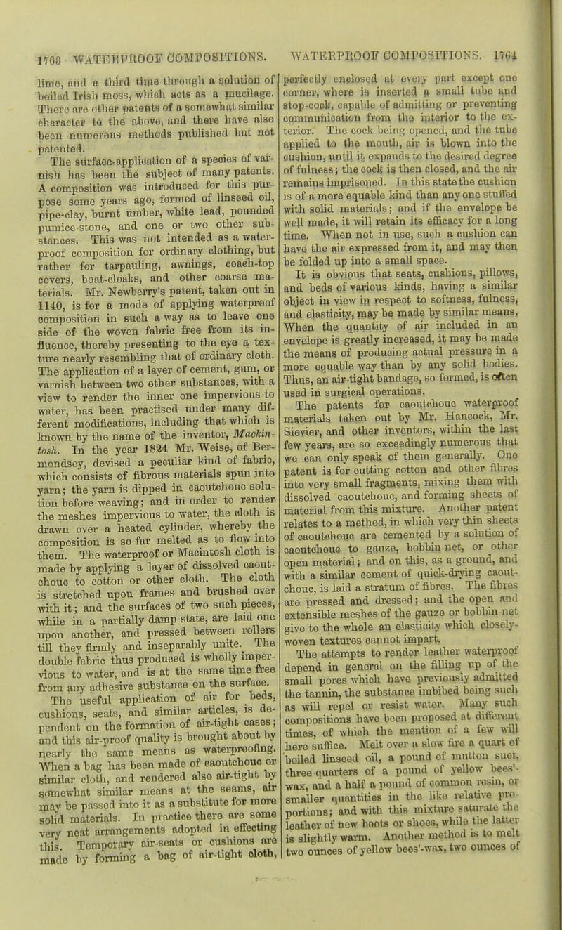 limo, aud a third time tlirongli a golution of boilud Irisli moss, which acts as a mucilage. Tliero are other patents of a somewhat similar character to the above, and there have also been numerous methods published but not patented. The surface-application of a speoies of var- nish has been the subject of many patents. A composition was introduced for this pur- pose some yeai's ago, formed of linseed oil, pipe-clay, burnt umber, white lead, pounded pmnice stone, and one or two other sub- stances. This was not intended as a water- proof composition for ordinaiy clothing, but rather for tarpauling, awnings, coach-top covers, boat-cloalcs, and other coarse ma- terials. Mr. Newberry's patent, taken out in 1140, is for a mode of applying waterproof composition in such away as to leave one side of the woven fabric free from its in- fluence, thereby presenting to the eye a tex- ture nearly resembling that of ordinary cloth. The application of a layer of cement, gura, or varnish between two other substances, with a view to render the inner one impervious to water, has been practised under many dif- ferent modifications, including that which is known by the name of the inventor, Mackin- tosh. In the year 1824 Mr. Weise, of Ber- mondsey, devised a peculiar kind of fabric, which consists of fibrous materials spun into yarn; the yarn is dipped in caoutchouc solu- tion before wea^nng; and in order to render the meshes impervious to water, the cloth is drawn over a heated cyhnder, whereby the composition is so far melted as to flow into them. The waterproof or Macintosh cloth is made by applymg a layer of dissolved caout- chouc to cotton or other cloth. The cloth is stretched upon frames aud brushed over with it; and the surfaces of two such pieces, while in a partially damp state, are laid one tipon another, and pressed between rollers till they firmly and inseparably unite. The double fabric thus produced is wholly imper- vious to water, and is at the same tmie free from any adhesive substance on the surface. The useful application of air for beds, cushions, seats, and similar articles, is de- pendent on the formation of aur-tight cases; and this air-proof quality is brought about by nearly the same means as watei-prooflng. men a bag has been made of caoutchouc or similar cloth, and rendered also au--tight by somewhat similar means at the seams, air may be passed into it as a substitute for more sohd materials. In practice there ai-e some verj' neat aiTangements adopted in effecting this Temporarv air-seats or cushions are made by forming a bog of air-tight oloth, perfectly enclosed at every part except one corner, where is inserted ft fjmall tube aud stop-cock, capable of admitting or preventing communication from the interior to tlie ex- terior. The cock being opened, and tlie tube applied to the mouth, aiv is blown into the cushion, until it expands to the desired degree of fulness; the cock is then closed, and the au- remains imprisoned. In this state the cushion is of a more equable kind than any one stuffed with solid materials; and if the envelope be well made, it wUl retain its efficacy for a long time. When not in use, such a cushion can have the air expressed from it, and may then be folded up into a small space. It is obvious that seats, cushions, pillows, and beds of various kinds, having a similar- object in view in respect to softness, fulness, and elasticity, may be made by similar nieans. When the quantity of ah- included in an envelope is greatly increased, it may be niade the means of producing actual pressure in a more equable way than by any sohd bodies. Thus, an an--tight bandage, so formed, is often used in surgical operations. The patents for caoutchouc waterproof materials talten out by Mr. Hancock, Mr. Sievier, and other inveptors, within the last few yeai's, are so exceedingly numerous that we can only speak of them generally. Oue patent is for cutting cotton and other fibres into very small fragments, mixing them with dissolved caoutchouc, and forming sheets of material from this mixture. Another patent relates to a method, in which very thin sheets of caoutchouc ai-e cemented by a solution of caoutchouc to gauze, bobbm net, or other open material; and on this, as a ground, and with a similai' cement of quick-drying caout- chouc, is laid a stratum of fibres. The fibres are pressed and di-essed; and the open and extensible meshes of the gauze or bobbin-net give to the whole an elasticity which closely- woven textm-es cannot impart. The attempts to render leather waterproof depend in general on the filhng up of the small pores which have pre\iously admitted the tannin, the substance imbibed being such as win repel or resist water. Many such compositions have been proposed at difiereut times, of which the mention of a few wUl here suffice. Melt over a slow fire n quai-fc of boiled linseed oil, a pound of mutton suet, three quarters of a pound of yellow bees'- wax, and a half a pound of common resui, or smaller quantities in the hke relative pro portions; and with this mixtiu^e saturate the leather of hew boots or shoes, while the latter is slightly warm. Another method is to melt two ounces of yeUow beos'-wax, two ounces of