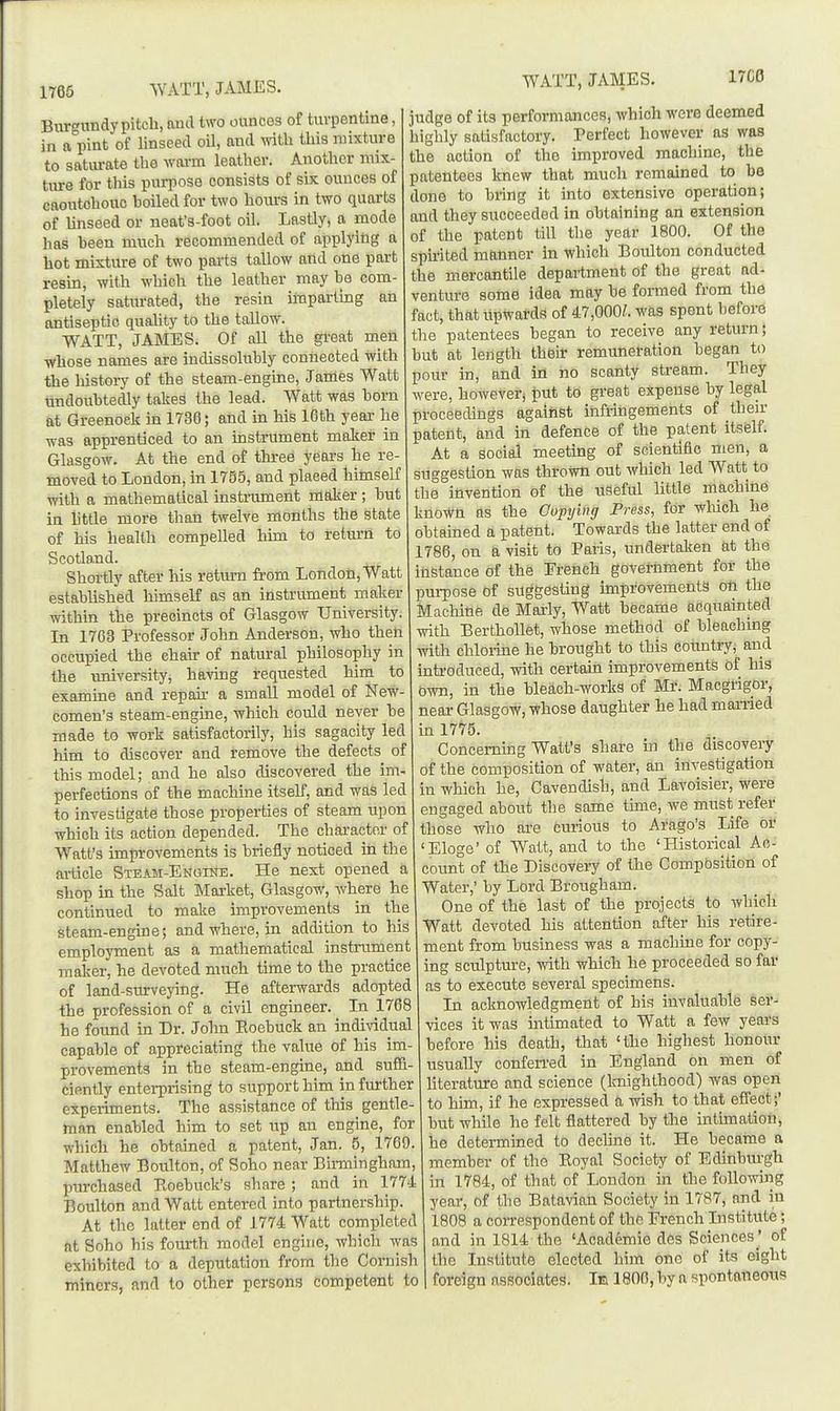 1765 WATT, JAMES. Burgiindy pitch, and two ounces of turpentine, in a-pint of linseed oil, and mtli this mixture to saturate the wai-m leather. Another mix- ture for this purpose consists of six ounces of caoutchouc boiled for two hours in two quarts of Unseed or neat's-foot oil. Lastly, a mode has been much recommended of applying a hot mixture of two parts tallow and one part resin, with which the leather may be com- pletely saturated, the resin imparting an antiseptic quahty to the tallow. WATT, JAMES. Of all the great men whose names are indissolubly connected with the history of the steam-engine, J antes Watt undoubtedly takes the lead. Watt was born at Greenock in 1736; and in his 16th year he was apprenticed to an instrument maker in Glasgow. At the end of three years he re- moved to London, in 1755, and placed himself with a mathematical instrument maker ; but in little more than twelve months the state of his health compelled him to return to Scotland. Shortly after his return from London, Watt established himself as an instrument maker within the precincts of Glasgow University. In 1763 Professor John Anderson, who then occupied the chair of natural philosophy in the university, having requested him to examine and repau- a small model of New- comen's steam-engine, which could never be made to work satisfactorily, his sagacity led him to discover and remove the defects of this model; and he also discovered the im. perfections of the machine itself, and was led to investigate those properties of steam upon which its action depended. The chai-actnr of Watt's improvements is briefly noticed in the article Steam-Engine. He next opened a shop in the Salt Market, Glasgow, where he continued to make improvements in the steam-engine; and where, in addition to his employment as a mathematical instrument maker, he devoted much time to the practice of land-surveying. He afterwards adopted the profession of a civil engineer. In 1768 he found in Dr. John Eoebuck an individual capable of appreciating the value of his im- provements in the steam-engine, and suffi- ciently enterprising to support him in further experiments. The assistance of this gentle- man enabled him to set up an engine, for which he obtained a patent, Jan. 5, 1769. Matthew Boulton, of Soho near Birmingham, Ijurchased Boebuck's share ; and in 1774 Boulton and Watt entered into partnership. At the latter end of 1774 Watt completed at Soho his fourth model engine, which was exhibited to a deputation from the Cornish miners, and to other persons competent to WATT, JAMES. 17C0 judge of its performances, which were deemed highly satisfactory. Perfect however as was the action of the improved machine, tlie patentees knew that much remained to be done to bring it into extensive operation; and they succeeded in obtaining an extension of the patent till tlie year 1800. Of the sphited manner in which Boulton conducted the mercantile department of the great ad- venture some idea may be formed from the fact, thatupwatds of 47,000Z. was spent before the patentees began to receive any return; but at length their remuneration began to pour in, and in no scanty stream. They were, however, put to great expense by legal proceedings against infringements of then- patent, and in defence of the patent itself. At a social meeting of scientific men, a suggestion was thrown out Avhich led Watt to the invention of the useful little machine known as the Copying Press, for -which he obtained a patent. Towards the latter end of 1786, on a visit to Paris, undertaken at the instance of the French government for the purpose of suggesting improvements oti the Machine de Marly, Watt became acquainted with Berthollet, whose method of bleaching with chloiine he brought to this country, and introduced, with certain improvements of his own, in the bleach-works of Mr. Macgrigor, near Glasgow, whose daughter he had maiiied in 1775. Concerning Watt's share in the discovery of the composition of water, an investigation in which he. Cavendish, and Lavoisier, were engaged about the same time, we must refer those who are curious to Arago's Life or 'Eloge' of Watt, and to the 'Historical Ac- count of the Discovery of the Compbsition of Water,' by Lord Brougham. One of the last of the projects to which Watt devoted his attention after his retire- ment from business was a machine for copy- ing sculpture, with which he proceeded so far as to execute several specimens. In acknowledgment of his invaluable ser- vices it was intimated to Watt a few years before Ms death, that 'the highest honour usually confen-ed in England on men of Uterature and science (knighthood) was open to him, if he expressed a wish to that effect;' but while he felt flattered by the intimation, he determined to dechne it. He became a member of the Eoyal Society of Edinburgh in 1784, of that of London in the followiiig year, of the Batavian Society in 1787, and in 1808 a correspondent of the French Institute; and in 1814 the 'Academie des Sciences ' of the Institute elected him one of its eight foreign associates. Ie 1806, by a spontaneous