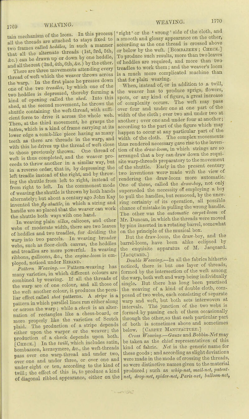 1709 tain mechanism of the loom. I^ ^his process all tlie threads ai-e attached to stays fixed to t.v-0 frames called heddles, in such a manner that an the alternate tlireads (1st, 3rd, oth, &c ) can be drawn up or down by one heddle, and alltherest (2nd, 4th, Gth, &c.) by the other. There are three movements attending every thread of weft which the weaver throws across the warp. In the first place he presses down one of the two treadles, by which one of the two heddles is depressed, thereby formmg a kind of opening called the shed. Into this shed, at the second movement, he throws the shuttle containing the weft-thread, with suffi- cient force to drive it across the whole web. Then, at the thkd movement, he grasps the latten, which is a kind of frame caiTying at its lower edge a comb-hke piece havmg as many teeth as there are threads in the warp, and ■svith this he drives up the thread of weft close to those previously thrown. One thread of weft is thus completed, and the weaver pro- ceeds to throw another in a similar way, but in a reverse order, that is, by depressing the left treadle instead of the right, and by throw- ing the shuttle from left to right, instead of from right to left. In the commonest mode of wearing the shuttle is thrown by both hands alternately; but about a centmTago John Kay invented the fly-shuttle, in which a string and handle ■ere so placed that the weaver can work the shuttle both ways with one hand. In weaving plain silks, calicoes, and other webs of moderate width, there are two leaves of heddles and two treadles, for dividing the warp into two parcels. In weaving broader webs, such as floor-cloth canvas, the heddles and treadles are more powerful. In weavuig ribbons, galloons, &c., the engine-loom is em- ployed, noticed under Kiband. Pattern Weaving. — Pattern-weaving has many varieties, in which different colours are combined by weaving. If all the threads of the warp are of one colour, and all those of the weft another colom-, it produces the pecu- liar effect called shot patterns. A stripe is a pattern m which parallel Hues run either along or across the warp ; while a check is an alter- nation of rectangles like a chess-board, or more properly hke the varieties of Scotch plaid. The production of a stripe depends either upon the warper or the weaver; the production of a check depends upon both. [Check.] In the twill, which includes satin, bombazeen, kerzeymere, &c., the weft-threads pass over one warp-thrcad and under two, over one and under three, or over one and under eight or ten, according to the kind of twill; the effect of this is, to produce a kind of diagonal ribbed appearance, either on the ' right' or the ' wrong ' side of the cloth, and a smooth and glossy appearance on the other, according as the one thread is crossed above or below by the weft. [Bombazeen ; Check.] To produce such results, more than two leaves of heddles are required, and more than two treadles to work them; and the weaver's loom is a much more compUcated machine than that for plain weaving. When, instead of, or in addition to a twill, the weaver has to produce sprigs, flowers, spots, or any kind of figm-e, a great increase of complexity occurs. The weft may pass over four and under one at one part of the •ividth of the cloth; over two and under two at another; over one and under four at another; according to the part of the figure which may happen to occur at any particular part of the width of the cloth. The complex movements thus rendered necessary gave rise to the inven- tion of the draiv-loom, in which strings are so arranged that a boy can draw down the requi- site wai-p-threads prepai-atory to the movement of the shuttle. Early in the present century two inventions were* made with the view of rendering the draw-loom more automatic. One of these, called the draio-boy, not onlj superseded the necessity of employing a boj to pnU the handles, but removed, by the uner- ring certainty of its operation, all possible chance of mistake in pulhng the wrong handle. The other was the automatic carpet-loom of Mr. Duncan, in which the threads were moved by pins inserted in a rotating baiTel, somewhat on the principle of the musical box. But the draw-loom, the draw-boy, and the barrel-loom, have been ahke eclipsed by the exquisite apparatus of M. Jacquard. Jacquaed.] Double Weaving.—hi all the fabrics hitherto noticed, there is but one layer of threads, formed by the intersection of the weft among the warp, both weft and warp being individually single. But there has long been practised the weaving of a land of double cloth, com- posed of two webs, each consisting of separate warp and weft, but both sets interwoven at intervals. The junction of the two webs is formed by passing each of them occasionally through the other, so that each particular part of both is sometimes above and sometimes below. [Carpet Manufacture.] Cross Weaving.—Gauze and Bohhin-Net may be taken as the chief representatives of this kind of fabric. Net is the generic name for these goods; and according as slight deviations were made in the mode of crossing the threads, so were distinctive names given to the material produced ; such as whip-nct, mail-net, patent- net, drop-net, spider-net, Paris-net, halloon-nct,