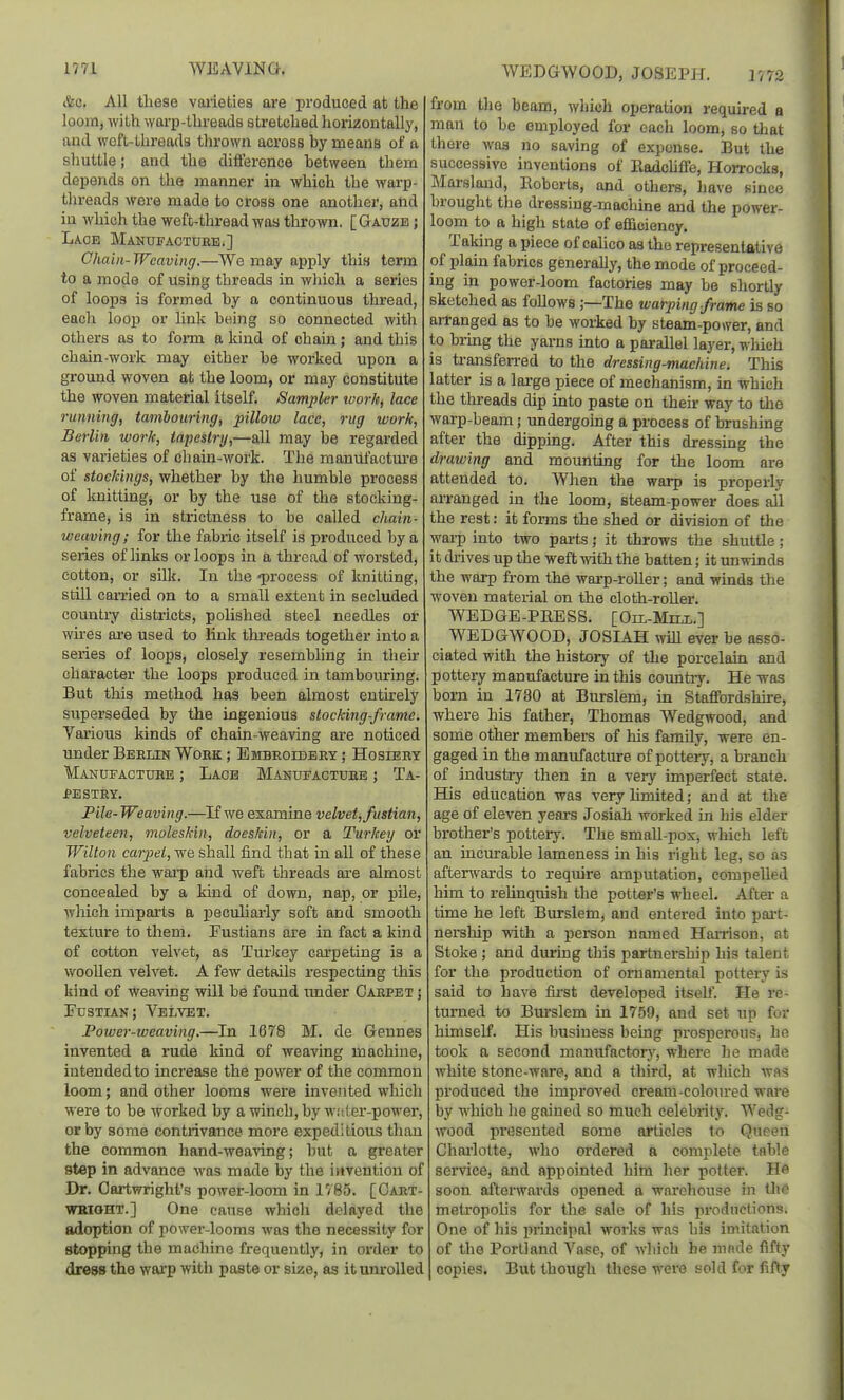 WEDGWOOD, JOSEPH. 1772 &c. All these vaiieties are produced at the loom, with wai-p-threads streLched horizontally, and weft-threads thrown across hy means of a shuttle; and the diflerence hetween them depends on the manner in which the warp- threads were made to cross one another, and in which the weft-thread was thrown. [Gauze ; Lace Manufactuee.] Chain-Weaving.—We may apply this term to a mode of using threads in which a series of loops is formed hy a continuous thread, each loop or link heing so connected with others as to form a kind of chain; and this chain-work may either he worked upon a ground woven at the loom, or may constitute the woven material itself. Sampler work, lace running, tambouring, pillotv lace, rug work, Berlin work, tapestry,—all may be regarded as varieties of chain-work. The manufactm-e of stockings, whether hy the humble process of knitting, or by the use of the stocking- frame, is in strictness to be called chain- iveaving; for the fabric itself is pi'oduced by a series of links or loops in a thread of worsted, cotton, or silk. In the -process of knitting, still caa-ried on to a small extent in secluded counti'y districts, polished steel needles or wires are used to link threads together into a series of loops, closely resembling in their character the loops produced in tambouring. But this method has been almost entirely superseded by the ingenious stocking-frame. Various kinds of chain-weaving are noticed imder Beelin Woek ; Embeoidbey ; Hosieey Manufactuee ; Lace Manufactuee ; Ta- PESTEY. File- Weaving.—If we examine velvet,fustian, velveteen, moleskin, doeskin, or a Turkey or Wilton carpel, we shall find that in all of these fabrics the warp and weft threads are almost concealed by a kind of down, nap, or pile, which imparts a peculiarly soft and smooth texture to them. Fustians are in fact a kind of cotton velvet, as Turkey carpeting is a wooUen velvet. A few details respecting this kind of weaving will be found under Caepet ; Fustian; Velvet. Power-weaving.—In 1678 M. de Gennes invented a rude kind of weaving machine, intended to increase the power of the common loom; and other looms were invented which were to be worked by awinch,by w.-iter-power, or by some contrivance more expeditious than the common hand-weaving; but a greater step in advance was made by the invention of Dr. Oartwright's power-loom in 1785. [Gaet- WBIOHT.] One cause which delayed the adoption of power-looms was the necessity for stopping the machine frequently, in order to dress the wai'P with paste or size, as it um'olled from the beam, which operation required a man to be employed for eacli loom, so that there was no saving of expense. But the successive inventions of Radchffe, Horrocks, Marsland, Hoberts, and others, have since brought the dressing-machine and the power- loom to a high state of efficiency. Taking a piece of cahco as the representative of plain fabrics generally, the mode of proceed- ing in power-loom factories may be shortly sketched as follows ;—The warping-frame is so aiTanged as to be worked by steam-power, and to biing the yarns into a parallel layer, which is transfen-ed to the dressing-machine. Tliis latter is a large piece of mechanism, in which the tln-eads dip into paste on their way to the warp-beam; undergomg a process of brushing after the dipping. After this dressing the drawing and mounting for the loom are attended to. When the warp is properly arranged in the loom, steam-power does all the rest: it fonns the shed or division of the wai-p into two paiis; it throws the shuttle; it chives up the weft with the batten; it unwinds the warp from the warp-roller; and winds the woven material on the cloth-roUer. ■\VEDGE-PRESS. [Oh-Mill.] WEDGWOOD, JOSIAH will ever be asso- ciated with the history of the porcelain and pottery manufacture in this country. He was born in 1730 at Burslem, in Staffordshire, where his father, Thomas Wedgwood, and some other members of his family, were en- gaged in the manufacture of pottery, a branch of industry then in a very imperfect state. His education was very limited; and at the age of eleven years Josiah worked in his elder brother's pottery. The smaU-pox, which left an incurable lameness in his right leg, so as afterwards to require amputation, compelled him to reUnquish the potter's wheel. After a time he left Burslem, and entered into pai-t- nership with a person named HaiTison, at Stoke; and during this partnership his talent for the production of ornamental pottery is said to have first developed itself. He re- turned to Burslem in 1759, and set up for himself. His business being prosperous, ho took a second manufactorj', where he made white stone-ware, and a third, at which was produced the improved cream-coloin-ed wai-e by which he gained so much celebrity. Wedg- wood presented some articles to Queen Chai-lolte, who ordered a complete table service, and appointed him her potter. He soon afterwards opened a wnrcliouse in UiG metropolis for the sale of his productions. One of his principal works was his imitation of the Portland Vase, of which he made fifty copies. But though these were sold for fifty