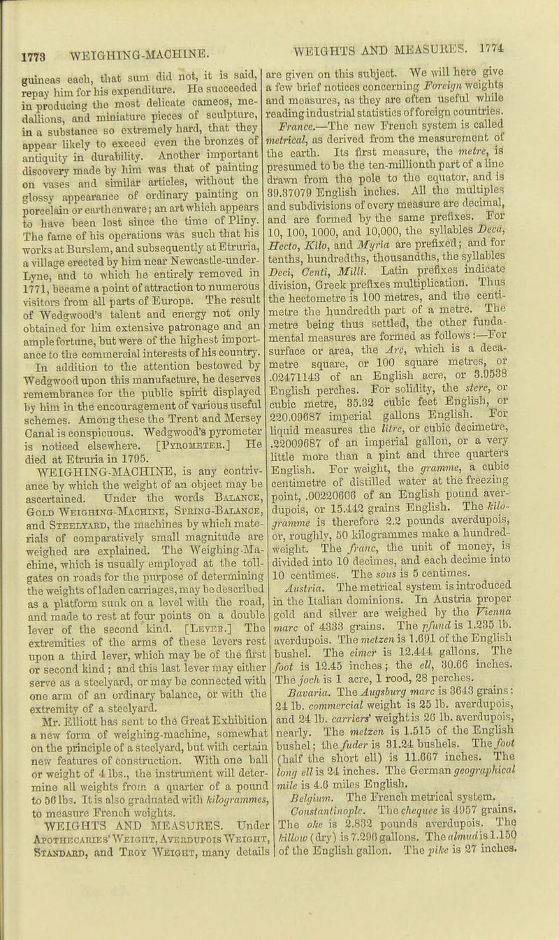 1773 WEIGHING-MACHINE. guineas each, that svun did not, it is said, repay him for his espendititre. He succeeded in producing the most delicate cameos, me- dallions, and miniature pieces of sculpture, in a substance so extremely hard, that they appear likely to exceed even the bronzes of antiquity in durability. Another important discovery made by him was that of painting on vases and similar ai-ticles, without the glossy appearance of ordinary painting on porcelain or earthenware; an art which appears to have been lost since the time of Pliny. The fame of his operations was such that his works at Burslem, and subsequently at Etruiia, a callage erected by him near Newcastle-tmder- Lyne, and to which he entirely removed in 1771, became a point of attraction to numerous \'isitors from all parts of Europe. The result of Wedgwood's talent and energy not only obtained for him extensive patronage and an ample fortune, but were of the highest import- ance to the commercial interests of his country. In addition to the attention bestowed by Wedgwood upon this manufactui-e, he deserves remembrance for the public spirit displayed by him in the encouragement of various useful schemes. Among these the Trent and Mersey Canal is conspicuous. Wedgwood's pyrometer is noticed elsewhere. [Pykometek.] He died at Etruria in 1795. WEIGHING-MACHINE, is any contriv- ance by which the weight of an object may be ascertained. Under the words Balance, Gold Weighing-Machine, SmiNG-BALANCE, and Steelyaud, the machines by which mate- rials of comparatively small magnitude are weighed are explained. The Weighing-Ma- chine, which is usually employed at the toll- gates on roads for the purpose of determining the weights of laden carriages, may be described as a platform sunk on a level with the road, and made to rest at four points on a double lever of the second land. [Leveb,] The extremities of the arms of these levers rest upon a third lever, which may be of the fli'st or second kind; and this last lever may either sers^e as a steelyard, or may be connected with one arm of an ordinary balance, or with the extremity of a steelyard. Mr. Elliott has sent to the Great Exhibition a new form of weighing-machine, somewhat on the principle of a steelyai'd, but with certain new features of construction. With one ball or weight of 4 lbs., the instriunent wUl deter- mine all weights from a quarter of a poimd to 56 lbs. It is also graduated with kilogrammes, to measure Erench weights. WEIGHTS AND MEASURES. Under APOTIIECAllIES'WEIGnT, AVERDUrOIsAVEIGnT, Standabd, and Teoy Weight, many details WEIGHTS AND MEASUllES. 1774 are given on this subject. We will here give a few brief notices concerning Foreign weiglits and measures, as they are often useful while reading industiial statistics of foreign countries. France.—The new Erench system is called vietncal, as derived from the measurement of the earth. Its first measure, the metre, iS presumed to he the ten-milUonth part of a line drawn from the pole to the equator, and is 39.37079 Enghsh inches. All the multiples and subdivisions of every measure are decimal, and are formed by the same prefixes. For 10, 100, 1000, and 10,000, the syllables JDeca, Hecto, Kilo, and Myria are prefixed; and for tenths, hundredths, thousandths, the syllables Deci, Centi, Milli. Latin prefixes indicate division, Greek prefixes multiplication. Thus the hectometre is 100 metres, and the centi- metre the hundredth part of a metre. The metre being thus settled, the other funda- mental measures are formed as follows:—^Eor surface or ai-ea, the Are, which is a deca- metre square, or 100 square metres, or .02471143 of an English acre, or 3.9538 EngUsh perches. Eor solidity, the stere, or cubic metre, 35.32 cubic feet English, or 220.09687 imperial gallons English. Eor liquid measures the Hire, or cubic decimetre, .22009687 of an imperial gallon, or a very little more than a pint and three quarters Enghsh. Eor weight, the gramme, a cubic centimetre of distilled water at the freezing point, .00220606 of an English pound aver- dupois, or 15.442 grains Enghsh. The Idlo- gramme is therefore 2.2 pounds averdupois, or, roughly, 50 kilogrammes make a hundred- weight. The franc, the unit of money, is divided into 10 decimes, and each decime into 10 centimes. The sous is 5 centimes. Austria. The metrical system is introduced in the Italian dominions. In Austria proper gold and sUver are weighed by the Vienna marc of 4333 gi'ains. The pfund is 1.235 lb. averdupois. The metzen is 1.691 of the English bushel. The eimer is 12.444 gallons. The foot is 12.45 inches; the ell, 30.06 inches. The joch is 1 acre, 1 rood, 28 perches. Bavaria. The Augsburg marc is 3643 grains; 24 lb. commercial weight is 25 lb. averdupois, and 24 lb. carriers' weight is 20 lb. averdupois, nearly. The metzen is 1.515 of the English bushel; the fuder is 31.24 bushels. The foot (half the short ell) is 11.607 inches. The long ell is 24 inches. The German geographical mile is 4.6 miles English. Belgium. The French metrical system. Oonstanlinoplc. Tlie chcquce is 4957 grains. The o/ce is 2.832 pounds averdupois. The fallow (dry) is 7.290 gallons. The «/'m»rfis 1.150 of the English gallon. The piVce is 27 inches.