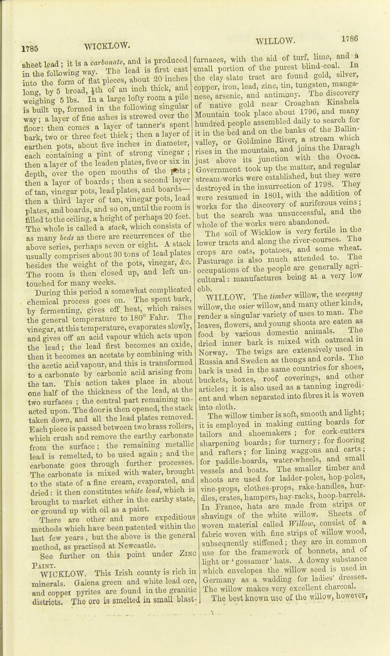 \VICKLOW. WILLOW. 1786 sheet lead; it is a carbonate, and i3 produced in the following way. The lead is first cast into the form of flat pieces, about 20 inches long hy 5 broad, ^th of an inch thick, and weighing 5 lbs. In a loi-ge lofty room a pUe is built up, formed in the foUowmg singular way; a layer of fine ashes is strewed over the floor: then comes a layer of tanner's spent bai-k, two or three feet thick; then a layer of earthen pots, about five inches m diameter, each containmg a pint of strong vinegar ; then a layer of the leaden plates, five or six m depth, over the open mouths of the j^ts; then a layer of boards ; then a second layer of tan, vinegar pots, lead plates, and boards- then a third layer of tan, vinegar pots, lead plates, and boards, and so on, until the room is filled to the ceihng, a height of perhaps 20 feet. The whole is called a stack, which consists of as many beds as there are recurrences of the above series, perhaps seven or eight. A stack usuaUy comprises about 30 tons of lead plates besides the weight of the pots, vinegar, &c. The room is then closed up, and left un- touched for many weeks. Dming this period a somewhat complicated chemical process goes on. The spent bark, by fermenting, gives off heat, which raises the general temperature to 180° Fahr. The vinegar, at this temperatm-e, evaporates slowly, and gives off an acid vapour which acts upon the lead; the lead first becomes an oxide, then it becomes an acetate by combming with the acetic acid vapour, and this is transfoi-med to a carbonate by carbonic acid arising from the tan. This action takes place in about one half of the thickness of the lead, at the two surfaces ; the central part remaining un- acted upon. The door is then opened, the stack taken down, and all the lead plates removed. Each piece is passed between two brass rollers, which crush and remove the earthy carbonate from the surface; the remaining metalhc lead is remelted, to be used again; and the carbonate goes through fiu-ther processes. The carbonate is mixed with water, brought to the state of a fine cream, evaporated, and dried: it then constitutes white lead, which is brought to market either in the earthy state, or ground up with oil as a paint. There are other and more expeditious methods which have been patented within the last few years, but the above is the general method, as practised at Newcastle. See further on this point under Zino Paint. . . WICKLOW, This Irish county is rich m minerals. Galena green and white lead ore, and coppei pyrites are found in the granitic districts. The oro ia smelted in small blast- fui-naces, with the aid of turf, lime, and_a small portion of the purest bUnd-coal. In the clay slate tract are found gold, silver, copper, iron, lead, zinc, tin, tungsten, manga- nese, arsenic, and antimony. The discovery of native gold near Croaghan Kinshela Mountain took place about 1790, and many hundred people assembled daUy to search for it in the bed and on the banks of the Balhn- vaUey, or Goldmine Eiver, a stream which rises in the mountain, and joms the Daragh just above its junction with the Ovoca. Government took up the matter, and regular stream-works were established, but they were destroyed in the insurrection of 1798. ihey were resumed in 1801, with the addition of works for the discovery of auriferous veins; but the search was unsuccessful, and the whole of the works were abandoned. _ The soil of Wicklow is vei7 fertile m the lower tracts and along the river-com-ses. The crops ai-e oats, potatoes, and some wheat. Pastiurage is also much attended to. ihe occupations of the people ai-e generally agri- cultural : manufactures hemg at a veiy low ebb. WILLOW. The timber wiUow, the weeping wiUow, the osier willow, and many other kinds, render a singular variety of uses to man. The leaves, flowers, and young shoots are eaten as food by various domestic animals. ihe dried inner bark is mixed Avith oatmeal m Norway. The twigs are extensively used m Kussia and Sweden as thongs and cords. The bark is used in the same countries for shoes, buckets, boxes, roof coverings, and other articles; it is also used as a tanning ingi'edi- ent and when separated mto fibres it is woven into cloth. 1 T 1 (. The willow timber is soft, smooth and hglit; it is employed in malting cutting boards for tailors and shoemakers ; for cork-cutters sharpening boards; for tm-nery; for flooring and rafters ; for lining waggons and carts ; for paddle-boards, water-wheels, and small vessels and boats. The smaller timber and shoots are used for ladder-poles, hop-poles, vine-props, clothes-props, rake-handles, hm*- dles, crates, hampers, hay-racks, hoop-barrels. In France, hats ai-e made from strips or shavings of the white willow. Sheets of woven material called Willow, consist of a fabric woven mth. fine strips of willow wood, subsequently stiffened; they are in common use for the framework of bonnets, and of hght or ' gossamer' hats. A downy substance which envelopes the willow seed is used in Germany as a wadding for ladies' dresses. The willow makes very excellent charcoal. The best known use of the ^Yillow, however,