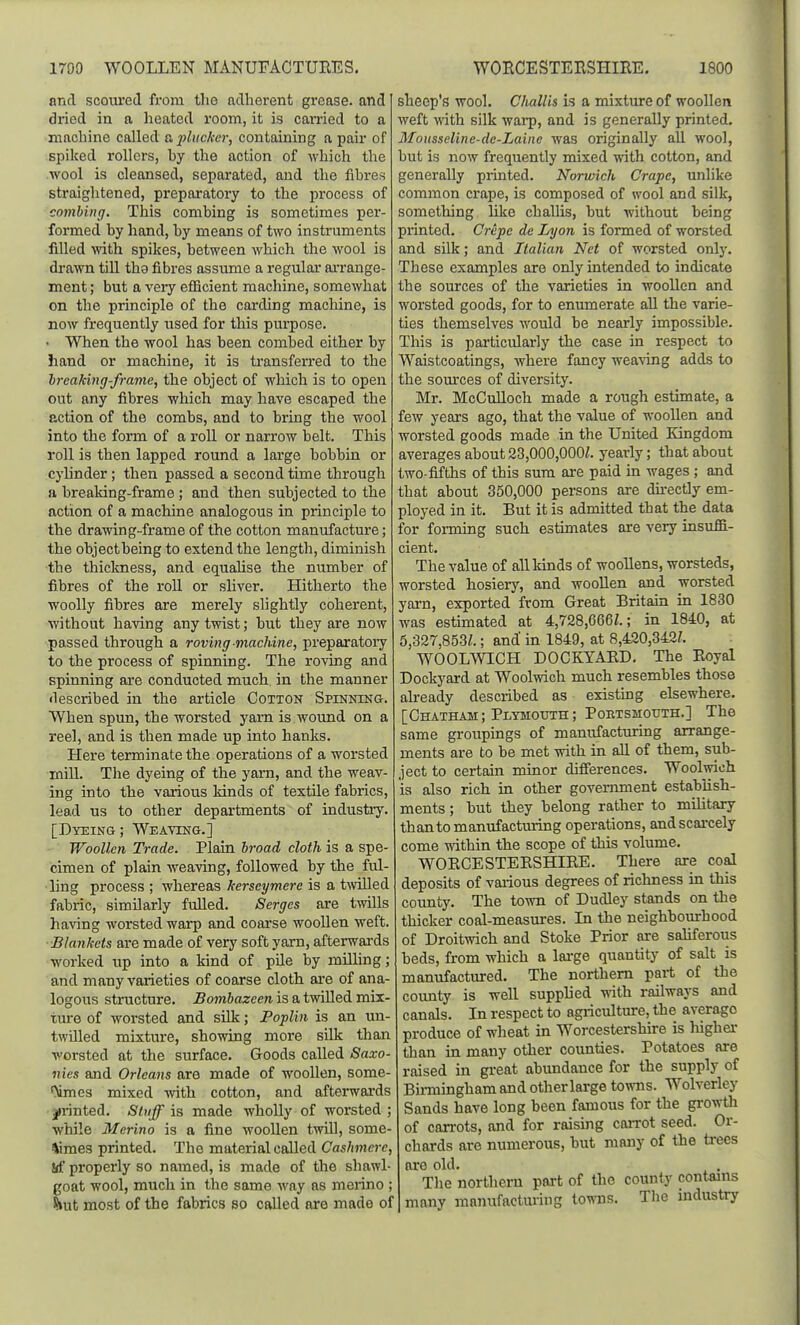 and scoiu'ed from the adherent grease, and dried in a heated room, it is carried to a machine called a liktcker, containing a pair of spiked rollers, hy the action of which the wool is cleansed, separated, and the fibres straiglitened, preparatory to the process of combing. This combing is sometimes per- formed by hand, by means of two instruments filled with spikes, between which the wool is drawn till the fibres assume a regular arrange- ment ; but a veiy efficient machine, somewhat on the principle of the carding machine, is now frequently used for this purpose. • When the wool has been combed either by hand or machine, it is transferred to the hreaking-frame, the object of which is to open out any fibres which may have escaped the action of the combs, and to bring the wool into the form of a roll or narrow belt. This roll is then lapped round a large bobbin or cylinder ; then passed a second time through a breaking-frame ; and then subjected to the action of a machine analogous in principle to the drawing-frame of the cotton manufacture; the object being to extend the length, diminish the thiclmess, and equahse the number of fibres of the roll or sliver. Hitherto the woolly fibres are merely slightly coherent, without having any twist; but they are now passed through a roving machine, preparatoiy to the process of spinning. The roving and spinning ai-e conducted much in the manner described in the article Cotton Spinning. When spun, the worsted yam is woimd on a reel, and is then made up into hanks. Here terminate the operations of a worsted mill. Tlie dyeing of the yam, and the weav- ing into the various kinds of textile fabrics, lead us to other departments of industry. [Dyeing ; Weaving.] Woollen Trade. Plain broad cloth is a spe- cimen of plain weaving, followed by the ful- ■ling process ; whereas kerseymere is a t^villed fabric, similarly fulled. Serges are twills having worsted warp and coarse woollen weft. Blankets are made of very soft yarn, afterwai-ds worked up into a kind of pile by milling; and many varieties of coarse cloth are of ana- logous structure. jBojwftazem is a twilled mix- ture of worsted and silk; Poplin is an un- twUled mixture, showing more silk than worsted at the surface. Goods called Saxo- nies and Orleans are made of woollen, some- '>imes mixed -with cotton, and afterwards jirinted. Stuff is made wholly of worsted; while Merino is a fine woollen twUl, some- times printed. The material called Cashmere, !(f properly so named, is made of the shawl- goat wool, much in the same way as meiino ; hui most of the fabrics so called are made of sheep's wool. Challis Ls a mixture of woollen weft with silk warp, and is generally printed. Mausseline-dc-Laine was originally all wool, but is now frequently mixed with cotton, and generally printed. Norwich Crape, unlike common crape, is composed of wool and silk, something like challis, but without being printed. Crepe de Lyon is formed of worsted and silk; and Italian Net of worsted only. These examples are only intended to indicate the sources of the varieties in woollen and worsted goods, for to enumerate all the varie- ties themselves would be nearly impossible. This is particularly the case in respect to Waistcoatings, where fancy weaving adds to the som'ces of diversity. Mr. McCulloch made a rough estimate, a few years ago, that the value of woollen and worsted goods made in the United Kingdom averages about 23,000,OOOZ. yearly; that about two-fiftlis of this sum are paid in wages; and that about 350,000 persons are durectly em- ployed in it. But it is admitted that the data for forming such estimates are very insuffi- cient. The value of all kinds of woollens, worsteds, worsted hosiery, and wooUen and worsted yam, exported from Great Britain in 1830 was estimated at 4,728,666^.; in 1840, at 5,327,853Z.; and in 1849, at 8,420,342/. WOOLWICH DOCKYABD. The Boyal Dockyard at Woolwich much resembles those already described as existing elsewhere. [Chatham; Plymouth; Portsmouth.] The same groiipings of manufacturing arrange- ments are to be met with in aU of them, sub- ject to certain minor differences. Woolwich is also rich in other government establish- ments ; but they belong rather to military than to manufacturing operations, and scarcely come within the scope of this volume. WOBCESTEBSHIBE. There are coal deposits of various degrees of richness in this cotmty. The town of Dudley stands on the thicker coal-measures. In the neighbourhood of Droitwich and Stoke Prior are saliferous beds, from which a lai-ge quantity of salt is manufactured. The northern part of the county is well supplied vnth. railways and canals. In respect to agriculture, the average produce of wheat in Worcestershire is higher than in many other counties. Potatoes are raised in great abundance for the supply of Bii-mmgham and other large towns. Wolverley Sands have long been famous for the growth of carrots, and for raising caiTot seed. Or- chards are numerous, but many of the trees ore old. The northern part of the county contains many manufacturing iovms. The industry