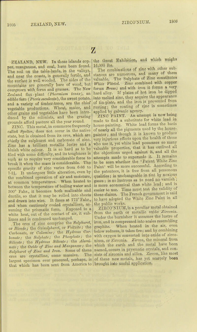 1805 ZEALAND, NEW. ZIKCO'NIUM. 130S Z ZEALAND, NEW. In these islands cop- per, manganese, and coal, havo been foaind. The soil or the table-lands, in the valleys, and near the coasts, is generally fertile, and the surface is well wooded. The sides of the mountains are generally hare of wood, but overgro^vn with ferns and grasses. The New Zealand flax-plant (Phortnium tenax), an edible fern {Pleris esculenta), the sweet potato, and a variety of timber-trees, are the chief vegetable productions. Wheat, maize, and other grains and vegetables have been intro- duced by the colonists, and the grazing grounds afford pasture all the year roimd. ZINC. This metal, in commerce frequently called Spelter, does not occur in the native state, but is obtained from its ores, which are chiefly the sulphuret and carbonate of zinc. Zinc has a brilliant metallic lustre and a bluish white colour. It is so hard as to be filed with some difficulty, and its toughness is such as to require very considerable force to break it when the mass is considerable. The specific gra\nty of zinc varies from 6-86 to 7-21. It undergoes little alteration, even by the combined operation of air and moisture, at common temperatures. When heated to between the temperature of boihng water and 300° Eahr., it becomes both malleable and ductile, so that it may be rolled into^ sheets and drawn mto wire. It fuses at 773° Fahr., and when cautiously cooled crystallises, as- suming the prismatic form. Exposed to a white heat, out of the contact of air, it sub- hmes and is condensed unchanged. The ores of zinc comprise the Sulphuret, or Blende; the Oxisulphuret, or Voltzite; the Carbonate, or Calamine; the Hydrous Car- bonate; the Sulphate; the Phosphate; the Silicate; the Hydrous Silicate; the Jlumi- nate; the Oxide of Zinc and Manganese; the Sulphuret of Zinc and Iron. Some of these ores are crystalline, some massive. The largest specimen ever procured, perhaps, is that -ffhich has been sent from America to the Great Exhibition, and which weighs 16,000 lbs. The combinations of zinc with other sub- stances ai-e numerous, and many of them valuable. The Sulphate of Zinc constitutes White Vitriol. Zinc combined with copper forms Brass; and with iron it forms a very hard alloy. If plates of hot iron be dipped into melted zinc, they acquire the appearance of tin-plate, and the iron is prevented from rusting; the coating of zinc is sometimes appUed by galvanic agency. ZING PAINT. An attempt is now being made to find a substitute for white lead in house-painting. White lead forms the basis of nearly all the pigments used by the house- painter ; and though it is known to produce very injurious efi'ects upon the health of those who use it, yet white lead possesses so many valuable properties, that it has outUved aU the objections urged against it, and aU the attempts made to supersede it. It remains to be seen whether the ' Patent White Zinc Paint' will be more successful. According to the patentees, it is free from all poisonous quaUties; is unchangeable in tint by noxious gases ; is so lustrous as to need no varnish ; is more economical than white lead; and is easier to use. Time must test the validity of these claims. The French government is said to have adopted the White Zmc Paint in all the public works. ZIRCO'NIUM,is a pecuhar metal obtained from the earth or metaUic oxide Zirconia. Under the burnisher it assumes the lustre of iron, and is compressed into scales resembling graphite. When heated in the air, even below redness, it takes fire; and by combining with oxygen is converted into oxide of zirco- nium, or Zirconia. Zircon, the mineral from which the earth and the metal have been named, occurs in prysmatic ci7stals, and con- sists of zirconia and silica, Zircon, like most of these new metals, has yet scarcely been brought inAo useful application.